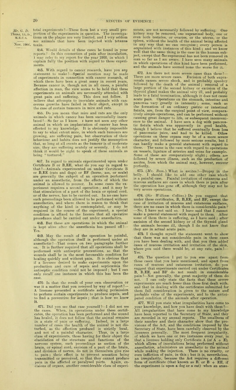 Mr. G. D. Thane, i,l. d., m.r.c.s. Nov. 190(i. total experiments?—These form but a very small pro- portion of the experiments in question. The investiga- tions on the plague are very limited, and I very seldom see animals that have been injected with tetanus toxin. 464. Would details of these cases be found in your reports ?—In this connection of pain after inoculation, 1 may refer to my report for the year 1900, in which I explain fully the position with regard to these experi- ments. 465. With regard to cancer research, have you any statement to make?—Special mention may be made of experiments in connection with cancer research, of which there have been a great many in recent years. Because cancer is, though not in all cases, a painful affection in man, the view seems to be held that these experiments on animals are necessarily attended with great pain and suffering. This does not follow. I believe that attempts to inoculate animals with can- cerous growths have failed in their object, except in the case of certain tumours in mice and rats. 466. Do you mean that mice and rats are the only animals in which cancer has been successfully inocu- lated?—So far as I know. J have not seen any other animal in which an implantation of cancer has been effected to my knowledge. It is obviously impossible to say to what extent mice, in which such tumours are growing, are suffering pain, but observation of their behaviour and habits does not justify the assumption that, so long at all events as the tumour is of moderate size, they are suffering acutely or severely. I do not think it would be right to speak of these animals as being “tortured.” 467. In regard to animals experimented upon under Certificate B or B,EE, what do you say in regard to that?—Animals experimented on under Certificate B or B,EE (cats and dogs) or BF (horse, ass, or mule) are generally the subject of an operation performed under an anaesthetic, from the effects of which the animal is allowed to recover. In some cases the ex- periment requires a second operation ; and it may be that stimulation of a part of the brain or spinal cord, or of the nerves, has to be carried out. In no case have such proceedings been allowed to be performed without anaesthetics, and where there is reason to think that anything of the kind is contemplated, or may be required in the course of the experiment, a special condition is affixed to the licence that all operative procedures shall be carried out under anaesthetics. 468. But these are operations in which the animal is kept alive after the anaesthesia has passed off ?— Yes. 469. May the result of the operation be painful, although the operation itself is performed under an anaesthetic?—That comes on two paragraphs further on. It is further requii-ed that all operations shall be performed with antiseptic precautions, so that the wounds shall be in the most favourable condition for healing quickly and without pain. It is obvious that if a licensee desired to make experiments upon the production and cure of sepsis and septicaemia the antiseptic condition could not be imposed ; but I can only recall one instance in which this has been the case. 470. Is that the result of your own observation or was it a matter that you received by way of report ?— A licensee presented a certificate asking permission to perform certain experiments to produce sepsis, and to find a preventive for sepsis ; that is how we knew it. 471. Did you see that case yourself?—I did not see the cases. When, in operations under these certifi- cates, the operation has been performed and the wound has healed, it does not follow that the animal remains in a state of pain or suffering. Indeed, in a large number of cases the health of the animal is not dis- turbed, as the affection produced is strictly local, and not of a painful character. Thus, in a large class of experiments, those having for their object the elucidation of the structure and functions of the nervous system, such proceedings as section of the brain, or spinal cord, excision of a part of the brain, and division of nerves, do not in themselves give rise to pain ; their effect i.s to prevent sensation being transmitted or perceived, so- that they cannot produce pain in the affected or paralysed parts. Again, ex- cisions of organs, another considerable class of experi- ments, are not necessarily followed by suffering. One kidney may be removed, one suprarenal body, one or even both testicles, or ovaries, or the uterus, or the spleen, without the health of the animal being affected in any way that we can recognise ; every person is acquainted with instances of this kind ; and we know well that the same thing is the case in the human sub- ject, except that ?he suprarenal has not been removed in. man so far as I am aware. I have seen many animals- in which operations of this kind have been performed,, and the animals have seemed none the worse for it. 472. Are there not more severe cases than these?— There are more severe cases. Excision of both supra- renals causes severe shock, and is probably speedily followed by the death of the animal ; removal of a large portion of the second kidney or excision of the thyroid gland makes the animal very ill, and probably leads to a fatal termination, although it does not cause acute pain. Operations on the stomach, intestine and. pancreas vary greatly in intensity ; some, such as the formation of an ordinary gastric or intestinal fistula, are, from the surgical point of view, compara- tively simple operations, and can be performed without causing great danger to life, or subsequent inconveni- ence to the animal. I have seen a dog with pancrea- tic fistula which was apparently in good health, though I believe that he suffered eventually from loss of pancreatic juice, and had to be killed. Othet operations on these organs may be of a more severe- character, and followed by more serious results, but I can hardly make a general statement with regard to- these. The same is the case with regard to operations on vessels, ligature of arteries and veins for example. Some of these are comparatively slight ; others are followed by severe illness, such as the production of' ascites, from which the animal may, however, recover perfectly. 473. (Mr. Bam.) What is ascites?—Dropsy in the- belly. I should like to add one other case which is a painful case. Painful irritation of cutaneous and mucous surfaces are cases in which there is pain after the operation has gone off, although they may not be very severe operations. 474. (Sir William Collins.) Do you suggest that under these certificates, B, B,EE, and BF, except the* case of irritation of mucous and cutaneous surfaces, there are no cases in which there is considerable pain ?’ —No, I have not said so. I have said that I cannot make a general statement with regard to them. After some of them there is suffering, as I have said ; after- excision of the second kidney or of the thyroid gland the animals become ill, though I do not know that they are in actual acute pain. 475. I thought myself the statement went to show that there was not considerable pain in these cases, you have been dealing with, and that you then added' cases of mucous irritation and irritation of the skin, where you said there would be, at any rate, pain?— Yes. 476. The question I put to you was apart from these cases that you have mentioned, and apart from cases of mucous and cutaneous irritation, do you suggest that experiments carried out under Certificates B, B,EE, and BF do not result in considerable pain?—Not generally, the great majority of them do- not. I can only state the facts that these severe experiments are much fewer than those first dealt with, and that in dealing with the certificates submitted for them full consideration is given to the nature and’ probable value of the experiments, and to the antici- pated condition of the animals after operation. 477. Will you state what irregularities have come to- your knowledge, and how you have dealt with them ?— All irregularities that have come to my knowledge have been reported to the Secretary of State, and they are recorded in my annual reports. The smallness of their number and their character show that the pro- visions of the Act, and the conditions imposed by the Secretary of State, have been carefully observed by the- licensees generally. The most frequent irregularity, of which we have one or two instances every year, is. that a licensee holding only Certificate A (or A + E), which allows of inoculations being performed without anaesthetics, administers an anaesthetic to the animal while making the injection. There is no cruelty, or even infliction of pain, in this ; but it is, nevertheless, an irregularity, because the Act requires a different form of certificate (that known as B, or B + EE, if the experiment is upon a dog or a cat) when an anses-