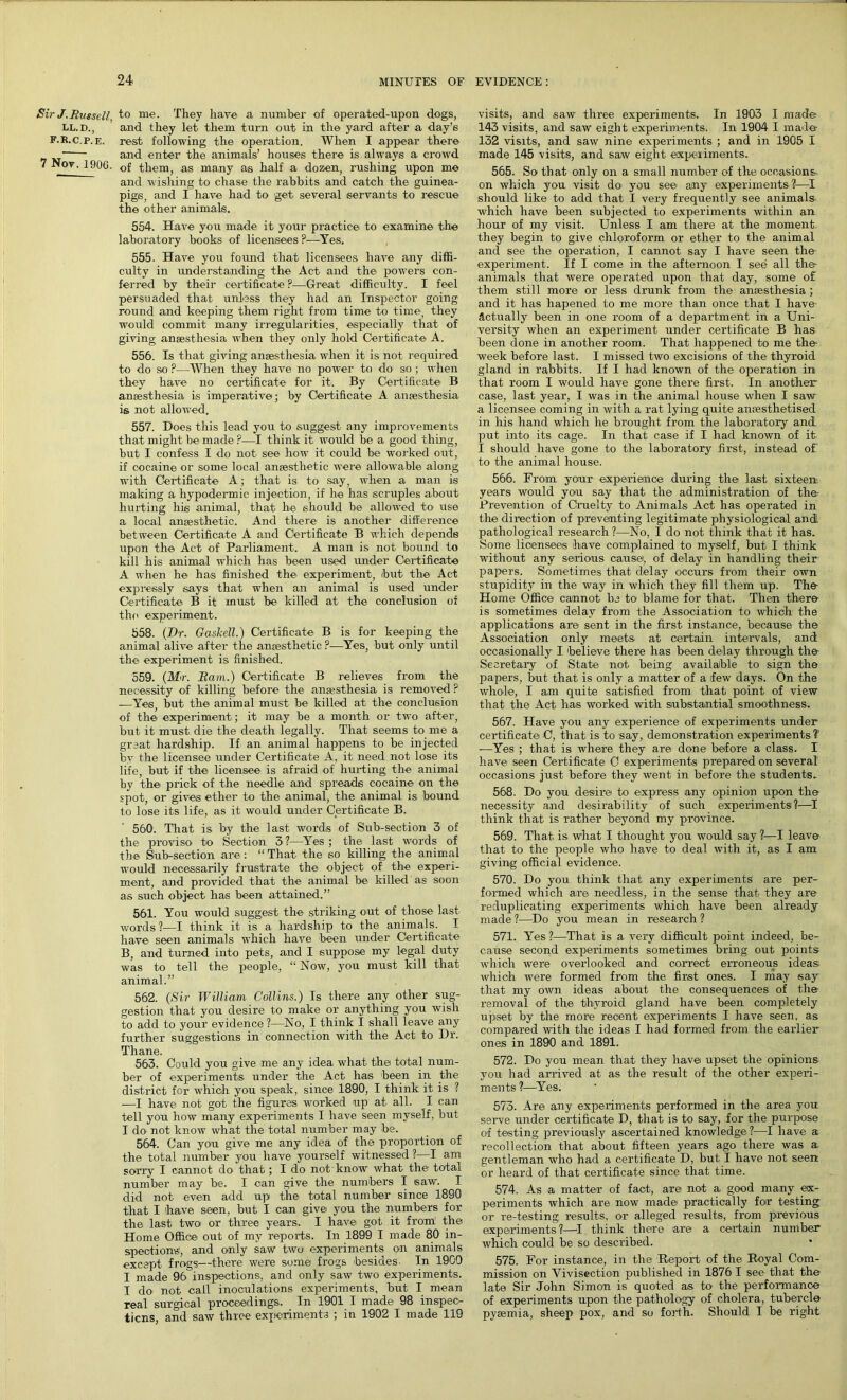 Sir J.Russell, to me. They have a number of operated-upon dogs, Ll.d., and they let them turn out in the yard after a day’s F.R.c.p.E. rest following the operation. When I appear there ~— and enter the animals’ houses there is always a crowd ' ^0V' 1906. of them, as many as half a dozen, rushing upon me and wishing to chase the rabbits and catch the guinea- pigs, and I have had to get several servants to rescue the other animals. 554. Have you made it your practice to examine the laboratory books of licensees F—Yes. 555. Have you found that licensees have any diffi- culty in understanding the Act and the' powers con- ferred by their certificate P—Great difficulty. I feel persuaded that unless they had an Inspector going round and keeping them right from time to time, they would commit many irregularities, especially that of giving anaesthesia when they only hold Certificate A. 556. Is that giving anaesthesia when it is not required to do so ?—When they have no power to do so ; when they have no certificate for it. By Certificate B anaesthesia is imperative; by Certificate A anaesthesia is not allowed. 557. Does this lead you to suggest any improvements that might be made ?—I think it would be a good thing, but I confess I do not see how it could be worked out, if cocaine or some local anaesthetic were allowable along with Certificate A; that is to say, when a man is making a hypodermic injection, if he has scruples about hurting his animal, that he should be allowed to use a local anaesthetic. And there is another difference between Certificate A and Certificate B which depends upon the Act of Parliament. A man is not bound to kill his animal which has been used under Certificate A when he has finished the experiment, but the Act expressly says that when an animal is used under Certificate B it must be killed at the conclusion of the experiment. 558. (Dr. Gaskell.) Certificate B is for keeping the animal alive after the anaesthetic ?—Yes, but only until the experiment is finished. 559. (Mr. Ram.) Certificate B relieves from the necessity of killing before the anaesthesia is removed ? -—Yes but the animal must be killed at the conclusion of the experiment ; it may be a month or two after, but it must die the death legally. That seems to me a great hardship. If an animal happens to be injected by the licensee under Certificate A, it need not lose its life, but if the licensee is afraid of hurting the animal by the prick of the needle and spreads cocaine on the spot, or gives ether to the animal, the animal is bound to lose its life, as it would under Certificate B. 560. That is by the last words of Sub-section 3 of the proviso to Section 3?—Yes; the last words of the Sub-section are : “ That the so killing the animal would necessarily frustrate the object of the experi- ment, and provided that the animal be killed as soon as such object has been attained.” 561. You would suggest the striking out of those last words ?—I think it is a hardship to the animals. I have seen animals which have been under Certificate B, and turned into pets, and I suppose my legal duty was to tell the people, “ Now, you must kill that animal.” 562. (Sir William Collins.) Is there any other sug- gestion that you desire to make or anything you wish to add to your evidence ?—No, I think I shall leave any further suggestions in connection with the Act to Dr. Thane. 563. Could you give me any idea what the total num- ber of experiments under the Act has been in the district for which, you speak, since 1890, I think it is ? -—I have not got the figures worked up at all. I can tell you how many experiments I have seen myself, but I do- not know what the total number may be. 564. Can you give me any idea of the proportion of the total number you have yourself witnessed ?—I am sorry I cannot do that; I do not know what the total number may be. I can give the numbers I saw. I did not even add up> the total number since 1890 that I 'have seen, but I can give you the numbers for the last two or three years. I have got it from' the Home Office out of my reports. In 1899 I made 80 in- spections', and only saw two experiments on animals except frogs—there were some frogs besides. In 1900 I made 96inspections, and only saw two experiments. I do not call inoculations experiments, but I mean real surgical proceedings. In 1901 I made 98 inspec- tions, and saw three experiments ; in 1902 I made 119 visits, and saw three experiments. In 1903 I made 143 visits, and saw eight experiments. In 1904 I made 132 visits, and saw nine experiments ; and in 1905 I made 145 visits, and saw eight experiments. 565. So that only on a small number of the occasions, on which you visit do you see any experiments?—I should like to add that I very frequently see animals which have been subjected to experiments within an hour of my visit. Unless I am there at the moment, they begin to give chloroform or ether to the animal and see the operation, I cannot say I have seen the experiment. If I come in the afternoon I see all the animals that were operated upon that day, some of them still more or less drunk from the anaesthesia ; and it has hapened to me more than once that I have Actually been in one room of a department in a Uni- versity when an experiment under certificate B has been done in another room. That happened to me the week before last. I missed two excisions of the thyroid gland in rabbits. If I had known of the operation in that room I would have gone there first. In another case, last year, I was in the animal house when I saw a licensee coming in with a rat lying quite anaesthetised in his hand which he brought from the laboratory and put into its cage. In that case if I had known of it I should have gone to the laboratory first, instead of to the animal house. 566. From your experience during the last sixteen years would you say that the administration of the Prevention of Cruelty to Animals Act has operated in the direction of preventing legitimate physiological and. pathological research ?—No, I do not think that it has. Some licensees have complained to myself, but I think without any serious cause, of delay in handling their papers. Sometimes that delay occurs from their own stupidity in the way in which they fill them up. The Home Office cannot be to blame for that. Then there is sometimes delay from the Association to which the applications are sent in the first instance, because the Association only meets at certain intervals, and occasionally I believe there has been delay through the Secretary of State not being available to sign the papers, but that is only a matter of a few days. On the whole, I am quite satisfied from that point of view that the Act has worked with substantial smoothness. 567. Have you any experience of experiments under certificate C, that is to say, demonstration experiments? —Yes ; that is where they are done before a class. I have seen Certificate C experiments prepared on several occasions just before they went in before the students. 568. Do you desire to express any opinion upon the necessity and desirability of such experiments?—I think that is rather beyond my province. 569. That is what I thought you would say ?—I leave that to the people who have to deal with it, as I am giving official evidence. 570. Do you think that any experiments are per- formed which are needless, in the sense that they are reduplicating experiments which have been already made ?—Do you mean in research ? 571. Yes ?—That is a very difficult point indeed, be- cause second experiments sometimes bring out points- which were overlooked and correct erroneous ideas- which were formed from the first ones. I may say that my own ideas about the consequences of the removal of the thyroid gland have been completely upset by the more recent experiments I have seen, as compared with the ideas I had formed from the earlier ones in 1890 and 1891. 572. Do you mean that they have upset the opinions- you had arrived at as the result of the other experi- ments ?—Yes. 573. Are any experiments performed in the area you serve under certificate D, that is to say, for the purpose of testing previously ascertained knowledge?—I have a recollection that about fifteen years ago there was a gentleman who had a certificate D, but I have not seen or heard of that certificate since that time. 574. As -a matter of fact, are not a good many ex- periments which are now made practically for testing or re-testing results, or alleged results, from previous experiments?1—I think there are a certain number which could be so described. 575. For instance, in the Report of the Royal Com- mission on Vivisection published in 1876 I see that the late Sir John Simon is quoted as to the performance of experiments upon the pathology of cholera, tubercle pyaemia, sheep pox, and so forth. Should I be right
