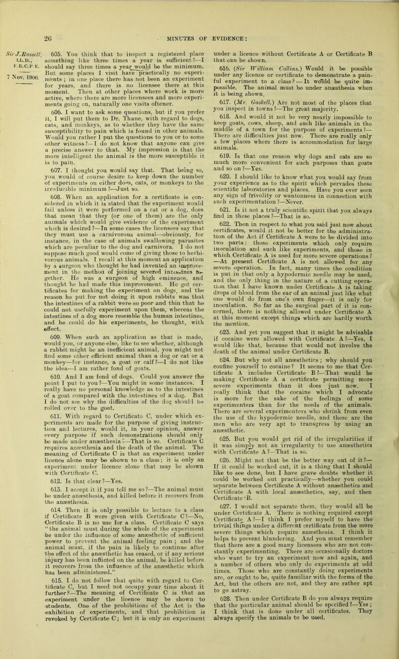 Sir J. Russell, LL.D., F.R.C.P E. 7 Nov. 1900. 605. You think that to inspect a registered place something like three times a year is sufficient?—I should say three times a year would be the minimum. But some places I visit have practically no experi- .ments ; in one place there has not been an experiment for years, and there is no licensee there at this moment. Then at other places where work is more active, where there are more licensees and more experi- ments going on, naturally one visits oftener. 606. I want to ask some questions, but if you prefer it, I will put them to Dr. Thane, with regard to dogs, cats, and monkeys, as to whether they have the same susceptibility to pain which is found in other animals. Would you rather I put the questions to you or to some other witness?—I do not know that anyone can give a precise answer to that. My impression is that the more intelligent the animal is the more susceptible it is to pain. 607. I thought you would say that. That being so, you would of course desire to keep down the number of experiments on either do<*s, cats, or monkeys to the irreducible minimum ?—Just so. 608. When an application for a certificate is con- sidered in whidh it is stated that the experiment would fail unless it were performed on a cat or a dog, does that mean that they (or one of them) are the only animals which would give evidence of the experiment which is desired ?—In some cases the licensees say that they must use a carnivorous animal—'obviously, for instance, in the case of animals swallowing parasites which are peculiar to the dog and carnivora. I do not suppose much good would come of giving those to herbi- vorous animals. I recall at this moment an application by a surgeon who thought he had invented an improve- ment in the method of joining severed inctsHnes to- gether. He was a surgeon of high eminence, and thought he had made this improvement. Ho got cer- tificates for making the experiment on dogs, and the reason he put for not doing it upon rabbits was that the intestines of a rabbit were so poor and thin that he could not usefully experiment upon them, whereas the intestines of a dog more resemble the human intestines, and he could do his experiments, he thought, with effect. 609. When such an application as that is made, would you, or anyone else, like to see whether, although ■a rabbit might be an inefficient animal, you might not find some other efficient animal than a dog or cat or a monkey—for instance, a goat or calf?—I do not like the idea—I am rather fond of goats. 610. And I am fond of dogs. Could you answer the point I put to you?—You might in some instances. I really have no personal knowledge as to the intestines of a goat compared with the intestines of a dog. But I do not see why the difficulties of the dog should be rolled over to the goat. 611. With regard to Certificate C, under which ex- periments are made for the purpose of giving instruc- tion and lectures, would it, in your opinion, answer every purpose if such demonstrations should only be made under anaesthesia ?—That is so. Certificate C requires anaesthesia and the death of the animal. The meaning of Certificate C is that an experiment under licence alone may be shown to a class; it is only an experiment under licence alone that may be shown with Ctertificate C. 612. Is that clear?—Yes. 613. I accept it if you tell me so ?—The animal must be under anaesthesia, and killed before it recovers from the anaesthesia. 614. Then it is only possible to lecture to a class if Certificate B were given with Certificate C?—No, Certificate B is no use for a cl-ass. Certificate C says “the animal must during the whole of the experiment be under the influence of some anaesthetic of sufficient power to prevent the animal feeling pain ; and the animal must, if the pain is likely to continue after the effect of the anaesthetic has ceased, or if any serious injury has been inflioted on the animal, be killed before it recovers from the influence of the anaesthetic which has been administered.” 615. I do not .follow that quite with regard to Cer- tificate' C, but I need not occupy your time about it further?—The meaning of Certificate C is that an experiment under the licence may be shown to students. One of the prohibitions of the Act is the exhibition of experiments, and that prohibition is revoked by Certificate C; but it is only an experiment under a licence without Certificate A or Certificate B that can be shown. 616. (Sir William Collins.) Would it be possible under any licence or certificate to demonstrate a pain- ful experiment to a class ? — It woTild be quite im- possible. The animal must be under anaesthesia when it is being shown. 617. (Mr. Gaskell.) Are not most of the places that you inspect in towns ?—The great majority. 618. And would it not be very nearly impossible to keep goats, cows, sheep, and such like animals in the middle of a town for the purpose of experiments ?—- There are difficulties just now. There are really only a few places where there is accommodation for large animals. 619. Is that one reason why dogs and oats are so much more convenient for such purposes than goats and so on ?—Yes. 620. I should like to know what you would say from your experience as to the spirit which pervades these scientific laboratories and places. Have you ever seen any sign of frivolity or wantonness in connection with such experimentation ?—Never. 621. Is it not a truly scientific spirit that you always find in these places ?—That is so. 622. Then in respect to what you said just now about certificates, would it not be better for the administra- tion of the Act if Certificate A were to be divided into two parts: those experiments which only require inoculation and such like experiments, and those in which 'Certificate A is used for more severe operations ? —At present Certificate A is not allowed for any severe operation. In fact, many times the condition is put. in that only a hypodermic needle may be used, and the only thing in the nature of a cutting opera- tion that I have known under Certificate A is taking drops of 'blood from the ear of an animal just like what one would do from one’s own finger—it is only for inoculation. So far as the surgical part of it is con- cerned, there is nothing allowed under Certificate A at this moment except things which are hardly worth the mention. 623. And yet you suggest that it might be advisable if cocaine were allowed with Certificate A?—Yes, I would like that, because that would not involve the death of the animal under Certificate B. 624. But why not all anaesthetics ; why should you confine yourself to cocaine? It seems to me that Cer- tificate A includes Certificate B ?—That would be making Certificate A a certificate permitting more severe experiments than it does just now. I really think that the cocaine which I advocate is more for the sake of the feelings of some experimenters than for the needs of the animals. There are several experimenters who shrink from even the use of the hypodermic needle, and these are the men who are very apt to transgress by using an anaesthetic. 625. But you would get rid of the irregularities if it was simply not an irregularity to use anaesthetics with Certificate A ?—That is so. 626. Might not that be the better way out of it?— If it could be worked out, it is a thing that I should like to see done, but I have grave doubts whether it could be worked out practically—whether you could separate between Certificate A without anaesthetics and Certificate A with local anaesthetics, say, and then Certificate “B. 627. I would not separate them, they would all be under Certificate A. There is nothing required except Certificate A?—I think I prefer myself to have the trivial things under a different certificate from the more severe things which require anaesthesia. I think it helps to prevent blundering. And you must remember that there are a good many licensees who are not con- stantly experimenting. There are occasionally doctors who want to try an experiment now and again, and a number of others who only do experiments at odd times. Those who are constantly doing experiments are, or ought to be, quite familiar with the forms of the Act, but the others are not, and they are rather apt to go astray. 628. Then under Certificate B do you always require that the particular animal should be specified ?—Yes ; I think that is done under all certificates. They always specify the animals to be used.