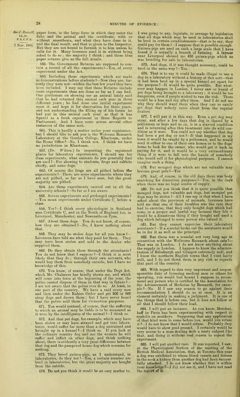 StrJ. Bussell, paper form, is the large form in which they enter the LL..D., date, and the animal and the certificate, with or f.h.c.p.e. without anaesthesia, and what they have done to it, 7 Nov. 1900 and the final result, and that is given to the Inspector. 1 But they are not bound to furnish it to him unless he calls for it. Many licensees send it in without being asked to do so ; the majority I think ; and these blue paper returns give us the full details. 659. The Government Returns are supposed to con- tain a record of all the experiments ?—Yes, of every experiment under the Act. 660. Including those experiments which are made as demonstrations before students ?—Now they are, for- merly they were not—within thet last few years they have been included. I may say that these Returns include more experiments than are done so far as I can find. One gentleman on showing me an animal lately said that he had returned this animal each year in three different years ; he had done one initial experiment upon it, and kept it for observation for three years, and not understanding the filling up of his forms he had put in this animal each year, so that it has figured as a fresh experiment in three Reports to Parliament. And I have come across several other instances of the same sort. 661. This is hardly a matter under your cognisance, but I should like to ask you is the Welcome Research Laboratory at the Gordon College, Khartoum, under the Home Office?—No', I think not. I think we have no jurisdiction in Khartoum. 662. (Dr. Wilson.) In inspecting the registered places for laboratory experiments, I should say for class experiments, what animals do you generally find aroused?—For showing to students, frogs and rabbits chiefly, and some dogs. 663. Of oourse the frogs are all pithed before the experiments ?—There are some experiments where they are not pithed, so far as I have seen, but the great majority are pithed. 664. Are these experiments carried out in all the university schools?—So far as I am aware. 665. Severe experiments and prolonged experiments ? —You mean experiments under Certificate C, before a class. 666. Yes ?—I think every physiologist in Scotland uses Certificate C, and in the North of England too, in Liverpool, Manchester, and Newcastle-on-Tyne. 667. About these dogs. You do not know, of course, how they are obtained ?—No, I know nothin a; about that. 668. They may be stolen dogs for all you know ?—• Licensees have told me what they paid for them. They may have been stolen and sold to the dealer who supplied them. 669. Do they obtain them through the attendants ? You do not know that I suppose?—I think it is .most likely that they do ; through their own servants, who would buy them from somebody outside, but I have no knowledge of this. 670. You know, of course, that under the Dogs Act, which Mr. Chalmers has kindly shown me, and which will come into force at the beginning of the year, the police cannot dispose of them in that way in future ?— I am not aware that the police ever do so. At least, in our part of the country. We have a raid every now and then under the Rabies Order and get 500 or 600 stray dogs and drown them ; but I have never heard that the police sold them for vivisection purposes. 671. You would oontend, of course, that the suffering to which an animal may be liable is to be measured as it were by the intelligence of the animal ?—I think so. 672. And that pet dogs, for example, which may have been stolen or may have strayed and got into labora- tories. would suffer far more than a dog untrained and brought up in a kennel ?—I think so. If you look at the ordinary country dog and see the wounds he will suffer and inflict on other dogs, and think nothing about, there is evidently a very great difference between that dog and the pampered house dog which screams for nothing. 673. They breed guinea-pigs, as I understand, in laboratories, do they not ?—Yes, a certain number are bred in laboratories, but the great majority are bought from the outside. 674. Do not you think it would be an easy matter to, I was going to say, legislate, to arrange by legislation that all dogs which may be used in laboratories shall be bred in certain establishments—that is to say, they could pay for them ?—I suppose that is possible enough. Guinea-pigs are used on such a large scale that I have found it is actually a branch of farming. A farmer near Liverpool showed me 450 guinea-pigs which he was breeding for sale to laboratories. 675. And dogs, if it was thought necessary, could be bred in the same way ?—Yes. 676. That is to say it could be made illegal to use a dog in a laboratory without a history of this sort—that it had been bred up in a special kennel set apart for the purpose?—It would be quite possible. But what- ever may happen in London, I never saw or heard of pet dogs being brought to a laboratory; it would be too dangerous, even if people wished to run the risk. There wrnuld be a hue and cry after them. And I do not see why they should want them when they can so easily get dogs that nobody cares about from the regular dealers. 677. I will put it in this way. Even a pet dog may stray, and after a few days that dog is chased by a policeman or boys and so on, is in a starved condition and is returning after this treatment into its wild con- dition as it were. You could not say whether that dog had been a pet dog or not ?—If that happened in my town it would be caught by a policeman, and he would send it either to one of their own homes or to the dogs’ home to look for the owner, who would get it back on paying for it, and it would be a very extraordinary thing if it were to fall into the hands of somebody who would sell it for physiological purposes. I cannot imagine such a thing. 678. But mongrel dogs which are not valuable may become great pets ?—Yes 679. And, of course, in the old days there was body snatching for dissection j)urposes ?—Yes, in the days when there was no legal source of supply. 680. Do not you think that it is quite possible that mongrel dogs, not valuable pet dogs, but mongrel pet dogs may be stolen ?—All I can say is that when I have asked about the provision of animals, licensees have told me that one of their troubles Was the care they had to exercise, that they only bought dogs which had come in a proper and lawful way because they felt it would be a disastrous thing if they bought and used a dog which belonged to some person who valued it. 681. But they cannot supervise their laboratory assistants ?—If a scandal broke out the assistants would be in for it as well as the principal. 682. But there was a scandal not very long ago in connection with the Wellcome Research about cats?— That was in London. I do not know anything about the supply in London; I happen to know the adminis- tration of Edinburgh and Glasgow extremely well, and I know the northern English towns that I visit fairly well, and I do not think there is any risk as regards that part of the country. 683. With regard to this very important and respon- sponsible duty of licensing medical men or others for operating, you would feel bound I suppose to recom- mend any person who is certified by the Association for the Advancement of Medicine by Research, for exam- ple?—No. If I saw any reason to go against their recommendation I should do so at once. It is an element certainly in making a judgment. It is one of the things that is before one, but it does not follow at all that I should follow their lead. 684. I will put an instance. As you know, Metchni- koff in Paris has been experimenting with respect to syphilis on monkeys. Supposing that any application of that kind were to come before you. would you refuse it ?—I do not know that I would refuse. Probably they would have to show good ground. I certainly would be very averse to a man dealing with a nasty subject like that, and doing it without real reason to repeat the experiment. 685. I will put another case. It was reported, I saw, at the Physiological Section of the meeting of the British Medical Association, that, at Toronto this year a dog was exhibited to whose blood vessels and tissues in the neck a kidney from another dog had been success- fully attached. I do not know whether that is within your knowledge ?—I did not see it, and I have not read the report of it.