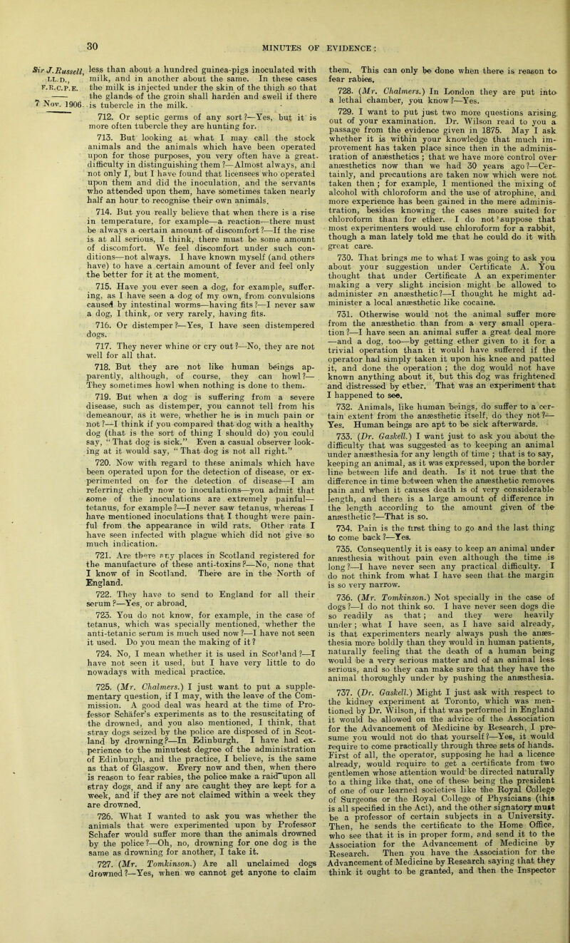 Sir J. Russell, LL. D., f.r.c.p.e. 7 Nov. 1906. less than about a hundred guinea-pigs inoculated with milk, and in another about the same. In these cases the milk is injected under the skin of the thigh so that the glands of the groin shall harden and swell if there is tubercle in the milk. 712. Or septic germs of any sort?—Yes, but it is more often tubercle they are hunting for. 713. But looking at what I may call the stock animals and the animals which have been operated upon for those purposes, you very often have a great- difficulty in distinguishing them ?—Almost always, and not only I, but I have found that licensees who operated upon them and did the inoculation, and the servants who attended upon them, have sometimes taken nearly half an hour to recognise their own animals. 714. But you really believe that when there is a rise in temperature, for example—a reaction—there must be always a certain amount of discomfort?—If the rise is at all serious, I think, there must be some amount of discomfort. We feel discomfort under such con- ditions—not always. I have known myself (and others have) to have a certain amount of fever and feel only the better for it at the moment. 715. Have you ever seen a dog, for example, suffer- ing, as I have seen a dog of my own, Ifrom convulsions caused by intestinal worms—having fits?—I never saw a dog, I think, or very rarely, having fits. 716. Or distemper %—Yes, I have seen distempered dogs. 717. They never whine or cry out ?—No, they are not well for all that. 718. But they are not like human brings ap- parently, although, of course, they can howl ?— They sometimes howl when nothing is done to them. 719. But when a dog is suffering from a severe disease, such as distemper, you cannot tell from his demeanour, as it were, whether he is in much pain or not ?—I think if you compared that dog with a healthy dog (that is the sort of thing I should do) you could say, “ That dog is sick.” Even a casual observer look- ing at it would say, “ That dog is not all right.” 720. Now with regard to these animals which have been operated upon for the detection of disease, or ex- perimented on for the detection of disease—I am referring chiefly now to inoculations—you admit that some of the inoculations are extremely painful— tetanus, for example ?—I never saw tetanus1, whereas I have mentioned inoculations that I thought were pain- ful from the appearance in wild rats. Other rats I have seen infected with plague which did not give so much indication. 721. Are there any places in Scotland registered for the manufacture of these anti-toxins ?—No, none that I know of in Scotland. There are in the North of England. 722. They have to send to England for all their serum F—Yes, or abroad. 723. You do not know, for example, in the case of tetanus, which was specially mentioned, whether the anti-tetanic serum is much used now ?—I have not seen it used. Do you mean the making of it ? 724. No, I mean whether it is used in ScoPand ?—I have not seen it used, but I have very little to do nowadays with medical practice. 725. (Mr. Chalmers.) I just want to put a supple- mentary question, if I may, with the leave of the Com- mission. A good deal was heard at the time of Pro- fessor Schafer’s experiments as to the resuscitating of the drowned, and you also mentioned, I think, that stray dogs seized by the police are disposed of in Scot- land by drowning P—In Edinburgh. I have had ex- perience to the minutest degree of the administration of Edinburgh, and the practice, I believe, is the same as that of Glasgow. Every now and then, when there is reason to fear rabies, the police make a raid upon all stray dogs, and if any are caught they are kept for a week, and if they are not claimed within a week they are drowned. 726. What I wanted to ask you was whether the animals that were experimented upon by Professor Schafer would suffer more than the animals drowned by the police?—Oh, no, drowning for one dog is the same as drowning for another, I take it. 727. (Mr. Tomkinson.) Are all unclaimed dogs drowned?—Yes, when we cannot get anyone to claim them. This can only be done when there is reason to fear rabies. 728. (Mr. Chalmers.) In London they are put into a lethal chamber, you know?—Yes. 729. I want to put just two more questions arising out of your examination. Dr. Wilson read to you a passage from the evidence given in 1875. May I ask whether it is within your knowledge that much im- provement has taken place since then in the adminis- tration of anaesthetics ; that we have more control over anaesthetics now than we had 30 years ago?—Cer- tainly, and precautions are taken now which were not taken then ; for example, I mentioned the mixing of alcohol with chloroform and the use of atrophine, and more experience has been gained in the mere adminis- tration, besides knowing the cases more suited for chloroform than for ether. I do not’suppose that most experimenters would use chloroform for a rabbit, though a man lately told me that he could do it with great care. 730. That brings me to what I was going to ask you about your suggestion under Certificate A. You thought that under Certificate A an experimenter making a very slight incision might be allowed to administer an anaesthetic?—I thought he might ad- minister a local anaesthetic like cocaine. 731. Otherwise would not the animal suffer more from the anaesthetic than from a very small opera- tion ?—I have seen an animal suffer a great deal more —and a dog, too—by getting ether given to it for a trivial operation than it would have suffered if the operator had simply taken it upon his knee and patted it, and done the operation ; the dog would not have known anything about it, but this dog was frightened and distressed by ether. That was an experiment that I happened to see. 732. Animals, like human beings, do suffer to a cer- tain extent from the anaesthetic itself, do they not ?— Yes. Human beings are apt to be sick afterwards. 733. (Dr. Gaskell.) I want just to ask you about the difficulty that was suggested as to keeping an animal under anaesthesia for any length of time ; that is to say, keeping an animal, as it was expressed, upon the border line between life and death. Is it not true that the difference in time between when the anaesthetic removes pain and when it causes death is of very considerable length, and there is a large amount of difference in the length according to the amount given of the anaesthetic?—That is so. 734. Pain is the lmst thing to go and the last thing to come back ?—Yes. 735. Consequently it is easy to keep an animal under anaesthesia without pain even although the time is long?—l have never seen any practical difficulty. I do not think from what I have seen that the margin is so very narrow. 736. (Mr. Tomkinson.) Not specially in the case of dogs ?—I do not think so. I have never seen dogs die so readily as that; and they were heavily under; what I have seen, as I have said already, is that experimenters nearly always push the anses- thesia more boldly than they would in human patients, naturally feeling that the death of a human being would be a very serious matter and of an animal less serious, and so they can make sure that they have the animal thoroughly under by pushing the anaesthesia. 737. (Dr. Gaskell.) Might I just ask with respect to^ the kidney experiment at Toronto, which was men- tioned by Dr. Wilson, if that was performed in England it would be allowed on the advice of the Association for the Advancement of Medicine by Research, I pre- sume you would not do that yourself?—Yes, it would require to come practically through three sets of hands. First of all, the operator, supposing he had a licence already, would require to get a certificate from two gentlemen whose attention would be directed naturally to a thing like that, one of these being the president of one of our learned societies like the Royal College of Surgeons or the Royal College of Physicians (this is all specified in the Act), and the other signatory must be a professor of certain subjects in a University. Then, he sends the certificate to the Home Office, who see that it is in proper form, and send it to the Association for the Advancement of Medicine by Research. Then you have the Association for the Advancement of Medicine by Research saying that they think it ought to be granted, and then the Inspector