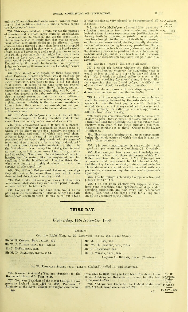 and the Home Office staff write careful minutes relat- ing to that certificate before it finally comes before the Secretary of State. 738. This experiment at Toronto was for the purpose of showing that a whole organ could be transplanted from one animal to another, and yet the organ lives. Dr. Wilson seemed to imply that that was an experi- ment whidh very likely would not be allowed. I can conceive that a thyroid gland taken from an anthropoid ape and transplanted in that way with its blood vessels intact, so as to become part and parcel of a human being into which it was transplanted, might keep that human being alive for a very long time, and then the experi- ment would be of very great value, would it not ?— Undoubtedly, if it could be done, 'but we require to judge each case as it arises with the knowledge which is available. 739. (Mr. Bam.) With regard to these dogs upon which Professor Schafer operated, was it essential for the success of that experiment that a dog should be used ?—That is a new point to me. I did not think of it before. It seems to me that there are several reasons why he selected dogs. He will be here, and can answer for himself, and no doubt this will be put to him. One reason is that the animal is convenient in size ; a second reason is that it is an intelligent animal, which aids some experiments very much ; and a third reason probably is that it more resembles a human being than some other animals, so that you have a nearer approximation to the actual condition of a drowning man. 740. (Sir John McFadyean.) Is it not the fact that the thoracic region of the dog resembles that of man more than that of any other animal does ?—Yes. 741. (Mr. Tomkinson.) Would it not be a natural •conclusion for yon that inasmuch as those senses of which we do* know in the dog—namely, its sense of sight, hearing, and smell, of which men avail them- selves so largely in the use of the animal, are so very sensitive and so very highly developed, the sense of touch and of pain must also be very highly developed ? —I draw rather the opposite conclusion to that. In the first place it is not every kind of dog that is good at smelling, and it is not every kind of dog that is good at seeing. There are different breeds of dogs for hearing and for seeing, like the greyhound, and for smelling, like the bloodhound. I rather think that when one quality is highly developed it is at the expense of other qualities. 742. (Dr. Wilson.) But you said that using these dogs They did not suffer more than dogs which were ■drowned I do not see how they could. 743. But I take it that a good many of these dogs were resuscitated when they were at the point of death, or were believed to be ?—Yes. 744. Do you still contend that there would be no pain upon the resuscitation ? Human beings have pain under those circumstances 1—It may be so, but I take it that the dog is very pleased to be resuscitated all Sir J Bussell, the same. ll.d., 745. (Sir John McFadyean.) I should like to ask you |,'R,tRI a further question or two. One is, whether there is - xov. 1900. derivable from human experience any justification for classing death by drowning as painful. When people have been brought to the point of death by drowning, and have been resuscitated, do they usually describe their sensations as having been very painful?—I think that everyone who has been nearly drowned says that the drowning process is painless ; it is suffocation by carbonic acid gas, but it is no less true that in certain bad cases of resuscitation they have felt pain and dis- comfort. 746. Not in all cases ?—No, not in all cases. 747. I would ask further whether you think there is any justification whatever for suggesting that it would be less painful to a pig to be drowned than a dog?—No, I think one animal suffers as much as the other ; and, speaking for myself alone, 1 do not like the suggestion that, as I said before, the difficulties of one animal should be rolled on to another. 748. You do not agree with this disparagement of domestic animals other than the dog?—No. 749. Or with the suggestion that the animal suffering would be greatly lessened by the substitution of one species for the other?—A pig is a most intelligent animal when it is not always confined to a stye, and I think probably its sufferings are not appreciably different from those of a dog. 750. Then you were questioned as to the sensitiveness of dogs to pain—that is part of the same subject—and I think you said that possibly the dog was rather more sensitive than some of the other animals ; you were inclined to attribute it to that?—Owing to its higher intelligence. 751. Has that any bearing at all upon experiments during the whole course of which the dog is anaesthe- tised ?—None whatever. 752. It is purely meaningless, in your opinion, with regard to experiments under Certificate C ?—‘Certainly. 753. Then can you from your own knowledge and experience declare that those statements which Dr. Wilson read from the evidence of Mr. Pritchard are erroneous ; that dogs cannot be chloroformed safely, and that they have a constantly intermittent pulse ?— Those statements are not at all consistent with my personal experience and my observation of experiments upon dogs. 754. The Edinburgh Veterinary College is a licensed place, I think ?—Yes. 755. I do not know whether you happen to know from your experience that operations on dogs under complete anaesthesia are now every day occurrences there ?—Yes, that isi the case ; I was for a long time one of the governors of the College. THIRD DAY. Wednesday, 14dh November 1906 Col. the Right Hon. A. Sir W. S. Church, Bart., k.c.b., m.d. Sir W. J. Collins, m.p., m.d., f.r.c.s. Sir J. McFadyean, m.b. Sir M. D. Chalmers, k.c.b., c.s.i. present : M. Lockwood, c.v.o., m.p. (in the Chair). Mr. A. J. Ram, k.c. Mr. W. H. Gaskell, m.d., f.r.s. Mr. J. Tomkinson, m.p. Mr. G. Wilson, ll.d., m.d. Captain C. Bigham, c.m.g. (Secretary). Sir W. Thornley Stoker, m.d., f.r.c.s. (Ireland), called in, and examined. 756. (Colonel Lockwood.) You are Surgeon to the Richmond Hospital?—That is so. 757. You were President of the Royal College of Sur- geons in Ireland from 1893 to 1895, Professor of Anatomy of the Royal College of Surgeons in Ireland 349 from 1876 to 1889, and you have been President of the Sir W. Royal Academy of Medicine in Ireland for the last Thornley, three years?—Yes Stoker, 758. And you are Inspector for Ireland under the f.r.c.e!i 1876 Act?—I have been so since 1879. E 2 14 Nov. 1906