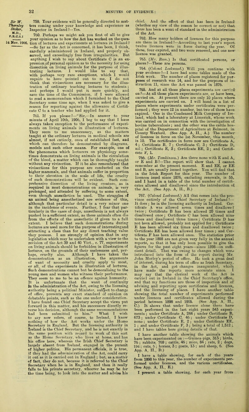 Sir W. ThorrUey Stoker, M.D., F.R.C.S.I 759. Your evidence will be generally directed to mat- ters coming under your knowledge and experience as Inspector in Ireland ?—Yes. 760. Perhaps we might ask you first of all to give your opinion as to how the Act has worked on the ques- 14 Nov. 1906. tion of lectures and experiments at lectures in Ireland ? —So far as the Act is concerned, it has been, I think, carefully administered in Ireland, and properly ob- served, and exceedingly free from irregularities. But anything I wish to say about Certificate C is an ex- pression of personal opinion as to the necessity for using dissection on living animals for the purpose of illus- trating lectures. I would like to say that, with perhaps very rare exceptions, which I would require to have pointed out to me, I do not think that vivisections are necessary for the illus- tration of ordinary teaching lectures to students; and perhaps I would put it more quickly, and save the time of the Commission, if I were allowed to read a memorandum which I furnished to the Chief Secretary some time ago, when I was asked to give a reason for reporting against the allowance of Certifi- cate C to a teacher who had applied for it. 761. If you please ?—“ Sir,—In answer to your minute of April 10th, 1906, I beg to say that I have always taken exception to the performance of experi- ments on living animals in illustration of lectures. They seem to me unnecessary, as the matters taught at the ordinary lectures in medical schools are almost, if not entirely, ones of established fact, and which can therefore be demonstrated by diagrams, models and such other means. For example, one of the phenomena which lecturers on physiology some- times demonstrate on living animals is the circulation of the blood, a matter which can be thoroughly taught without any vivisection. If it be also remembered that vivisections for this purpose are conducted on the higher mammals, and that animals suffer in proportion to their elevation in the scale of life, the cruelty of such demonstrations will be evident. Such com- prehensive dissection of the living creature, as is required in most demonstrations on animals, is very prolonged, and attended by suffering to some extent, even though anaesthetics be used. The struggles of an animal being anaesthetized are evidence of this, although that particular detail is a very minor one in the incidence of events. Farther, I fear that par- ticularly in the cases of dogs1, anaesthesia is not always pushed to a sufficient extent, as these animals often die from the effects of the anaesthetic if given to a full extent. I believe that such demonstrations during lectures are used more for the purpose of interesting and attracting a class than for any direct teaching value they possess. I am strongly of opinion that in any legislation which may be undertaken with a view to the revision of the Act 39 and 40 Viet., c. 77, experiments on living animals should be forbidden in illustration of lectures, on the grounds of their uselessness and, per- haps, cruelty also. Although I have taken the demonstration as an illustration, the arguments of want of necessity and cruelty apply to most, or all, of the experiments in illustration of lectures. Such demonstrations cannot but be demoralising to the young men and women w7ho witness their performance. They seem to me to be an offence against humanity. It is unfortunate that the want of continuity in the administration of the Act, owing to the licensing authority being a political Minister, subject to change of office, prevents any exact standard of opinion on debatable points, such as the one under consideration. I have found one Chief Secretary accept the views put forward in this matter, and his successors directly re- verse his decision, although the same recommendations had been submitted to him.” What I wish to say now refers, of course, to Ireland. I know nothing of how the Act works under the Home Secretary in England. But the licensing authority in Ireland is the Chief Secretary, and he is not exactly in the same position with regard to work of this sort as the Home Secretary, who lives at home, and has his office here, whereas the Irish Chief Secretary is largely absent from Ireland, engaged in the pursuit of higher politics. His permanent officials, it is true, if they had the administration of the Act, could carry it out as it is carried out in England ; but, as a matter of fact, they do not, because it is referred to the Chief Secretary when he is in England, and then it really falls to his private secretary, whoever he may be for the time being, to look into the matter and advise his chief. And the effect of that has been in Ireland1 (whether my view of the reason be correct or not) that there has been a want of standard in the administration, of the Act. 762. How many holders of licences for this purpose are there in Ireland ?—According to last year’s report twelve licences were in force during the year. Of these, four expired, and two were renewed, and one new licence was granted. 763. (Mr. Bam.) Is that certificated persons, or places?—These are persons. 764. (Colonel Lockwood.) Will you continue with. your evidence?—I have had some tables made of the- Irish work. The number of places registered for pur- poses of research was 14, and for the purposes of in- struction 11, since the Act was passed in 1876. 765. And at all those places experiments are carried' on ?—At all those places experiments are, or have been, car ried on. At present there are only 10 places where experiments are carried on. I will hand in a list of places where experiments under certificates were per- formed ; they were 12 in number, but two of those have expired. One is the Condensed Milk Company of Ire- land, which had a laboratory at Limerick, whose work was carried on in connection with the investigation of bovine tuberculosis ; and the other was the cattle hos- pital of the Department of Agriculture at Belmont, in County Wexford. (See App. A, II., A.) The number of licences in force on the 1st November, this month, is 10. The certificates in force now are Certificate A, 4 ; Certificate B, 7 ; Certificate C, 3 ; Certificate D, nil ; Certificate E, 2; Certificate EE, 2 ; and Certifi- cate F, 1. 766. (Mr. Tomkinson.) Are there none with E and A, or E and B?—The report will show that. I cannot remember at the present moment. E and EE, or EE and B, are usually issued together. You will find that, in the Irish Iteport for this year. The number o£ licences isued since 1876, excluding renewals, is 55, and I hand in a table of the total number of certifi- cates allowed and disallowed since the introduction of: the Act. (See App. A, II., B.) 767. (Colonel Lockwood.) All that comes into the pro- vince entirely of the Chief Secretary of Ireland ?— It does ; he is the licensing authority in Ireland. Cer- tificate A was allowed seven times and disallowed twice ; Certificate B has been allowed 20 times and disallowed once ; Certificate C has been allowed nine times and disallowed three times ; Certificate D has not been allowed, probably not applied for ; Certificate E has been allowed six times and disallowed twice ; Certificate EE has been allowed four times ; and Cer- tificate F has been allowed once'. The statistics prior to the year 1898 are not given very fully in the annual reports, so that it 'has only been possible to give the figures for the past eight years—since 1898—in suffi- cient detail. That was owing to changes which wero- introduced into the form of the report during Mr. John Morley’s period of office. He took a great deal of interest, during his term of office as Irish Secretary, in the Act, and got changes inaugurated, which have made the reports more accurate since. I may say that the clerical work of the Act is carried out in Ireland in the Chief Secretary’s office,, and that my functions are those of inspection and of 'advising and reporting upon certificates and licences,, and the licensing of places. I have another table showing the total number of experiments performed Under licences and certificates allowed during the period between 1898' and 1905. (See App. A, II., C.) It shows that under licence alone there have been performed in the last eight years 543 experi- ments ; under 'Certificate A, 244 ; under Certificate B, 673 ; under Certificate C, 46 ; under Certificate D, none ; under Certificate E, 2 ; under Certificate EE, 1 ; and under Certificate F, 3 ; being a total of 1,512 and I have tables here giving details of that. I have another table showing the animals wliich have been experimented on :—Guinea-pigs', 313 ; birds, 76 ; rabbits, 769 ; cattle, 46 ; mice, 84 ; rats, 2 ; dogs, 194; cats, 5 ; horses, 3 ; goats, 13 ; and sheep, 6. (See App. A, II., D.) I have a table showing, for each of the years from 1898 to this year, the number of experiments per- formed under licences, and the various certificates.. (See App. A, n., E.) I present a table showing, for each year from