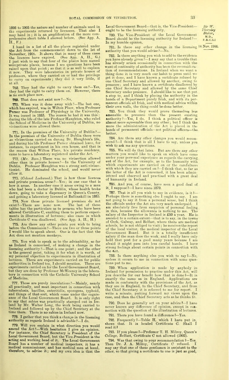 1898 to 1905 the nature and number of animals used in the experiments returned by licensees. That also I may hand in ; it is an amplification of the more com- prehensive short table I showed before. (See App. A, II., F.) I hand in a list of all the places registered under the Act from the commencement down to the 1st of November, 1906. It shows that in many of these cases the licences have expired. (See App. A, II., G.) I just wish to say that four of the places here named were private places, because I see questions have been raised upon that point; so that it is as well to1 explain it now. They were laboratories in private houses of professors, where they carried on or had the privilege to carry on experiments ; they did it very little, if at all. 768. They had the right to carry them on ?—Yes, they had the right to carry them on. However, there is no such place now. 769. That does not exist now ?—No. 770. When was it done away with ?—The last one, which has expired, was in Wilton Place, when Professor Purser was Professor of Physiology in the University. It was issued in 1883. The reason he had it was this : during the life of the late Profesor Haughton, who ruled the School of Medicine in the University of Dublin, no vivisections were allowed there. 771. In the premises of the University of Dublin?— In the premises of the University of Dublin there were ao vivisections carried on during Dr. Haughton’s life, and during his life Professor Purser obtained leave, for instance, to experiment in his own house, and that is the reason that Wilton Place, his private residence, came to have a laboratory registered under the Act. 772. {Mr. Bam.) There was no vivisection allowed other than in private houses?—In the University of Dublin. Professor Haughton was a strong anti-vivisec- tionist. He dominated the school, and would never allow it. 773. (Colonel Lockwood.) That is how those licences and private premises arose?—Yes; in one case that is how it arose. In another case it arose owing to a man who had been a doctor in Dublin, whose health broke down, going to take a dispensary in Queen’s County, and getting a laboratory licensed at Ballinakill in 1883. 774. Now those private licensed premises do not exist?—There are none now. The last of these tables has the particulars as to persons who have been allowed Certificate C, enabling them to perform experi- ments in illustration of lectures; also cases in which Certificate C was disallowed. (See App. A, II., H.) 775. Are there any other points you wish to bring before the Commission ?—There are two or three points I would like to speak about. One is the fact that the Act does not mention monkeys. 776. You wish to speak as to the advisability, so far as Ireland is concerned, of making a change in the licensing authority ?—That is one point; and the other is the general point, taking it for what it is worth, of my personal objection to experiments in illustration of lectures. There are experiments carried on for public authorities in Ireland too, I should mention. There are experiments carried on for the Local Government Board, but they are done by Professor McWeeney in the labora- tory in connection with the Catholic University School of Medicine. 777. Those are purely inoculations ?—Mainly, nearly all practically, and most important in connection with tuberculosis, bacillus, enteritidis, sporogens, typhoid, and things of that sort, which come under the cognis- ance of the Local Government Board. It is only right to say that rabies was practically stamped out in Ire- land by Mr. Walter Long, the work being carried to Ireland and followed up by the Chief Secretary at the time there. There is no rabies in Ireland now. 778. I gather that you think a change in the licensing authority as regards Ireland is advisable ?—I do. 779. Will you explain in what direction you would amend the Act?—With hesitation I give an opinion. For instance, the Chief Secretary is President of the Local Government Board, but the Vice-President is the acting and working head of it. The Local Government Board has a number of medical inspectors, it has a medical commissioner, and has medical men at hand, therefore, to advise it; and my own idea is that the Local Government Board—that is, the Vice-President— ought to be the licensing authority. 780. The Vice-President of the Local Government Board should be the licensing authority for Ireland ?— In my humble opinion. 781. Is there any other change in the licensing Nov. 1906. authority that you would advise ?—No. 782. Is there anything you wish to add to the evidence you have already given ?—I may say that a trouble that has already arisen occasionally in connection with the want of continuity of authority has been the reconsidera- tion of recommendations. In Ireland when we want a thing done it is very much our habit to press until wo get it done, and I have known a certificate refused by one Chief Secretary and allowed by another, owing to pressure; and I have known a certificate disallowed by one Chief Secretary and allowed by the same Chief Secretary under pressure. I should like to see that put a stop to, and I think by placing the authority in the hands of a Department purely Irish, and with its per- manent officials all Irish, and with medical advice within their own -walls, the thing could be done better. 783. You think they would prove themselves less amenable to pressure than the present existing authority ?—Yes, I do. I think a political officer ia almost more squeezable than any other ; but I think the more the administration of the Act is placed in the hands of permanent officials—not political officers.—the better. 784. Are there any other changes you would recom- mend?—I think that is all I have to say, unless you wish to ask me any questions. 785. We will do that later. But are there any other matters you would like to speak on which have come under your personal experience as regards the carrying out of the Act, for example, as to the humanity with which experiments are carried on or the carefulness with which they are carried on ?—I think that, so far as the letter of the Act is concerned, it has been admin- istered and observed and practised with a great deal of humanity in Ireland. 786. And you, of course, have seen a good deal of it, I suppose ?—I have since 1879. 787. That is all you wish to say in evidence, is it?— Perhaps there is something else I ought to say. I am not going to say it from a personal sense, but I think the officials under the Act are very much underpaid. I am absolutely free from suspicion of personal feeling in this, because the allowance is nothing to me. The salary of the Inspector in Ireland is £50 a year. He is assisted to a certain extent—that is to say, in the towns of Cork, Galway, and Belfast, where there are medical schools, he is not obliged to visit; he receives the report of the local visitor, the medical inspector of the Local Government Board. But it is a totally insufficient salary if the man does the work, and I really have only held that post for a good many years because I am afraid it might pass into less careful hands. I have strong feelings about certain points in connection with the rtet. 788. Is there anything else you wish to say ?—No, unless it occurs to me in connection with some ques- tions put to me. 789. When application is made by anybody in Ireland for permission to practise under this Act, will you describe for our benefit how that is done?—It is exactly the same as in England. Applications are made in conformity with the provisions of the Act, as they are in England, to the Chief Secretary, and from the Chief Secretary it is referred to me for report. I write a minute, putting forward my views upon the case, and then the Chief Secretary acts as he thinks fit. 790. Does he generally act on your advice?—I have never known any difference of opinion, except in con- nection with the question of the illustration of lectures. 791. There you have found a difference?—Yes. 792. Frequently?—Table H, which I have put in, shows that. It is headed Certificate C. Shall I read it ? 793. If you please?—Professor T. H. Milroy, Queen’3 College, Belfast, Certificate C not allowed (1902). 794. Was that owing to your recommendation?—Yes. Then Dr. J. A. Milroy, Certificate C refused. I may say that one of these gentlemen is assistant to the other, so that giving a certificate to one is just as good, Sir W. Ihornlty Stoker, M.D., F.K.C.S.I