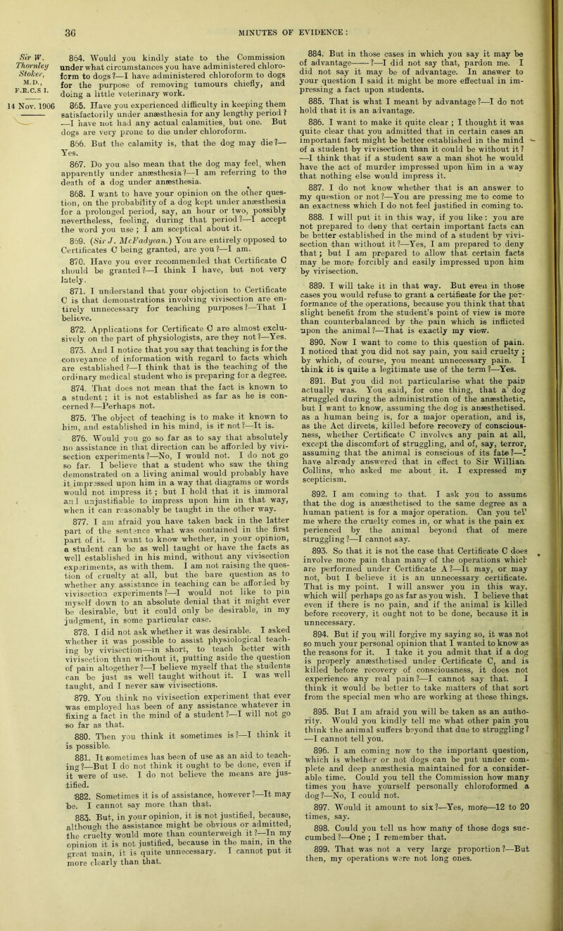 Sir W. 864. Would you kindly state to the Commission Thornley under what circumstances you have administered chloro- ,Stoker, form to dogs?—I have administered chloroform to dogs m-d j for the purpose of removing tumours chiefly, and F'R'C'S l' doing a little veterinary work. 14 Nov. 1906 865. Have you experienced difficulty in keeping them satisfactorily under anaesthesia for any lengthy period ? —I have not had any actual calamities, but one. But dogs are very prone to die under chloroform. 866. But the calamity is, that the dog may die?— Yes. 867. Do you also mean that the dog may feel, when apparently under anaesthesia?—I am referring to the death of a dog under anaesthesia. 868. I want to have your opinion on the other ques- tion, on the probability of a dog kept under anaesthesia for a prolonged period, say, an hour or two, possibly nevertheless, feeling, during that period?—I accept the word you use ; I am sceptical about it. 869. (Sir J. McFadyean.) You are entirely opposed to Certificates C being granted, are you?:—I am. 870. Have you ever recommended that Certificate C should be granted ?—I think I have, but not very lately, 871. I understand that your objection to Certificate C is that demonstrations involving vivisection are en- tirely unnecessary for teaching purposes ?—That I believe. 872. Applications for Certificate O are almost exclu- sively on the part of physiologists, are they not?—Yes. 873. And I notice that you say that teaching is for the conveyance of information with regard to facts which are established?—! think that is the teaching of the ordinary medical student who is preparing for a degree. 874. That does not mean that the fact is known to a student ; it is not established as far as he is; con- cerned ?—Perhaps not. 875. The object of teaching is to make it known to him, and established in his mind, is it not?—It is. 876. Would you go so far as to say that absolutely no assistance in that direction can be afforded by vivi- section experiments?—No, I would not. I do not go so far. I believe that a student who s'aw the thing demonstrated on a living animal would probably have it impressed upon him in a way that diagrams or words would not impress it ; but I hold that it is immoral and unjustifiable to impress upon him in that way, when it can reasonably be taught in the other way. 877. I am afraid you have taken back in the latter part of the sentence what was contained in the first part of it. I want to know whether, in your opinion, a student can be as well taught or have the facts as well established in his mind, without any vivisection experiments, as with them. I am not raising the ques- tion of cruelty at all, but the bare question as to whether any assistance in teaching can be afforded by vivisection experiments?—I would not like to pin myself down to an absolute denial that it might ever be desirable, but it could only be desirable, in my judgment, in some particular case. 878. I did not ask whether it was desirable. I asked whether it was possible to assist physiological teach- ing by vivisection—in short, to teach better with vivisection than without it, putting aside the question of pain altogether ?—I believe myself that the students can be just as well taught without it. I was well taught, and I never saw vivisections. 879. You think no vivisection experiment that ever was employed has been of any assistance whatever in fixing a fact in the mind of a student?—I will not go so far as that. 880. Then you think it sometimes is?—I think it is possible. 881. It sometimes has been of use as an aid to teach- ing 1—But I do not think it ought to be done, even if it were of use. I do not believe the means are jus- tified. 882. Sometimes it is of assistance, however?—It may be. I cannot say more than that. 883. But, in your opinion, it is not justified, because, although the assistance might be obvious or admitted, the cruelty would moTe than counterweigh it ?—In my opinion it is not justified, because in the main, in the great main, it is quite unnecessary. I cannot put it more clearly than that. 884. But in those cases in which you say it may be of advantage ?—I did not say that, pardon me. I did not say it may be of advantage. In answer to your question I said it might be more effectual in im- pressing a fact upon students. 885. That is what I meant by advantage ?—I do not hold that it is an advantage. 886. I want to make it quite clear ; I thought it was quite clear that you admitted that in certain cases an important fact might be better established in the mind of a student by vivisection than it could be without it ? —I think that if a student saw a man shot he would have the act of murder impressed upon him in a way that nothing else would impress it. 887. I do not know whether that is an answer to my question or not?—You are pressing me to come to an exactness which I do not feel justified in coming to. 888. I will put it in this way, if you like: you are not prepared to deny that certain important facts can be better established in the mind of a student by vivi- section than without it?—Yes, I am prepared to deny that ; but I am prepared to allow that certain facts may be more forcibly and easily impressed upon him by vivisection. 889. I will take it in that way. But even in those cases you would refuse to grant a certificate for the per- formance of the operations, because you think that that slight benefit from the student’s point of view is more than counterbalanced by the pain which is inflicted upon the animal ?—That is exactly my view. 890. Now I want to come to this question of pain. I noticed that you did not say pain, you said cruelty ; by which, of course, you meant unnecessary pain. I think it is quite a legitimate use of the term ?—Yes. 891. But you did not particularise what the pain actually was. You.said, for one thing, that a dog struggled during the administration of the anaesthetic, but I want to know, assuming the dog is anaesthetised, as a human being is, for a major operation, and is, as the Acit directs, killed before recovery of conscious- ness, whether Certificate C involves any pain at all, except the discomfort of struggling, and of, say, terror, assuming that the animal is conscious of its fate?—I have already answered that in effect to Sir William Collins, who asked me about it. I expressed my scepticism. 892. I am coming to that. I ask you to assume that the dog is anaesthetised to the same degree as a human patient is for a major operation. Can you tel1 me where the cruelty comes in, or what is the pain ex perienced by the animal beyond that of mere struggling ?—I cannot say. 893. So that it is not the case that Certificate C does involve more pain than many of the operations which are performed under Certificate A ?—It may, or may not, but I believe it is an unnecessary certificate. That is my point. I will answer you in this way, which will perhaps go as far as you wish. I believe that even if there is no pain, and if the animal is killed before recovery, it ought not to be done, because it is unnecessary. 894. But if you will forgive my saying so, it was not so much your personal opinion that I wanted to know as the reasons for it. I take it you admit that if a dog is properly anaesthetised under 'Certificate C, and is killed before recovery of consciousness, it does not experience any real pain ?—I cannot say that. I think it would be better to take matters of that sort from the special men who are working at these things. 895. But I am afraid you will be taken as an autho- rity. Would you kindly tell me what other pain you think the animal suffers beyond that due to struggling? -—I cannot tell you. 896. I am coming now to the important question, which is whether or not dogs can be put under com- plete and deep anaesthesia maintained for a consider- able time. Could you tell the Commission how many times you have yourself personally chloroformed a dog?—No, I could not. 897. Would it amount to six?—Yes, more—12 to 20 times, say. 898. Could you tell us how many of those dogs suc- cumbed ?—One ; I remember that. 899. That was not a very large proportion ?—But then, my operations were not long ones.