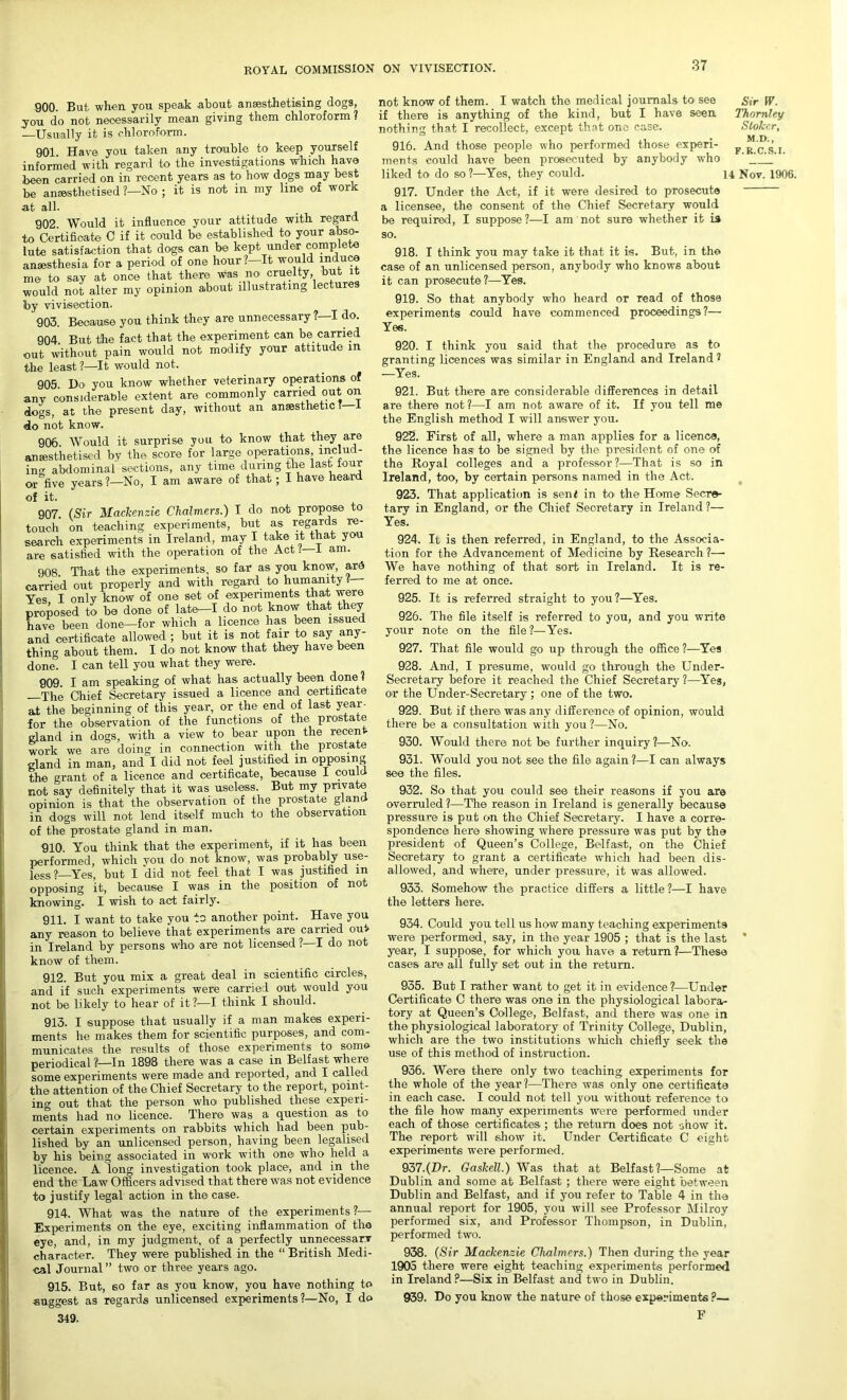 900. But when you. speak about ansesthetising clogs, you do not necessarily mean giving them chloroform ? —Usually it is chloroform. 901. Have you taken any trouble to keep yourself informed with regard to the investigations which have been carried on in recent years as to how dogs may best be anaesthetised ?—No ; it is not in my line of work at all. 902. Would it influence your attitude with regard to Certificate C if it could be established to your abso- lute satisfaction that dogs can be kept under complete anaesthesia for a period of one hour ?—It would induce me to say at once that there was no cruelty, but t would not alter my opinion about illustrating lectures by vivisection. 903. Because you think they are unnecessary ?—I do. 904. But the fact that the experiment can be carried out without pain would not modify your attitude in the least ?—It would not. 905. Ho you know whether veterinary operations of any considerable extent are commonly carried out on dogs, at the present day, without an anaesthetic? do not know. 906 Would it surprise you to know that they are anaesthetised by the score for large operations includ- ing abdominal sections, any time during the last four or five years ?—No, I am aware of that; I have heard of it. 907. (Sir Mackenzie Chalmers.) I do not propose to touch on teaching experiments, but as regards re- search experiments in Ireland, may I take it that you are satisfied with the operation of the Act i—L am. 908. That the experiments, so far as you know, ard carried out properly and with regard to humanity ?— Yes, I only know of one set of experiments that were proposed to be done of late—I do not know that they have been done—for which a licence has been issued and certificate allowed ; but it is not fair to say any- thing about them. I do not know that they have been done. I can tell you what they were. 909. I am speaking of what has actually been done ? The Chief Secretary issued a licence and certificate at the beginning of this year, or the end of last year- for the observation of the functions of the prostate gland in dogs, with a view to bear upon the recen work we are doing in connection with the prostate gland in man, and I did not feel justified in opposing the grant of a licence and certificate, because I could not say definitely that it was useless. But my private opinion is that the observation of the prostate gland in dogs will not lend itself much to the observation of the prostate gland in man. 910. You think that the experiment, if it has been performed, which you do not know, was probably use- less?—Yes, but I did not feel that I was justified in opposing it, because I was in the position of not knowing. I wish to act fairly. 911. I want to take you to another point. Have you any reason to believe that experiments are earned out in Ireland by persons who are not licensed ?—I do not know of them. 912. But you mix a great deal in scientific circles., and if such experiments were carried out would you not be likely to hear of it?—I think I should. 913. I suppose that usually if a man makes experi- ments he makes them for scientific purposes, and com- municates the results of those experiments to some periodical ?'—In 1898 there was a case in Belfast where some experiments were made and reported, and I called the attention of the Chief Secretary to the report, point- ing out that the person who published these experi- ments had no licence. There was a question as to certain experiments on rabbits which had been pub- lished by an unlicensed person, having been legalised by his being associated in work with one who held a licence. A long investigation took place, and in the end the Law Officers advised that there was not evidence to justify legal action in the case. 914. What was the nature of the experiments?— Experiments on the eye, exciting inflammation of the eye, and, in my judgment, of a perfectly unnecessary character. They were published in the “ British Medi- cal Journal” two or three years ago. 915. But, so far as you know, you have nothing to suggest as regards unlicensed experiments?—No, I do 349. not know of them. I watch the medical journals to see Sir W. if there is anything of the kind, but I have seen Thornley nothing that I recollect, except that one case. Stoker, 916. And those people who performed those experi- rcs i ments could have been prosecuted by anybody who ' liked to do so?—Yes, they could. 14 Nov. 1906. 917. Under the Act, if it were desired to prosecute a licensee, the consent of the Chief Secretary would be required, I suppose ?—I am not sure whether it is so. 918. I think you may take it that it is. But, in the case of an unlicensed person, anybody who knows about it can prosecute?—Yes. 919. So that anybody who heard or read of those experiments could have commenced proceedings?— Yes. 920. I think you said that the procedure as to granting licences was similar in England and Ireland 1 —Yes. 921. But there are considerable differences in detail are there not?—I am not aware of it. If you tell me the English method I will answer you. 922. First of all, where a man applies for a licence, the licence has to be signed by the president of one of the Royal colleges and a professor?—That is so in Ireland, too, by certain persons named in the Act. 923. That application is send in to the Home Secre- tary in England, or the Chief Secretary in Ireland ?— Yes. 924. It is then referred, in England, to the Associa- tion for the Advancement of Medicine by Research ?— We have nothing of that sort in Ireland. It is re- ferred to me at once. 925. It is referred straight to you?—Yes. 926. The file itself is referred to you, and you write your note on the file ?—Yes. 927. That file would go up through the office ?—Yes 928. And, I presume, would go through the Under- secretary before it reached the Chief Secretary ?—Yes, or the Under-Secretary; one of the two. 929. But if there was any difference of opinion, would there be a consultation with you ?—No. 930. Would there not be further inquiry?—No. 931. Would you not see the file again?—I can always see the files. 932. So that you could see their reasons if you are overruled?—The reason in Ireland is generally because pressure is put on the Chief Secretary. I have a corre- spondence here showing where pressure was put by the president of Queen’s College, Belfast, on the Chief Secretary to grant a certificate which had been dis- allowed, and where, under pressure, it was allowed. 933. Somehow the practice differs a little?—I have the letters here. 934. Could you tell us how many teaching experiments were performed, say, in the year 1905 ; that is the last * year, I suppose, for which you have a return?—These cases are all fully set out in the return. 935. But I rather want to get it in evidence?—Under Certificate C there was one in the physiological labora- tory at Queen’s College, Belfast, and there was one in the physiological laboratory of Trinity College, Dublin, which are the two institutions which chiefly seek the use of this method of instruction. 936. Were there only two teaching experiments for the whole of the year?—There was only one certificate in each case. I could not tell you without reference to the file how many experiments were performed under each of those certificates; the return does not show it. The report will show it. Under Certificate C eight experiments were performed. 937. (Hr. Gaskell.) Was that at Belfast?—Some at Dublin and some at Belfast ; there were eight between Dublin and Belfast, and if you refer to Table 4 in the annual report for 1905, you will see Professor Milroy performed six, and Professor Thompson, in Dublin, performed two. 938. (Sir Mackenzie Chalmers.) Then during the year 1905 there were eight teaching experiments performed in Ireland ?—Six in Belfast and two in Dublin. 939. Do you know the nature of those experiments ?— F