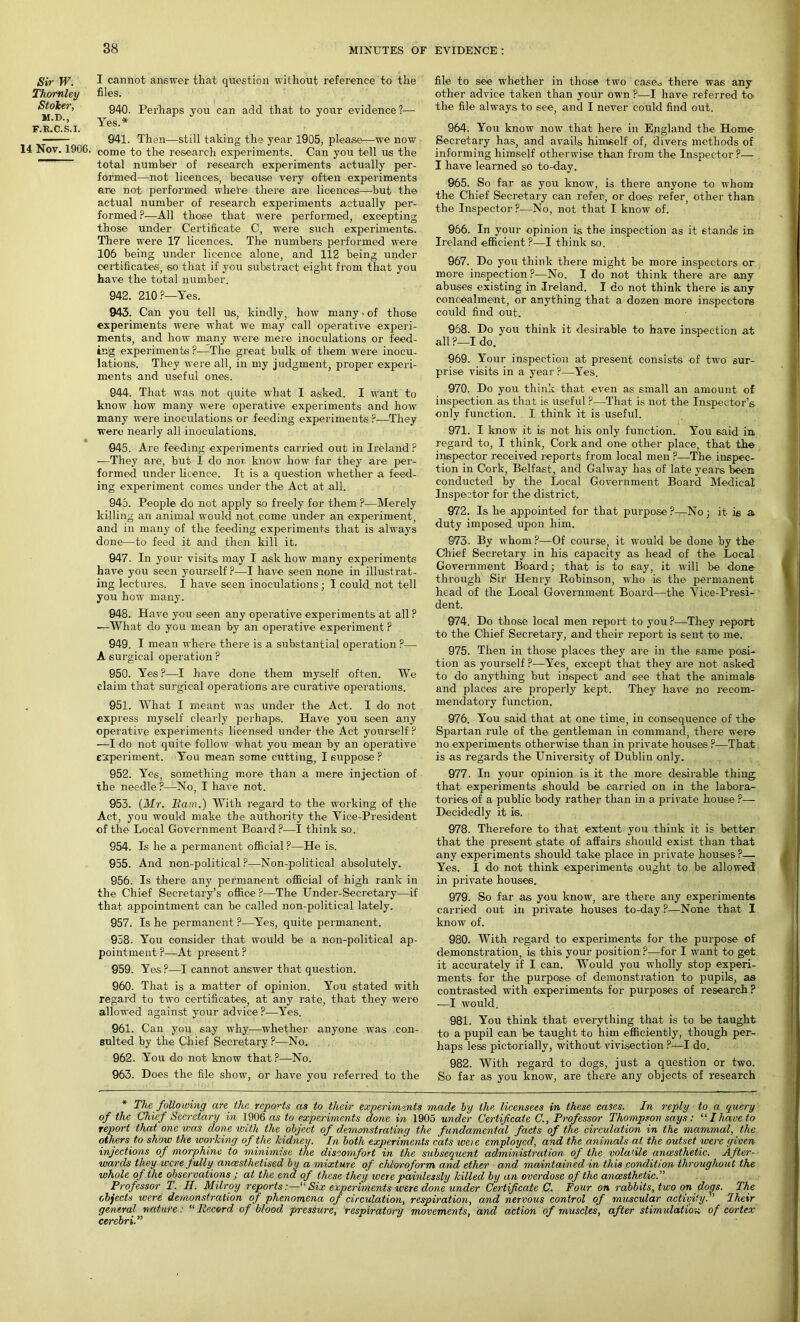 Sir W. Thornley Stoker, M.D., F.R.C.S.I. 14 Nov. 1906. I cannot answer that question without reference to the files. 940. Perhaps you can add that to your evidence ?— Yes.* 941. Then—still taking the year 1905, please—we now come to the research experiments. Can you tell us the total number of research experiments actually per- formed—not licences, because very often experiments ere not performed where there are licences—-but the actual number of research experiments actually per- formed P—All those that were performed, excepting those under Certificate C, were such experiments. There were 17 licences. The numbers performed were 106 being under licence alone, and 112 being under certificates, so that if you substraet eight from that you have the total number. 942. 210 ?—Yes. 943. Can you tell us, kindly, how many • of those experiments were what we may call operative experi- ments, and how many were mere inoculations or feed- ing experiments ?—The great bulk of them were inocu- lations. They were all, in my judgment, proper experi- ments and useful ones. 944. That was not quite what I asked. I want to know how many were operative experiments and how many were inoculations or feeding experiments ?—They were nearly all inoculations. 045. Are feeding experiments carried out in Ireland ? —They are, but I do nor, know lrow far they are per- formed under licence. It is a question whether a feed- ing experiment comes under the Act at all. 945. People do not apply so freely for them ?—Merely killing an animal would not come under an experiment, and in many of the feeding experiments that is always done—to feed it and then kill it. 947. In your visits may I ask how many experiments have you seen yourself?—I have seen none in illustrat- ing lectures. I have seen inoculations; I could not tell you how many. 948. Have you seen any operative experiments at all ? —What do you mean by an operative experiment ? 949. I mean where there is a substantial operation ?—- A surgical operation ? 950. Yes ?—I have done them myself often. We claim that surgical operations are curative operations. 951. What I meant was under the Act. I do not express myself clearly perhaps. Have you seen any operative experiments licensed under the Act yourself ? —-I do not quite follow what you mean by an operative experiment. You mean some cutting, I suppose P 952. Yes, something more than a mere injection of the needle ?—No, I have not. 953. (Mr. Bam.) With regard to the working of the Act, you would make the authority the Vice-President of the Local Government Board ?—I think so. 954. Is he a permanent official ?—He is. 955. And non-political?—Non-political absolutely. 956. Is there any permanent official of high rank in the Chief Secretary’s office ?—The Under-Secretary—if that appointment can be called non-political lately. 957. Is he permanent ?—Yes, quite permanent. 958. You consider that would be a non-political ap- pointment P—At present ? 959. Yes?—I cannot answer that question. 960. That is a matter of opinion. You stated with regard to two certificates, at any rate, that they were allowed against your advice ?-—Yes. 961. Can you say why—whether anyone was con- sulted by the Chief Secretary ?—No. 962. You do not know that?—No. 963. Does the file show, or have you referred to the file to see whether in those two cased there wa6 any other advice taken than your own ?—I have referred to- the file always to see, and I never could find out. 964. You know now that here in England the Home Secretary has, and avails himself of, divers methods of informing himself otherwise than from the Inspector ?— I have learned so to-day. 965. So far as you know, is there anyone to whom the Chief Secretary can refer, or does refer, other than the Inspector?—-No, not that I know of. 966. In your opinion is the inspection as it stands in Ireland efficient ?—I think so. 967. Do you think there might be more inspectors or more inspection ?—No. I do not think there are any abuses existing in Ireland. I do not think there is any concealment, or anything that a dozen more inspectors coidd find out. 958. Do you think it desirable to have inspection at all ?—I do. 969. Your inspection at present consists of two sur- prise visits in a year ?—Yes. 970. Do you think that even as small an amount of inspection as that i6 useful ?—That is not the Inspector’s only function. I think it is useful. 971. I know it is not his only function. You 6aid in regard to, I think, Cork and one other place, that the inspector received reports from local men ?—The inspec- tion in Cork, Belfast, and Galway has of late years been conducted by the Local Government Board Medical Inspector for the district. 972. Is he appointed for that purpose ?—No ; it is a duty imposed upon him. 973. By whom ?—Of course, it would be done by the Chief Secretary in his capacity as head of the Local Government Board; that is to say, it will be done through Sir Henry Robinson, who is the permanent head of the Local Government Board—the Vice-Presi-1 dent. 974. Do those local men report to you ?—They report to the Chief Secretary, and their report is sent to me. 975. Then in those places they are in the same posi- tion as yourself ?—Yes, except that they are not asked to do anything but inspect and see that the animals and places are properly kept. They have no recom- mendatory function. 976. You said that at one time, in consequence of the Spartan rule of the gentleman in command, there were no experiments otherwise than in private houses ?—That is as regards the University of Dublin only. 977. In your opinion is it the more desirable thing: that experiments should be carried on in the labora- tories of a public body rather than in a private house ?— Decidedly it is. 978. Therefore to that extent you think it is better that the present state of affairs should exist than that any experiments should take place in private houses ?— Yes. I do not think experiments ought to be allowed in private houses. 979. So far as you know, are there any experiments carried out in private houses to-day ?—None that I know of. 980. With regard to experiments for the purpose of demonstration, is this your position?-—for I want to get it accurately if I can. Would you wholly stop experi- ments for the purpose of demonstration to pupils, as contrasted with experiments for purposes of research? —I would. 981. You think that everything that is to be taught to a pupil can be taught to him efficiently, though per- haps less pictorially, without vivisection ?—I do. 982. With regard to dogs, just a question or two. So far as you know, are there any objects of research * The following are the reports as to their experiments made by the licensees in these cases. In reply to a query of the Chief Secretary in 1906 as to experiments done in 1905 under Certificate C., Professor Thompson says: “ / have to report that one was done with the object of demonstrating the fundamental facts of the circulation in the mammal, the others to show the working of the kidney. In both experiments cats weie employed, and the animals at the outset were given injections of morphine to minimise the discomfort in the subsequent administration of the volatile anaesthetic. After- wards they were fully ancesthetised by a mixture of chloroform and ether and maintained in this condition throughout the whole of the observations ; at the end of these they were painlessly killed by an overdose of the anaesthetic.” Professor T. H. Milroy reports:—“Six experiments were done under Certificate C. Four on rabbits, two on dogs. The objects were demonstration of phenomena of circulation, respiration, and nervous control of muscular activity. ’ Iheir general nature : “Record of blood, pressure, respiratory movements, and action of muscles, after stimulation of cortex cerebri.”