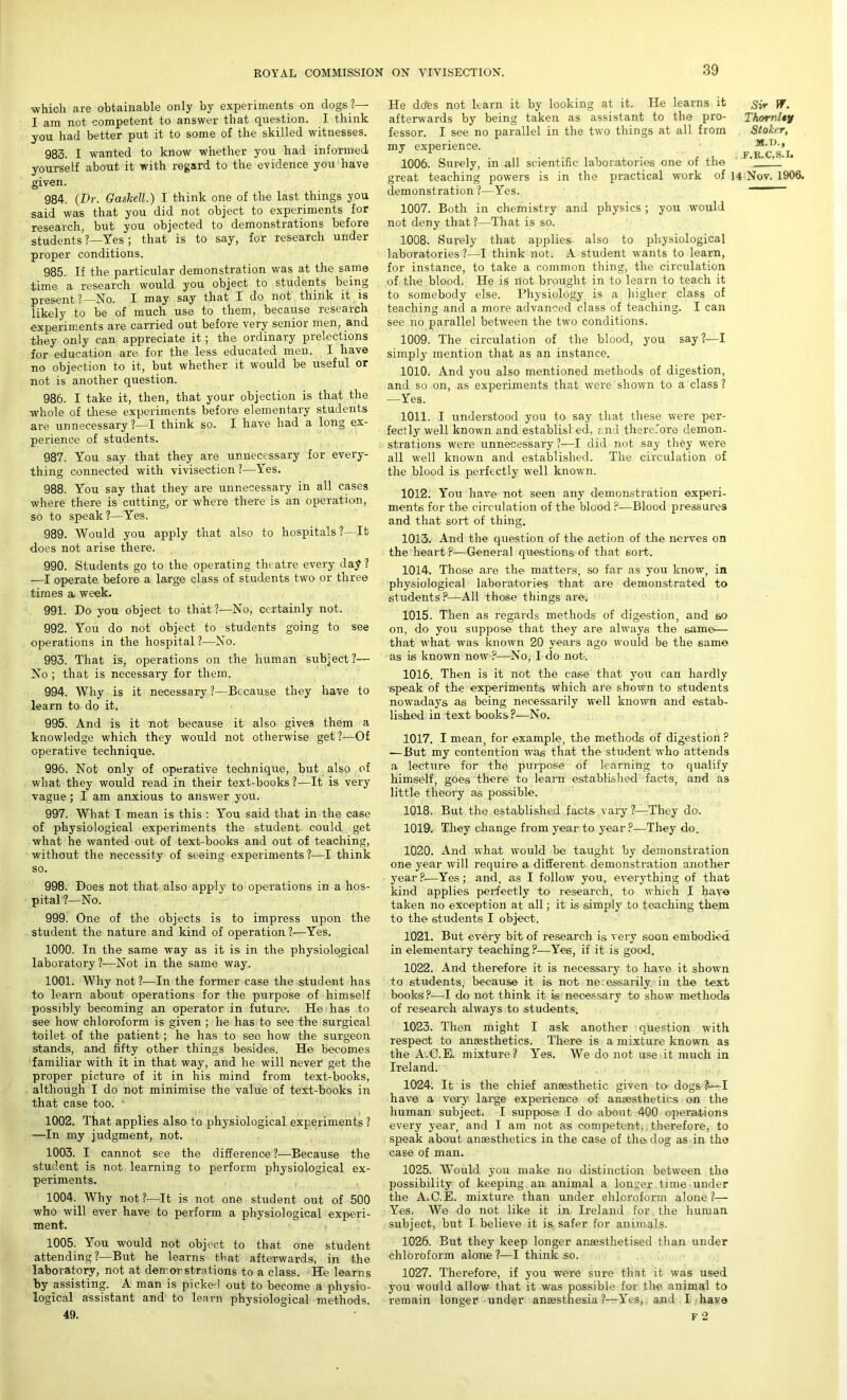 which are obtainable only by experiments on dogs ?— I am not competent to answer that question. I think _you had better put it to some of the skilled witnesses. 983. I wanted to know whether you had informed yourself about it with regard to the evidence you have given. 984. (Dr. Gaskell.) I think one of the last things you said was that you did not object to experiments for research, but you objected to demonstrations before students ?—Yes ; that is to say, for research under proper conditions. 985. If the particular demonstration was at the same time a research would you object to students being present ?—No. I may say that I do not think it is likely to be of much use to them, because research experiments are carried out before very senior men, and they only can appreciate it; the ordinary prelections for education are for the less educated men. I have no objection to it, but whether it would be useful or not is another question. 986. I take it, then, that your objection is that the whole of these experiments before elementary students are unnecessary ?—I think so. I have had a long ex- perience of students. 987. You say that they are unnecessary for every- thing connected with vivisection?—Yes. 988. You say that they are unnecessary in all cases where there is cutting, or where there is an operation, so to speak?—Yes. 989. Would you apply that also to hospitals ?—It does not arise there. 990. Students go to the operating theatre every day? —I operate before a large class of students two or three times a week. 991. Do you object to that ?—No, certainly not. 992. You do not object to students going to see operations in the hospital?—No. 993. That is, operations on the human subject?— No ; that is necessary for them. 994. Why is it necessary ?—Because they have to learn to do it. 995. And is it not because it also gives them a knowledge which they would not otherwise get?—Of operative technique. 996. Not only of operative technique, but also of what they would read in their text-books?—It is very vague ; I am anxious to answer you. 997. What I mean is this : You said that in the case of physiological experiments the student could get what he wanted out of text-books and out of teaching, without the necessity of seeing experiments?—I think so. 998. Does not that also apply to operations in a hos- pital?—No. 999. One of the objects is to impress upon the student the nature and kind of operation?—Yes. 1000. In the same way as it is in the physiological laboratory?—Not in the same way. 1001. Why not ?—In the former case the student has to learn about operations for the purpose of himself possibly becoming an operator in future1. He has to see how chloroform is given ; he has to see the surgical toilet of the patient; he has to see how the surgeon stands, and fifty other things besides. He becomes familiar with it in that way, and he will never get the proper picture of it in his mind from text-books, although I do not minimise the value of text-books in that case too. ' 1002. That applies also to physiological experiments ? —In my judgment, not. 1003. I cannot see the difference ?—Because the student is not learning to perform physiological ex- periments. 1004. Why not?—It is not one student out of 500 who will ever have to perform a physiological experi- ment. 1005. You would not object to that one student attending ?—But he learns that afterwards, in the laboratory, not at demonstrations to a class. He learns by assisting. A man is picked out to become a physio- logical assistant and to learn physiological methods. 49. He deles not learn it by looking at it. He learns it £>*• ff. afterwards by being taken as assistant to the pro- ThornUy fessor. I see no parallel in the two things at all from Stoker, my experience. M.D.,  A pjCS.Ii 1006. Surely, in all scientific laboratories one of the ‘ great teaching powers is in the practical work of 14 Nov. 1906. demonstration ?—Yes. 1007. Both in chemistry and physics; you would not deny that?—That is so. 1008. Surely that applies also to physiological laboratories ?—I think not. A student wants to learn, for instance, to take a common thing, the circulation of the blood. He is not brought in to learn to teach it to somebody else. Physiology is a higher class of teaching and a more advanced class of teaching. I can see no parallel between the two conditions. 1009. The circulation of the blood, you say ?—I simply mention that as an instance. 1010. And you also mentioned methods of digestion, and so on, as experiments that were shown to a class ? —Yes. 1011. I understood you to say that these were per- fectly well known and established, and therefore demon- strations were unnecessary?—I did not say they were all well known and established. The circulation of the blood is perfectly well known. 1012. You have not seen any demonstration experi- ments for the circulation of the blood ?-—Blood pressures and that sort of thing. 1013. And the question of the action of the nerves on the heart?—General questions of that sort. 1014. Those are the matters, so far as you know, in physiological laboratories that are demonstrated to students?—All those things are. 1015. Then as regards methods of digestion, and so on, do you suppose that they are always the same— that what was known 20 years ago would be the same as is known now?—No, I do not. 1016. Then is it not the case that you can hardly speak of the experiments which are shown to students nowadays as being necessarily well known and estab- lished in text books?—No. 1017. I mean, for example, the methods of digestion ? —But my contention was that the student who attends a lecture for the purpose of learning to qualify himself, goes there to learn established facts, and as little theory as possible. 1018. But the established facts vary ?—They do. 1019. They change from year to year ?•—They do. 1020. And what would be taught by demonstration one year will require a different demonstration another year?—Yes; and, as I follow you, everything of that kind applies perfectly to research, to which I have taken no exception at all; it is simply to teaching them to the students I object. 1021. But every bit of research is very soon embodied in elementary teaching ?—Yes, if it is good. 1022. And therefore it is necessary to have it shown to students, because it is not necessarily in the text books?—I do not think it is necessary to show methods of research always to students. 1023. Then might I ask another question with respect to anaesthetics. There is a mixture known as the A.C.E. mixture? Yes. We do not use it much in Ireland. 1024. It is the chief anaesthetic given to dogs?—I have a very large experience of anaesthetics on the human subject. I suppose I do about 400 operations every year, and I am not as competent, therefore, to speak about anaesthetics in the case of the dog as in the case of man. 1025. Would you make no distinction between the possibility of keeping an animal a longer time under the A.C.E. mixture than under chloroform alone?— Yes. We do not like it in Ireland for the human subject, but I believe it is safer for animals. 1026. But they keep longer anmsthetised than under chloroform alone ?—I think so. 1027. Therefore, if you were sure that it was used you would allow that it was possible for the animal to remain longer under ansesthesia ?—Yes, and I have F 2