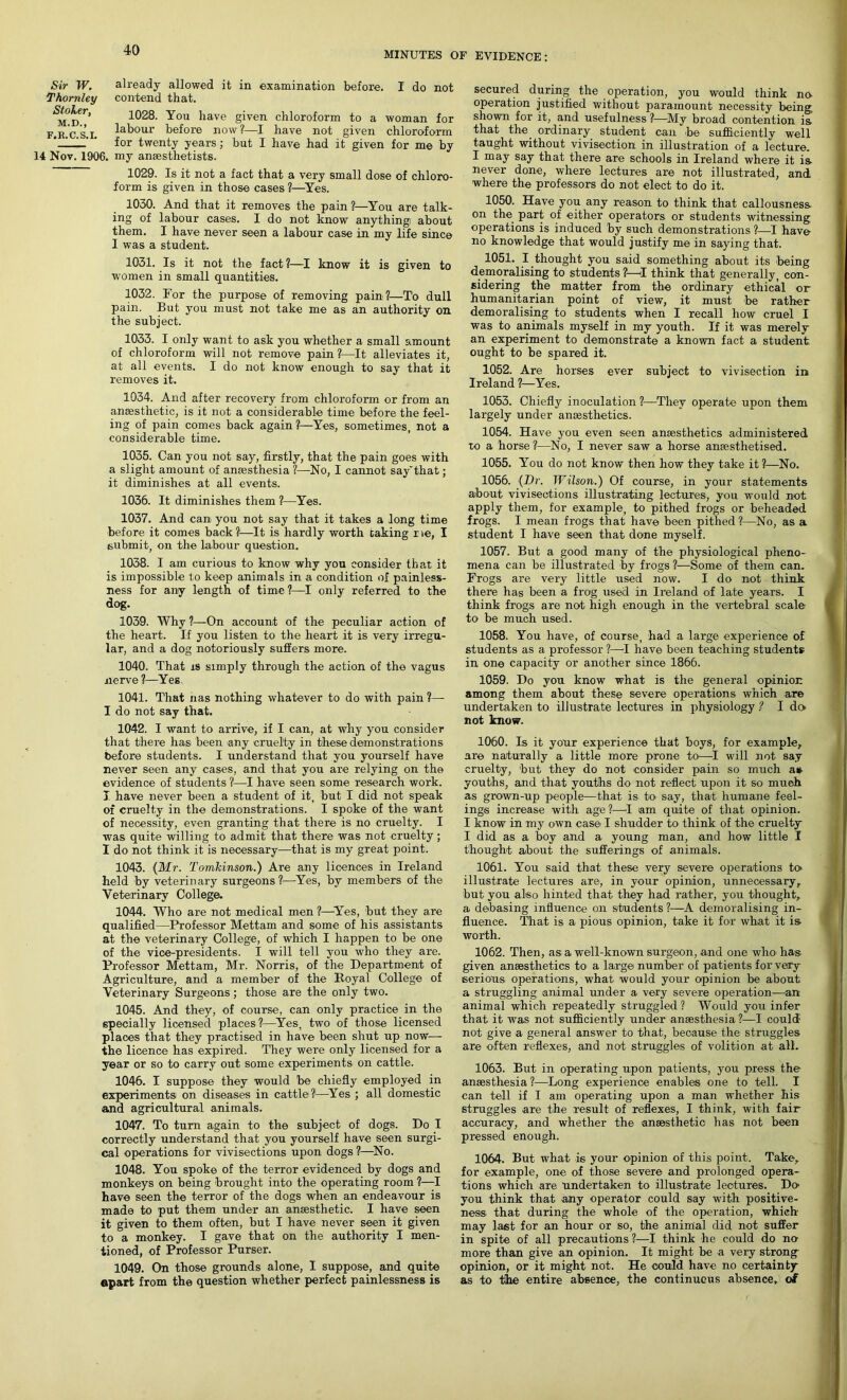 MINUTES OF EVIDENCE: Sir W. already allowed it in examination before. I do not Thornley contend that. N/oier, 1028. you have given chloroform to a woman for f.r.c s'.I. labour before now ?—I have not given chloroform '_1_' ' for twenty years; but I have had it given for me by 14 Nov. 1906. my anaesthetists. 1029. Is it not a fact that a very small dose of chloro- form is given in those cases ?—Yes. 1030. And that it removes the pain?—You are talk- ing of labour cases. I do not know anything about them. I have never seen a labour case in my life since I was a student. 1031. Is it not the fact ?—I know it is given to women in small quantities. 1032. For the purpose of removing pain?—To dull pain. But you must not take me as an authority on the subject. 1033. I only want to ask you whether a small amount of chloroform will not remove pain?—It alleviates it, at all events. I do not know enough to say that it removes it. 1034. And after recovery from chloroform or from an ansesthetic, is it not a considerable time before the feel- ing of pain comes back again ?—Yes, sometimes, not a considerable time. 1035. Can you not say, firstly, that the pain goes with a slight amount of anaesthesia ?—No, I cannot say'that; it diminishes at all events. 1036. It diminishes them ?—Yes. 1037. And can you not say that it takes a long time before it comes back?:—It is hardly worth taking me, I submit, on the labour question. 1038. I am curious to know why you consider that it is impossible to keep animals in a condition of painless- ness for any length of time ?—I only referred to the dog. 1039. Why ?—On account of the peculiar action of the heart. If you listen to the heart it is very irregu- lar, and a dog notoriously suffers more. 1040. That is simply through the action of the vagus nerve 1—Yes 1041. That nas nothing whatever to do with pain ?— I do not say that. 1042. I want to arrive, if I can, at why you consider that there has been any cruelty in these demonstrations before students. I understand that you yourself have never seen any cases, and that you are relying on the evidence of students ?—I have seen some research work. I have never been a student of it, but I did not speak of cruelty in the demonstrations. I spoke of the want of necessity, even granting that there is no cruelty. I was quite willing to admit that there was not cruelty; I do not think it is necessary—that is my great point. 1043. {Mr. Tomkinson.) Are any licences in Ireland held by veterin ary surgeons ?—Yes, by members of the Veterinary College. 1044. Who are not medical men ?—Yes, but they are qualified—Professor Mettam and some of his assistants at the veterinary College, of which I happen to be one of the vice-presidents. I will tell you who they are. Professor Mettam, Mr. Norris, of the Department of Agriculture, and a member of the Royal College of Veterinary Surgeons; those are the only two. 1045. And they, of course, can only practice in the specially licensed places ?—Yes, two of those licensed places that they practised in have been shut up now— the licence has expired. They were only licensed for a year or so to carry out some experiments on cattle. 1046. I suppose they would be chiefly employed in experiments on diseases in cattle?—Yes ; all domestic and agricultural animals. 1047. To turn again to the subject of dogs. Do I correctly understand that you yourself have seen surgi- cal operations for vivisections upon dogs ?—No. 1048. You spoke of the terror evidenced by dogs and monkeys on being brought into the operating room ?—I have seen the terror of the dogs when an endeavour is made to put them under an ansesthetic. I have seen it given to them often, but I have never seen it given to a monkey. I gave that on the authority I men- tioned, of Professor Purser. 1049. On those grounds alone, I suppose, and quite apart from the question whether perfect painlessness is secured during the operation, you would think no- operation justified without paramount necessity being, shown for it, and usefulness ?—My broad contention is that the ordinary student can be sufficiently well taught without vivisection in illustration of a lecture. I may say that there are schools in Ireland where it is never done, where lectures are not illustrated, and where the professors do not elect to do it. 1050. Have you any reason to think that callousness on the part of either operators or students witnessing operations is induced by such demonstrations ?—I have no knowledge that would justify me in saying that. 1051. I thought you said something about its being demoralising to students ?—I think that generally, con- sidering the matter from the ordinary ethical or humanitarian point of view, it must be rather demoralising to students when I recall how cruel I was to animals myself in my youth. If it was merely an experiment to demonstrate a known fact a student ought to be spared it. 1052. Are horses ever subject to vivisection in Ireland ?—Yes. 1053. Chiefly inoculation ?—They operate upon them largely under anaesthetics. 1054. Have you even seen anaesthetics administered to a horse ?—No, I never saw a horse anaesthetised. 1055. You do not know then how they take it ?—No. 1056. {Dr. Wilson.) Of course, in your statements about vivisections illustrating lectures, you would not apply them, for example, to pithed frogs or beheaded frogs. I mean frogs that have been pithed?'—No, as a student I have seen that done myself. 1057. But a good many of the physiological pheno- mena can be illustrated by frogs ?—Some of them can. Frogs are very little used now. I do not think there has been a frog used in Ireland of la-t-e years. I think frogs are not high enough in the vertebral scale to be much used. 1058. You have, of course, had a large experience of students as a professor ?—-I have been teaching students in one capacity or another since 1866. 1059. Do you know what is the general opinion among them about these severe operations which are undertaken to illustrate lectures in physiology ? I do not know. 1060. Is it your experience that boys, for example, are naturally a little more prone to—I will not say cruelty, but they do not -consider pain so much a* youths, and that youths do not reflect upon it so much as grown-up people—that is to say, that humane feel- ings increase with age ?—I am quite of that opinion. I know in my own case I shudder to think of the cruelty I did as a boy and a young man, and how little I thought about the sufferings of animals. 1061. You said that these very severe operations to illustrate lectures are, in your opinion, unnecessary, but you also hinted that they had rather, you thought, a debasing influence on students?—A demoralising in- fluence. That is a pious opinion, take it for what it is worth. 1062. Then, as a well-known surgeon, and one who- has given anaesthetics to a la-rge number of patients for very serious operations, what would your opinion be about a struggling animal under a very severe operation—an animal which repeatedly struggled ? Would you infer that it was not sufficiently under anaesthesia ?—I could- not give a general answer to that, because the struggles are often reflexes, and not struggles of volition at all. 1063. But in operating upon patients, you press the anaesthesia ?—Long experience enables one to tell. I can tell if I am operating upon a man whether his struggles -are the result of reflexes, I think, with fair accuracy, and whether the ansesthetic has not been pressed enough. 1064. But what is your opinion of this point. Take, for example, one of those severe and prolonged opera- tions which are undertaken to illustrate lectures. Do- you think that any operator could say with positive- ness that during the whole of the operation, which may last for an hour or so, the animal did not suffer in spite of all precautions ?—I think he could do no more than give an opinion. It might be a very strong opinion, or it might not. He could have no certainty as to the entire absence, the continuous absence, of