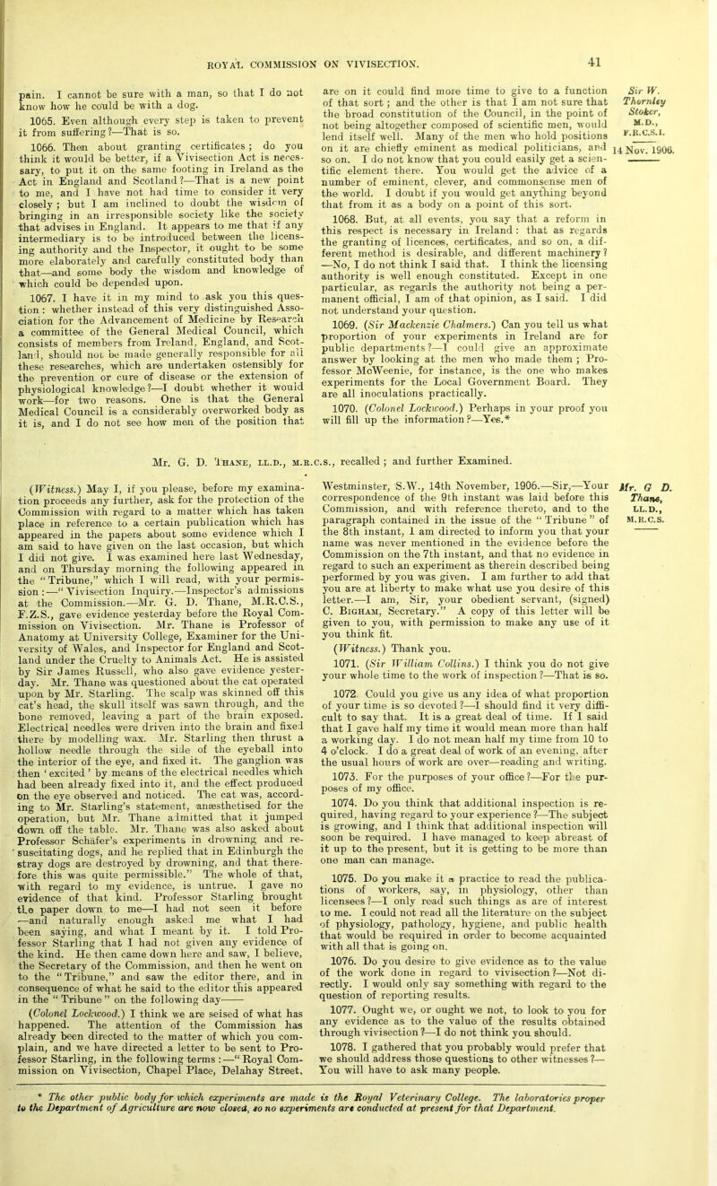 pain. I cannot be sure with a man, so that I do not know how he could be with a dog. 1065. Even although every step is taken to prevent it from suffering?—That is so. 1066. Then about granting certificates ; do you think it would be better, if a Vivisection Act is neces- sary, to put it on the same footing in Ireland as the Act in England and Scotland?—That is a new- point to me, and I have not had time to consider it very closely ; but I am inclined to doubt the wisdom of bringing in an irresponsible society like the society that advises in England. It appears to me that if any intermediary is to be introduced between the licens- ing authority and the Inspector, it ought to be some more elaborately and carefully constituted body than •that—and some body the wisdom and knowledge of which could be depended upon. 1067. I have it in my mind to ask you this ques- tion : whether instead of this very distinguished Asso- ciation for the Advancement of Medicine by Research a committee of the General Medical Council, which consists of members from Ireland, England, and Scot- land, should not be made generally responsible for all these researches, which are undertaken ostensibly for the prevention or cure of disease or the extension of physiological knowledge?—I doubt whether it would work—for two reasons. One is that the General Medical Council is a considerably overworked body as it is, and I do not see how men of the position that Sir XV. Thornlty Stoker, M.D., F.R.C.S.I. on it are cmeny eminent as meaicai politicians, ana 14 Nov. 1S06. so on. I do not know that you could easily get a scien- tific element there. You would get the advice of a number of eminent, clever, and commonsense men of the world. I doubt if you would get anything beyond that from it as a body on a point of this sort. 1068. But, at all events, you say that a reform in this respect is necessary in Ireland : that as regards the granting of licences, certificates, and so on, a dif- ferent method is desirable, and different machinery ? —No, I do not think I said that. I think the licensing authority is well enough constituted. Except in one particular, as regards the authority not being a per- manent official, I am of that opinion, as I said. I did not understand your question. 1069. (Sir Mackenzie Chalmers.') Can you tell us what proportion of your experiments in Ireland are for public departments ?—I could give an approximate answer by looking at the men who made them ; Pro- fessor MoWeenie, for instance, is the one who makes experiments for the Local Government Board. They are all inoculations practically. 1070. (Colonel Lockwood.) Perhaps in your proof you will fill up the information ?—Yes.* are on it could find more time to give to a function of that sort; and the other is that I am not sure that the broad constitution of the Council, in the point of not being altogether composed of scientific men, would lend itself well. Many of the men who hold positions Mr. G. D. Thane, ll.d., m.b.c.s., recalled ; and further Examined. (Witness.) May I, if you please, before my examina- tion proceeds any further, ask for the protection of the Commission with regard to a matter which has taken place in reference to a certain publication which has appeared in the papers about some evidence which I am said to have given on the last occasion, but which I did not give. I was examined here last Wednesday, and on Thursday morning the following appeared in the “ Tribune,” which I will read, with your permis- sion :—“Vivisection Inquiry.—Inspector’s admissions at the Commission.—Mr. G. D. Thane, M.R.C.S., F.Z.S., gave evidence yesterday before the Royal Com- mission on Vivisection. Mr. Thane is Professor of Anatomy at University College, Examiner for the Uni- versity of Wales, and Inspector for England and Scot- land under the Cruelty to Animals Act. He is assisted by Sir James Russell, who also gave evidence yester- day. Mr. Thane was questioned about the cat operated upon by Mr. Starling. The scalp was skinned off this cat’s head, the skull itself was sawn through, and the bone removed, leaving a part of the brain exposed. Electrical needles were driven into the brain and fixed there by modelling wax. Mr. Starling then thrust a hollow needle through the side of the eyeball into the interior of the eye, and fixed it. The ganglion was then ‘ excited ’ by means of the electrical needles which had been already fixed into it, and the effect produced on the eye observed and noticed. The cat was, accord- ing to Mr. Starling’s statement, anaesthetised for the operation, but Mr7 Thane admitted that it jumped down off the table. Mr. Thane was also asked about Professor Schafer’s experiments in drowning and re- suscitating dogs, and he replied that in Edinburgh the stray dogs are destroyed by drowning, and that there- fore this was quite permissible.” The whole of that, ■with regard to my evidence, is untrue. I gave no evidence of that kind. Professor Starling brought the paper down to me—I had not seen it before —and naturally enough asked me what I had been saying, and what I meant by it. I told Pro- fessor Starling that I had not given any evidence of the kind. He then came down here and saw, I believe, the Secretary of the Commission, and then he went on to the “Tribune,” and saw the editor there, and in consequence of what he said to the editor this appeared in the “ Tribune ” on the following day (Colonel Lockwood.) I think we are seised of what has happened. The attention of the Commission has already been directed to the matter of which you com- plain, and we have directed a letter to be sent to Pro- fessor Starling, in the following terms :—“ Royal Com- mission on Vivisection, Chapel Place, Delahay Street, Mr. G D. Thane, LL.D., M.R.C.S. 1072. Could you give us any idea of what proportion of your time is so devoted ?—I should find it very diffi- cult to say that. It is a great deal of time. If I said that I gave half my time it would mean more than half a working day. I do not mean half my time from 10 to 4 o’clock. I do a great deal of work of an evening, after the usual hours of work are over—reading and writing. 1073. For the purposes of your office?—For tl e pur- poses of my office. 1074. Do you think; that additional inspection is re- quired, having regard to your experience ?—The subject is growing, and I think that additional inspection will soon be required. I have managed to keep abreast of it up to the present, but it is getting to be more than one man can manage. 1075. Do you make it » practice to read the publica- tions of workers, say, in physiology, other than licensees ?—I only read such things as are of interest to me. I could not read all the literature on the subject of physiology, pathology, hygiene, and public health that would be required in order to become acquainted with all that is going on. 1076. Do you desire to give evidence as to the value of the work done in regard to vivisection?—Not di- rectly. I would only say something with regard to the question of reporting results. 1077. Ought we, or ought we not, to look to you for any evidence as to the value of the results obtained through vivisection ?—I do not think you should. 1078. I gathered that you probably would prefer that we should address those questions to other witnesses ?— You will have to ask many people. Westminster, S.W., 14th November, 1906.—Sir,—Your correspondence of the 9th instant was laid before this Commission, and with reference thereto, and to the paragraph contained in the issue of the “ Tribune” of the 8th instant, 1 am directed to inform you that your name was never mentioned in the evidence before the Commission on the 7th instant, and that no evidence in regard to such an experiment as therein described being performed by you was given. I am further to add that you are at liberty to make what use you desire of this letter.—I am, Sir, your obedient servant, (signed) C. Bigham, Secretary.” A copy of this letter will be given to you, with permission to make any use of it you think fit. (Witness.) Thank you. 1071. (Sir William Collins.) I think you do not give your whole time to the work of inspection?—That is so. * The other public body for which experiments are made is the Royal Veterinary College. The laboratories proper to the Department of Agriculture are now closed, so no experiments are conducted at present for that Department.