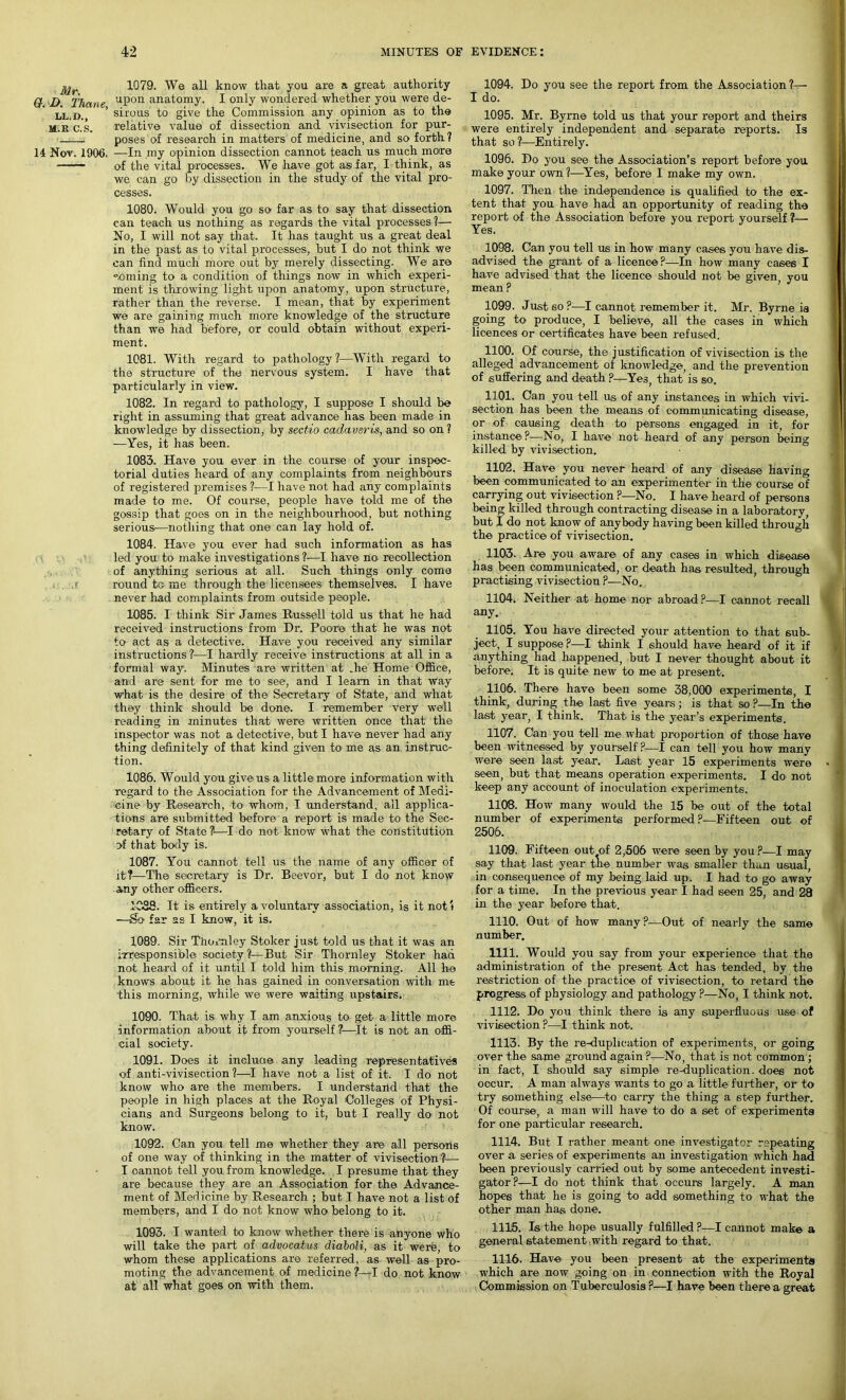 jyr 1079. We all know that you are a great authority Q. D. Thane uPon anatomy. I only wondered whether you were de- ll.d. ’ sirous to give the Commission any opinion as to the m.r'c.'s. relative value of dissection and vivisection for pur- poses of research in matters of medicine, and so forth? 14 Nov. 1906. —In my opinion dissection cannot teach us much moire —— of the vital processes. We have got asi far, I think, as we can go by dissection in the study of the vital pro- cesses. 1080. Would you go so far as to say that dissection can teach us nothing as regards the vital processes?— No, I will not say that. It has taught us a great deal in the past as to vital processes, but I do not think we can find much more out by merely dissecting. We: are °.oming to a condition of things now in which experi- ment is throwing, light upon anatomy, upon structure, rather than the reverse. I mean, that by experiment we are gaining much more knowledge of the structure than we had before, or could obtain without experi- ment. 1081. With regard to pathology?—With regard to the structure of the nervous system. I have that particularly in view. 1082. In regard to pathology, I suppose I should be right in assuming that great advance has been made in knowledge by dissection, by sectio cadaveris, and so on ? —Yes, it has been. 1083. Have you ever in the course of your inspec- torial duties heard of any complaints from neighbours of registered premises ?—I have not had any complaints made to me. Of course, people have told me of the gossip that goes on in the neighbourhood, but nothing serious—nothing that one can lay hold of. 1084. Have you ever had such information as has led you to make investigations ?—I have no recollection of anything serious at all. Such things only come round to me through the licensees themselves. I have never had complaints from outside people. 1085. I think Sir James Russell told us that he had received instructions from Dr. Poore that he was not to act as a detective. Have you received any similar instructions ?—I hardly receive instructions at all in a formal way. Minutes are written at .he Home Office, and are sent for me to see, and I learn in that way what is the desire of the Secretary of State, and what they think should be done. I remember very well reading, in minutes that were written once that the inspector was not a detective, but I have never had any thing definitely of that kind given to me as an instruc- tion. 1086. Would you give* us a little more information with regard to the Association for the Advancement of Medi- cine by Research, to whom, I understand, all applica- tions are submitted before a report is made to the Sec- retary of State ?—I do not know what the constitution of that body is. 1087. You cannot tell us the name of any officer of it?—The secretary is Dr. Beevor, but I do not know any other officers. 1083. It is entirely a voluntary association, is it not t —So far as I know, it is. 1089. Sir Thomley Stoker j ust told us that it was an irresponsible society ?—But Sir Thornley Stoker had not heard of it until I told him this morning. All he knows about it he has gained in conversation with me 'this morning, while we were waiting upstairs. 1090. That is why I am anxious to get a little more information about it from yourself ?—It is not an offi- cial society. 1091. Does it include any leading representatives of anti-vivisection?—I have not a list of it. I do not know who are the members. I understand that the people in high places at the Royal Colleges of Physi- cians and Surgeons belong to it, but I really do not know. 1092. Can you tell me whether they are all persons of one way of thinking in the matter of vivisection ?— I oannot tell you from knowledge. I presume that they are because they are an Association for the Advance- ment of Medicine by Research ; but I have not a list of members, and I do not know who belong to it. 1093. I wanted to know whether there is anyone who will take the part of advocatus diaboli, as it were, to whom these applications are referred, as well as pro- moting the advancement of medicine ?—I do not know at all what goes on with them. 1094. Do you see the report from the Association ?— I do. 1095. Mr. Byrne told us that your report and theirs were entirely independent and separate reports. Is that so ?—Entirely. 1096. Do you see the Association’s report before you make your own?—Yes, before I make my own. 1097. Then the independence is qualified to the ex- tent that you have had an opportunity of reading the report of the Association before you report yourself ?— Yes. 1098. Can you tell us in how many cases you have dis- advised the grant of a licence?—In how many cases I have advised that the licence should not be given you mean ? 1099. Just so?-—I cannot remember it. Mr. Byrne ia going to produce, I believe, all the cases in which licences or certificates have been refused. 1100. Of course, the justification of vivisection is the alleged advancement of knowledge, and the prevention of suffering and death ?—Yes, that is so. 1101. Can you tell us of any instances in which vivi- section has been the means of communicating disease, or of causing death to persons engaged in it, for instance ?—No-, I have not heard of any person being killed by vivisection. 1102. Have you never heard of any disease having been communicated to an experimenter in the course of carrying out vivisection ?—No. I have heard of persons being killed through contracting disease in a laboratory, but I do not know of anybody having been killed through the practice of vivisection. 1103. Are you aware of any cases in which disease has been communicated, or death has resulted, through practising vivisection ?—No. 1104. Neither at home nor abroad ?—I cannot recall any. 1105. You have directed your attention to that sub- ject, I suppose ?—I think I should have heard of it if anything had happened, but I never thought about it before. It is quite new to me at present. 1106. There have been some 38,000 experiments, I think, during the- last five years ; is that so ?—In the last year, I think. That is the year’s experiments. 1107. Can you tell me what proportion of those have been witnessed by yourself ?—I can tell you how many were seen last year. Last year 15 experiments were • j seen, but that means operation experiments. I do not keep any account of inoculation experiments. 1108. How many would the 15 be out of the total number of experiments performed ?—Fifteen out of 2506. 1109. Fifteen out of 2,506 were seen by you?—I may say that last year the number was smaller than usual, in consequence of my being laid up. I had to go away for a time. In the previous year I had seen 25, and 28 in the year before that. 1110. Out of how many?—Out of nearly the same number. 1111. Would you say from your experience that the administration of the present Act has tended, by the restriction of the practice of vivisection, to retard the progress of physiology and pathology ?—No, I think not. 1112. Do you think there is any superfluous use of vivisection ?—I think not. 1113. By the re-duplication of experiments, or going over the same ground again ?—No, that is not common ; in fact, I should say simple re-duplication, does not occur. A man always wants to go a little further, or to try something else—to cany the thing a step further. Of course, a man will have to do a set of experiments for one particular research. 1114. But I rather meant one investigator repeating over a series of experiments an investigation which had been previously carried out by some antecedent investi- gator?—I do not think that occurs largely. A man hopes that he is going to add something to what the other man has done. 1115. Is the hope usually fulfilled ?—I cannot make a general statement , with regard to that. 1116. Have you been present at the experiments which are now going on in connection with the Royal Commission on Tuberculosis ?—I have been there a great