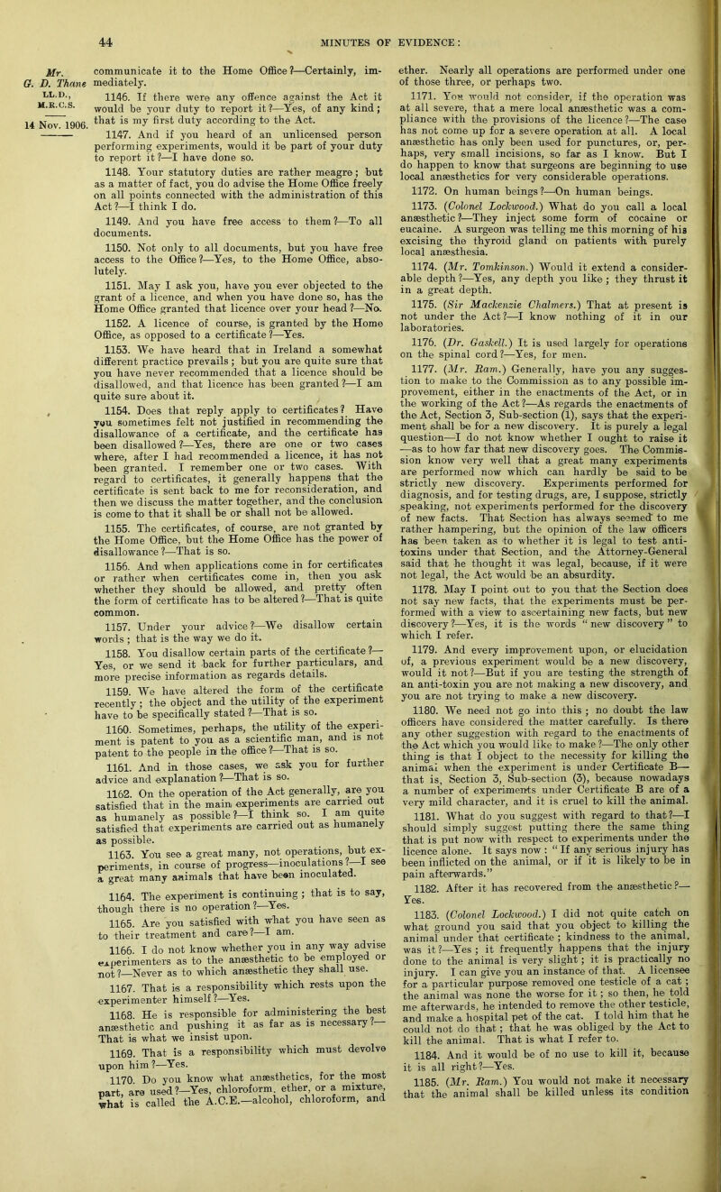 Mr. communicate it to the Home Office?—Certainly, im- G. D. Thane mediately. ll.d., 1146. If there were any offence against the Act it m.r.c.s. would be your duty to report it?—Yes, of any kind; 14 Nov 1906 ^at *s dutY according to the Act. 1147. And if you heard of an unlicensed person performing experiments, would it be part of your duty to report it ?—I have done so. 1148. Your statutory duties are rather meagre; but as a matter of fact, you do advise the Home Office freely on all points connected with the administration of this Act ?—I think I do. 1149. And you have free access to them ?—To all documents. 1150. Not only to all documents, but you have free access to the Office ?—Yes, to the Home Office, abso- lutely. 1151. May I ask you, have you ever objected to the grant of a licence, and when you have done so, has the Home Office granted that licence over your head ?—No. 1152. A licence of course, is granted by the Home Office, as opposed to a certificate ?—Yes. 1153. We have heard that in Ireland a somewhat different practice prevails ; but you are quite sure that you have never recommended that a licence should be disallowed, and that licence has been granted ?—I am quite sure about it. 1154. Does that reply apply to certificates? Have v«u sometimes felt not justified in recommending the disallowance of a certificate, and the certificate has been disallowed ?—Yes, there are one or two cases where, after I had recommended a licence, it has not been granted. I remember one or two cases. With regard to certificates, it generally happens that the certificate is sent back to me for reconsideration, and then we discuss the matter together, and the conclusion is come to that it shall be or shall not be allowed. 1155. The certificates, of course, are not granted by the Home Office, but the Home Office has the power of disallowance ?—That is so. 1156. Anid when applications come in for certificates or rather when certificates come in, then you ask whether they should be allowed, and pretty often the form of certificate has to be altered 1—That is quite common. 1157. Under your advice?—We disallow certain words ; that is the way we do it. 1158. You disallow certain parts of the certificate?— Yes, or we send it back for further particulars, and more precise information as regards details. 1159. We have altered the form of the certificate recently; the object and the utility of the experiment have to be specifically stated ?—That is so. 1160. Sometimes, perhaps, the utility of the experi- ment is patent to you as a scientific man, and is not patent to the people in the office ? That is so. 1161. And in those cases, we ask you for further advice and explanation ?—That is so. 1162. On the operation of the Act generally, are you satisfied that in the main experiments are carried out as humanely as possible?—I think so. I am quite satisfied that experiments are carried out as humanely as possible. 1163. You see a great many, not operations, but ex- periments, in course of progress—inoculations .—I see a great many animals that have been inoculated. 1164. The experiment is continuing ; that is to say, though there is no operation ? Yes. 1165. Are you satisfied with what you have seen as to their treatment and care? I am. 1166. I do not know whether you in any way advise experimenters as to the anaesthetic to be employed or not? Never as to which anaesthetic they shall use. 1167. That is a responsibility which rests upon the experimenter himself ?—Yes. 1168. He is responsible for administering the best anaesthetic and pushing it as far as is necessary?— That is what we insist upon. 1169. That is a responsibility which must devolve pon him ?—Yes. 1170 Do you know what anaesthetics, for the most art, are used?—Yes, chloroform, ether or a mixture, hat is called the A.C.E.—alcohol, chloroform, and ether. Nearly all operations are performed under one of those three, or perhaps two. 1171. You would not consider, if the operation was at all severe, that a mere local anaesthetic was a com- pliance with the provisions of the licence?—The case has not come up for a severe operation at all. A local anaesthetic has only been used for punctures, or, per- haps, very small incisions, so far as I know. But I do happen to know that surgeons -are beginning to use local anaesthetics for very considerable operations. 1172. On human beings?—On human beings. 1173. (Colonel Lockwood.) What do you call a local anaesthetic ?—They inject some form of cocaine or eucaine. A surgeon was telling me this morning of hi3 excising the thyroid gland on patients with purely local anaesthesia. 1174. (Mr. Tomkinson.) Would it extend a consider- able depth ?—Yes, any depth you like ; they thrust it in a great depth. 1175. (Sir Mackenzie Chalmers.) That at present is not under the Act?—I know nothing of it in our laboratories. 1176. (Dr. Gaskell.) It is used largely for operations on the spinal cord?—Yes, for men. 1177. (Mr. Dam.) Generally, have you any sugges- tion to make to the Commission as to any possible im- provement, either in the enactments of the Act, or in the working of the Act ?—As regards the enactments of the Act, Section 3, Sub-section (1), says that the experi- ment shall be for a new discovery. It is purely a legal question—I do not know whether I ought to raise it —as to how far that new discovery goes. The Commis- sion know very well that a great many experiments are performed now which can hardly be said to be strictly new discovery. Experiments performed for diagnosis, and for testing drugs, are, I suppose, strictly speaking, not experiments performed for the discovery of new facts. That Section has always seemed' to me rather hampering, but the opinion of the- law officers has been taken as to whether it is legal to test anti- toxins under that Section, and the Attorney-General said that he thought it was legal, because, if it were not legal, the Act would be an absurdity. 1178. May I point out to you that the Section does not say new facts, that the experiments must be per- formed with a view to ascertaining new facts, but new discovery ?—Yes, it is the words “ new discovery ” to which I refer. 1179. And every improvement upon, or elucidation of, a previous experiment would be a new discovery, would it not ?—But if you are testing the strength of an anti-toxin you are not making a new discovery, and you are not trying to make a new discovery. 1180. We need not go into this ; no doubt the law officers have considered the matter carefully. Is there any other suggestion with regard to the enactments of the Act which you would like to make ?—The only other thing is that I object to the necessity for killing the animal when the experiment is under Certificate B— that is, Section 3, Sub-section (3), because nowadays a number of experiments under Certificate B are of a very mild character, and it is cruel to kill the animal. 1181. What do you suggest with regard to that?—I should simply suggest putting there the same thing that is put now with respect to experiments under the licence alone. It says now : “ If any serious injury has been inflicted on the animal, or if it is likely to be in pain afterwards.” 1182. After it has recovered from the anaesthetic ?— Yes. 1183. (Colonel Lockwood.) I did not quite catch on what ground you said that you object to' killing the animal under that certificate ; kindness to the animal, was it?—Yes ; it frequently happens that the injury done to the animal is very slight ; it is practically no injury. I can give you an instance of that. A licensee for a particular purpose removed one testicle of a cat ; the animal was none the worse for it; so then, he told me afterwards, he intended to remove the other testicle, and make a. hospital pet of the cat. I told him that he could not do that; that he was obliged by the Act to kill the animal. That is what I refer to. 1184. And it would be of no use to kill it, because it is all right?—Yes. 1185. (Mr. Bam.) You would not make it necessary that the animal shall be killed unless its condition