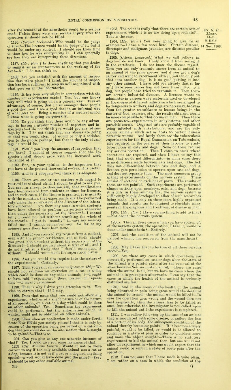 after the removal of the anaesthetic would be a serious one ?—Unless there were any serious injury after the operation it should not be killed. 1186. (Colonel Lockwood.) Who would be the judge of that ?—The licensee would bo the judge of it, but it would be under my control. I should see from time to time how he was interpreting it. I can generally see how they are interpreting these directions. 1187. (Mr, Bam.) Is there anything that you desire to suggest as an improvement to the working of the Act?—No, I do not think so. 1188. Are you satisfied with the amount of inspec- tion that takes place ?—I think the amount of inspec- tion has been sufficient to keep us well acquainted with what goes on in the laboratories. 1189. It has been very slight in comparison with the number of experiments made?—Yes, but one knows very well what is going on in a general way. It is an advantage, of course, that I live amongst these people a good deal, and I see a good deal in an informal way of what goes on. Being a member of a medical school I know what is going on generally. 1190. Do you think that there would be any advan- tage in having a greater number of inspectors and in- spections 1—1 do not think you would get any advan- tage by it. I do not think that any abuses are going on that you would stop. It would be only a satisfac- tion to the public perhaps, but that is the only advan- tage it would be. 1191. Would you keep the amount of inspection that you have ?—I should of course suggest that the In- spector’s staff should grow with the increased work demanded of it. 1192. But, in your opinion, is the inspection that you have at the present time useful ?—Yes, it is useful. 1193. And is it adequate ?—I think it is adequate. 1194. There are one or two matters with regard to your evidence about which I should be glad to ask you. You say, in answer to Question 415, that applications have been received from students at times for licences, and in such cases, if the licence is granted, it is usually with the condition that experiments shall be performed only under the supervision of the director of the labora- tory concerned. Are there any cases in which students have been allowed to perform vivisections otherwise than under the supervision of the director?—I cannot tell ; I could not tell without searching the whole of the records. I put it “ usually ” in case my memory failed me. I cannot remember any. So far as my memory goes there have been none. 1195. And if you received any request from a student, even with the proper certificates, and so forth, should you grant it to a student without the supervision of the director?—I should inquire about it first of all, and I do not think it is likely that I should recommend it without. I should recommend the supervision clause. 1196. And you would also inquire into the nature of the experiments?—Certainly. 1197. Then you said, in answer to Question 432, “ We should not sanction an operation on a cat or a dog which could be done on any other animals ” ?—I ought to have said “experiment” there, instead of “opera- tion ”—I meant experiment. 1198. That is why I drew your attention to it. You wish to correct that?—If I may. 1199. Does that mean that you would not allow any experiment, whether of a slight- nature or of the nature of an operation, on a cat or a dog which could be done on other animals?—Yes. Sometimes the experiment could be performed, but the information which is wanted could not be obtained on other animals. 1200. Then when an application is made under Certi- ficate E or EE. do you satisfy yourself that it is only by reason of the operation being performed on a cat or a dog that you could derive the information that is sought to be gained ?—That is so. 1201. Can you give us any one concrete instance of that ?—Yes, I could give you some instances of that. 1202. (Sir William Church.) Would it not be more correct to say if the only available animal was a cat or a dog, because it is not as if a cat or a dog had anything special—a wolf would have done just the same?—Yes; it should be any other available animal. 349 1203. The point is really that there are certain sets of q p experiments which it is no use doing upon rodents?— Jhanc, That is the case. ll.d., 1204. (Mr. Bam.) You were going to give us an m.b.c.s. example?—I have a few notes here. Certain diseases, \ov 1000 distemper and malignant jaundice, are diseases peculiar 1J to dogs. 1205. (Colonel Lockwood.) What we call yellows in dogs ?—I do not know. I only know it from seeing it in the certificate. I do not know the disease myself. Then you can only transmit cancer from an animal to an animal of the same species, and if you get a dog’s cancer and want to experiment with it, you can only put that into another dog; it is no good putting it into any other animal. I have told you already that so far as I have seen cancer has not been transmitted to a dog, but people have tried to transmit it. Then there are certain industrial diseases. A licensee wants to administer in various ways materials used or developed in the course of different industries which are alleged to be dangerous to workers, and dogs are necessary, because from the greater resemblance to human beings in the matter of food, exercise, etc., the results obtained would be more comparable to what occurs in man. Then there are parasites—experiments in ankylostoma and other parasitic worms. Dogs and cats are probably capable of being infected with ankylostoma, and are the only known animals which act as hosts to certain human parasitic worms. And lastly there are the tuberculosis experiments for the Royal Commission on Tuberculosis, who required in the course of their labours to study tuberculosis in cats and dogs. None of these require any serious operation. Then I come to cases where operations are required, and then I have to say this first, that we do not differentiate—in many cases there is no difference made between cats and dogs. The Act does not differentiate between cats and dogs, and a licensee gets permission to operate upon cats and dogs, and does not separate them. The most numerous group- ie that of experiments on the nervous system. These consist of sections or excisions of parts. The results of these are not painful. Such experiments are performed almost entirely upon monkeys, cats, and dogs, because it is only in these animals that the nervous system is sufficiently highly developed to allow of such researches being made. It is only on these more highly organised animals that results can be obtained to elucidate many points in the diagnosis and treatment of disease in man. 1206. (Mr. Bam.) Have you anything to add to that ? —Not about the nervous system. 1206a. Then in these cases which you have spoken of, of the nervous system, the operation, I take it, would be done under anesthesia?—Entirely. 1207. And the condition of the animal will not be painful when it has recovered from the anaesthesia ?— No. 1208. May I take that to be true of all those nervous cases ?—Yes. 1209. Are there any cases in which operations are necessarily performed on cats or dogs when the state of the animal is a painful state after the removal of the anaesthesia ?—Not seriously painful. There are cases when the animal is ill, but we have no cases where the ar.imal is in great pain afterwards. I can say that the cases in which the health of the animal is seriously disturbed are few. 1210. And in the event of the health of the animal being disturbed or pain being great would the death of the animal be caused—the animal would be killed ?—In ease the operation goes wrong and the wound does not heal aseptically, then the animal has to be killed at once, but otherwdse the investigator is not called upon to kill the animal until the experiment is completed. 1211. I was rather following up the case of an animal that is inoculated with some disease, or suffers the loss of a portion of its body, the subsequent condition of the animal thereby becoming painful. If it becomes acutely painful, would it be killed, or would it be allowed to continue in a state of pain in order to elucidate more and more the object sought?—There is no statutory requirement to kill the animal then, but one would not allow an experiment in which one would expect that the animal would be kept in a state of acute pain after the operation. 1212. I am not sure that I have made it quite plain. I am rather on a case in which the condition of the O