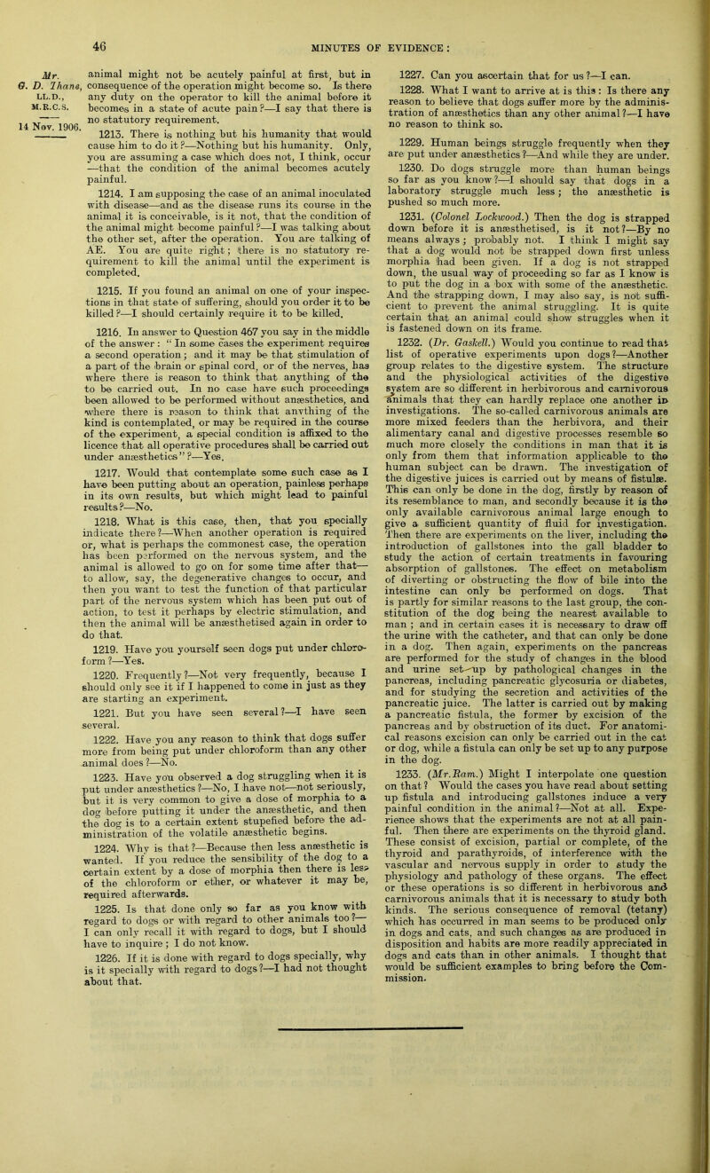 Mr. animal might not be acutely painful at first, but in D. Ihana, consequence of the operation might become so. Is there LL.D., M.R.C.S. 14 Nov. 1906. any duty on the operator to kill the animal before it becomes in a state of acute pain ?—I say that there is no statutory requirement. 1213. There is nothing but his humanity that would cause him to do it?—Nothing but his humanity. Only, you are assuming a case which does not, I think, occur —that the condition of the animal becomes acutely painful. 1214. I am supposing the case of an animal inoculated with disease—and as the disease runs its course in the animal it is conceivable, is it not, that the condition of the animal might become painful ?—I was talking about the other set, after the operation. You are talking of AE. You are quite right; there is no statutory re- quirement to kill the animal until the experiment is completed. 1215. If you found an animal on one of your inspec- tions in that state of suffering, should you order it to be killed ?-—I should certainly require it to be killed. 1216. In answer to Question 467 you say in the middle of the answer : “ In some cases the experiment requires a second operation; and it may be that stimulation of a part of the brain or spinal cord, or of the nerves, has where there is reason to think that anything of the to be carried out. In no case have such proceedings been allowed to be performed without anaesthetics, and 'where there is reason to think that anvthing of the kind is contemplated, or may be required in the course of the experiment, a special condition is affixed to the licence that all operative procedures shall be carried out under anaesthetics”?—Yes. 1217. Would that contemplate some such case as I have been putting about an operation, painless perhaps in its own results, but which might lead to painful results ?—No. 1218. What is this case, then, that you specially indicate there?—When another operation is required or, what is perhaps the commonest case, the operation has been performed on the nervous system, and the animal is allowed to go on for some time after that— to allow, say, the degenerative changes to occur, and then you want to test the function of that particular part of the nervous system which has been put out of action, to test it perhaps by electric stimulation, and then the animal will be anaesthetised again in order to do that. 1219. Have you yourself seen dogs put under chloro- form ?—Yes. 1220. Frequently?—Not very frequently, because I should only see it if I happened to come in just as they are starting an experiment. 1221. But you have seen several ?—I have seen several. 1222. Have you any reason to think that dogs suffer more from being put under chloroform than any other animal does ?—No. 1223. Have you observed a dog struggling when it is put under anaesthetics ?—No, I have not—not seriously, but it is very common to give a dose of morphia to a dog before putting it under the anaesthetic, and then the dog is to a certain extent stupefied before the ad- ministration of the volatile anaesthetic begins. 1224. Why is that ?—Because then less aneesthetic is wanted. If you reduce the sensibility of the dog to a certain extent by a dose of morphia then there is les> of the chloroform or ether, or whatever it may be, required afterwards. 1225. Is that done only so far as you know with Tegard to dogs or with regard to other animals too ? I can only recall it with regard to dogs, but I should have to inquire ; I do not know. 1226. If it is done with regard to dogs specially, why is it specially with regard to dogs?—I had not thought about that. 1227. Can you ascertain that for us ?—I can. 1228. What I want to arrive at is this: Is there any reason to believe that dogs suffer more by the adminis- tration of anaesthetics than any other animal?—I have no reason to think so. 1229. Human beings struggle frequently when they are put under anaesthetics —And while they are under. 1230. Do dogs; struggle more than human beings so far as you know ?—I should say that dogsi in a laboratory struggle much less; the anaesthetic is pushed so much more. 1231. (Colonel Lockwood.) Then the dog is strapped down before it is anaesthetised, is it not?—By no means always ; probably not. I think I might say that a, dog would not be strapped down first unless morphia had been given. If a dog is not strapped down, the usual way of proceeding so far as I know is to put the dog in a box with some of the anaesthetic. And the strapping down, I may also say, is not suffi- cient to prevent the animal struggling. It is quite certain that an animal could show struggles when it is fastened down on its frame. 1232. (Dr. Gaskell.) Would you continue to read that list of operative experiments upon dogs?—Another group relates to the digestive system. The structure and the physiological activities of the digestive re so different in herbivorous and carnivorous that they can hardly replace one another iD investigations. The so-called carnivorous animals are more mixed feeders than the herbivora, and their alimentary canal and digestive processes resemble 60 much more closely the conditions in man that it is only from them that information applicable to the human subject can be drawn. The investigation of the digestive juices is carried out by means of fistulse. This can only be done in the dog, firstly by reason of its resemblance to man, and secondly because it is the only available carnivorous animal large enough to give a sufficient quantity of fluid for investigation. Then there are experiments on the liver, including the introduction of gallstones into the gall bladder to study the action of certain treatments in favouring absorption of gallstones. The effect on metabolism of diverting or obstructing the flow of bile into the intestine can only be performed on dogs. That is partly for similar reasons to the last group, the con- stitution of the dog being the nearest available to man ; and in certain cases it is necessary to draw off the urine with the catheter, and that can only be done in a dog. Then again, experiments on the pancreas are performed for the study of changes in the blood and urine set-^up by pathological changes in the pancreas, including pancreatic glycosuria or diabetes, and for studying the secretion and activities of the pancreatic juice. The latter is carried out by making a pancreatic fistula, the former by excision of the pancreas and by obstruction of its duct. For anatomi- cal reasons excision can only be carried out in the cat or dog, while a fistula can only be set up to any purpose in the dog. 1233. (Mr.Bam.) Might I interpolate one question on that ? Would the cases you have read about setting up> fistula and introducing gallstones induce a very painful condition in the animal?—Not at all. Expe- rience shows that the experiments are not at all pain- ful. Then there are experiments on the thyroid gland. These consist of excision, partial or complete, of the thyroid and parathyroids, of interference with the vascular and nervous supply in order to study the physiology and pathology of these organs. The effect or these operations is so different in herbivorous and carnivorous animals that it is necessary to study both kinds. The serious consequence of removal (tetany) which has occurred in man seems to be produced only in dogs and cats, and such changes as are produced in disposition and habits are more readily appreciated in dogs and cats than in other animals. I thought that would be sufficient examples to bring before the Com- mission. sjstem ; animals