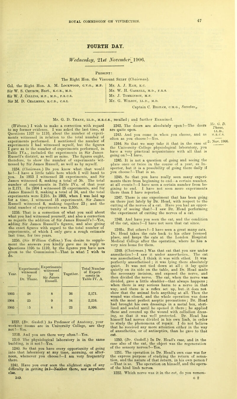 FOURTH DAY. Wednesday, 21 st November^ 1906. Present : The Right Hon. the Viscount Selby (Chairman'). Col. the Right Hon. A. M. Lockwood, c.v.o., m.p. Sir W. S. Church, Bart., k.c.b., m.d. Sir W. J. Collins, m.p., m.d., e.r.c.s. Sir M. D. Chalmers, k.c.b., c.s.i. Mr. A. J. Ram, k.c. Mr. W. H. Gaskell, m.d., f.r.s. Mr. J. Tomklnson, m.p. Mr. G. Wilson, ll.d., m.d. Captain C. Bigham, c.m.g., Secretai;,. Mr. G. D. Thane, ll.d., m.r.c.s., recalled ; and further Examined. (Witness.) I wish to make a correction with regard to my former evidence. I was asked the last time, at Questions 1107 to 1110, about the number of experi- ments witnessed in relation to the total number of experiments performed. I mentioned the number of experiments I had witnessed myself, but the figures I gave as to the number of experiments performed, in Table IVa., included the experiments in Sir James Russell’s district, as well as mine. The figures ought, therefore, to show the number of experiments wit- nessed by Sir James Russell, as well as by myself. 1234. (Chairman.) Do you know what that would be ?—I have a little table here which I will hand to you. In 1903 I witnessed 28 experiments, and Sir James witnessed 8, making a total of 36. The total number of experiments in Table IVa. of that year is 2,171. In 1904 I witnessed 25 experiments, and Sir James Russell 9, making a total of 34, and the total experiments were 2,216. In 1905, when I was laid up for a time, I witnessed 15 experiments, Sir James Russell witnessed 8, making together 23; and the total number of experiments was 2,506. 1235. That is a correction of what you said about what you had witnessed yourself, and also a correction as regards the addition of Sir James Russell’s?-—Yes, adding Sir James Russell’s figures, and also giving the exact figures with regard to the total number of experiments, of which I only gave a rough estimate last time, for two years. 1236. (Sir William Collins.) You desire to supple- ment the answers you kindly gave me in reply to Questions 1106 to 1110, by the figures you have now given to the Commission?—That is what I wish to do. Year. Experiments witnessed by Dr. Thane. Experiments witnessed by Sir James Russell. Together. Total Number of Experi- ments in Table IV. A. 1903 - 28 8 36 2,171. 1904 - 25 9 34 2,216. 1905 - 15 8 23 2,506. 1237. (Dr. Gaskell.) As Professor of Anatomy, your working rooms are in University College, are they not ?—Yes. 1238. And you are there very often?—Yes. 12o9. The physiological laboratory is in the same building, is it not?—Yes. 1240. So that you have every opportunity of going into that laboratory at any time, morning, or after- noon, whenever you choose ?—I am very frequently there. 1241. Have you ever seen the slightest sign of any difficulty in getting in?—Neither there, nor anywhere else. 1242. The doors are absolutely open?—The doors are quite open. LL D ’ 1243. And you come in when you choose, and as m.r.c.s. often as you choose ?—Yes. . . - . , , 2l Nov. 1906. 1244. So that we may take it that m the case of the University College physiological laboratory, you have a very practical acquaintance with all that is going on ?—I have. 1245. It is not a question of going and seeing the place once or twice in the course of a year, as In- spector, but it is a possibility of going there daily if you choose ?—That is so. 1246. So that you have really seen many experi- ments there from beginning to end—a certain number, at all events ?—I have seen a certain number from be- gining to end. I have not seen more experiments there than I have reported. 1247. There is one experiment that has been going on there just lately by Dr. Head, with respect to the cutting of the nerves of a cat. Have you had an oppor- tunity of seeing that ?—I saw Dr. Head performing the experiment of cutting the nerves of a cat. 1248. And have you seen the cat, and the condition of the cat, since ?—I have not seen that cat since. 1248a. But others ?—I have seen a great many cats. Dr. Head takes the cats back to his other licensed place, and keeps the cats at the London Hospital Medical College after the operation, where he has a very nice home for them. 1249. (Chairman.) Was that cat that you saw under anaesthetics?—I saw it under anaesthetics. The cat was anaesthetised, I think it was with ether. It was perfectly anaesthetised ; it was lying there absolutely quiet. It was not tied down at all ; it lay quite quietly on its side on the table, and Dr. Head made the necessary incision, and exposed the nerve, and then divided the nerve. The cat, when the nerve was divided, gave a little shudder—that always happens ; when there is any serious harm to a nerve in that way, and there is a reflex set up, but it does not show that the animal feels anything at all. Then the wound was closed, and the whole operation was done with the most perfect aseptic precautions ; Dr. Head had brought his own dressings in a metal box, steri- lized and sealed until he opened it there ; he applied these and covered up the wound with collodion dress- ing, so that it was well protected. Dr. Head has himself had nerves divided in his own limb, in order to study the phenomena of repair. I do not believe that he received any more attention either in the way of anaesthetics, or of antiseptics, than he gave to that cat- 1250. (Dr. Gaskell.) In Dr. Head’s case, and in the case also of the cat, the object was the regeneration of the sensory nerves ?—Yes. 1251. The operation in Dr. Head’s own case was for the express purpose of studying the return of sensa- tion, and the nature of that return, in his own person ? —That is so. The operation on himself, and the opera- of the hind limb nerves. 1252. Which nerve was it in the cat, do you remem- 349. G 2