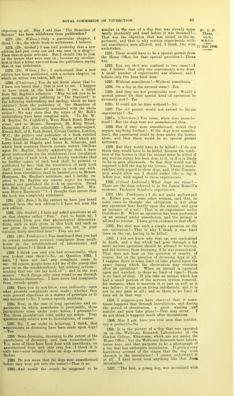 objection at all. May I add that “The Shambles of Science” has been withdrawn from publication? 1277. (Dr. Wilson.) Only a particular chapter, I think ?—No, the whole book is withdrawn, I believe. 1278. (Dr. Gaskell.) I was told yesterday that a new ■edition had just come out and was seen in a shop?— Then that is quite relevant. But I should like to look at the letters that were sent in ; because my recollec- tion is that a letter was sent from the publishers saying that it was withdrawn. 1279. (Dr. Wilson.) No; I understand that a new edition has been published, with a certain chapter, on which an action was taken, left out. 1280. (Chairman.) You do not know about that?— I have not heard that; that is new to me. I happen to; have stuck in the book hare, I see, a letter from Mr. Bayliss’s solicitors : “ May we ask you to be good enough to give publicity in 1 The Standard to the following undertaking and apology which we have obtained from the publisher of ‘ the Shambles of Science,’ a work intimately associated with the above action?—We may state that the terms of Mr. Bell’s undertaking have been complied with. ‘ To Dr. W. M. Bayliss, St. Cutlibert’s, West Heath Road, Hamp- stead, and to Messrs. Hempson, 35, King Street, Cheapside, E.C. (his solicitors)—I, the undersigned, Ernest Bell, of 5, York Street, Covent Garden, London, W.C., the printer and publisher of a book entitled “ The Shambles of Science,” the authors of which are Lizzy Lind Af Hageby and Leisa K. Schartau, and which book contains therein certain matter libellous upon Dr. Bayliss, hereby acknowledge that I have given instructions for the withdrawal from circulation of all copies of such book, and hereby undertake that no further copies of such book shall be printed or published by me ; that the circulation of such book shall cease; and that all copies in stock and with- drawn from circulation shall be handed over to Messrs. Hempson, Dr. Bayliss’s solicitors, and I hereby ex- press to Dr. Bayliss my sincere regret for having printed and published the V ok in question. Dated this 25th day of November,1903.—Ernest Bell. Wit- ness Henry Rayments ’ ” ?—I thought that meant that the book was completely withdrawn. 1281. (Mr. Ram.) Is the extract we have just heard -omitted from the new edition ?—-I have not seen the new edition. 1282. (Dr. Gaskell.) I have not asked questions at all on that chapter called “Fun.” Just to finish up, 1 understood from you that physiological demonstra- tions, such as were given in this book and such as are given in other laboratories, are not, in your opinion, fairly described here?—They are not. 1283. (Mr. Tomkinsbn.) You mentioned that you had in certain instances received complaints from neigh- bours in the neighbourhood of laboratories and licensed places ?-—I think not. 1284. I think you said you had occasionally, when you looked into them ?—No, at Question 1083, I said, “ I have not had any complaint made to me. Of course, people have told me of the gossip that goes on in the neighbourhood, but nothing serious— nothing that one can lay hold of ” ; and in the next answer : “ Such things only come round to me through the licensees themselves. I have never had complaints from outside people.” 1285. Then you do not know, even indirectly, upon what grounds complaints were made; whether they were general objections as a matter of principle or to any nuisance ?—No, I cannot specify anything. 1286. Now, in the case of long operations and ex- periments in which anaesthesia is permissible, those inoculations come under your notice, I presume?— Yes, those inoculations come under my notice. Your question only relates now to inoculations, of course. 1287. No. I am right in believing, I think, that experiments in drowning have been made upon dogs ? —Yes. 1288. Semi-drowning, drowning to the extent of the painfulness of drowning, and then resuscitation ?— Yes, most of those have been done with anaesthesia., on anaesthetised dogs, and only very few—I think it is only two—were actually done on dogs without anaes- thetics. 1289. Do you mean that the dogs were anaesthetised before they were put into the water?—That is so. 1290. And would the result be supposed to be similar in the case of a dog that was already appa- j/r q jg rently insensibly and dead before it was drowned ?— Thane, That was the objection that was raised in the ex- ll.d., periment, and that is why certain experiments with- m.r.c.s. out anaesthetics were allowed, and, I think, two were r undertaken. . 1291. There would have to be a special permit from the Home Office for that special provision ?—There was. 1292. You say th \t was confined to two cases ?—I say, I believe that only two experiments were done. A small number of experiments was allowed, and I believe only two have been done. 1293. Without anaesthesia?—Without anaesthesia. 1294. On a dog in the natural state?—Yes. 1295. And they are not permissible now. Would a special permit for that special kind of operation be necessary now?—Yes. 1296. It could not be done without?—No. 1297. The old permit would not extend to future experiments ?—No. 1297a. (Chairman.) You mean, when done anaesthe- tised ?—But the dogs were not anaesthetised then. 1298. But if they were anaesthetised, would they require anything further?—If the dogs were anmsthe- tised, the experiment could be done under the licence alone, and then there would be no special permit necessary. 1299. But they would have to be killed?—I do not think they would have to be killed, because the condi- tion of the licence is that the animal must be killed if any serious injury has been done to it, or if it is likely to be in pain afterwards. So that they would not be required to kill the dog by the licence. I have a memo- randum with regard to those dogs, and, if the Commis- sion would allow me, I should rather like to lay it before you, with regard to those experiments. 1300. (Colonel Lockwood.) What dogs are these?—• Those are the dogs referred to in Sir James Russell’s evidence, Professor Schafer’s experiments. 1301. (Mr. Tomkinson.) I do not quite understand it. Either you, or some other witness, said that, in some cases he thought the obligation to kill after any operation bore hardly upon the animal, and gave an instance of a cat ?—That is an experiment under Certificate B. When an operation has. been performed on an animal under ansesthetios, and the animal is allowed to recover. I have given evidence to that effect. 1302. But that was such a simple operation on the cat— castration ?—That is why I think it was hard lines on the cat, having to be killed. 1303. I did not know why that cat was condemned to death, and a dog which had gone through a far more serious operation should be allowed to recover, and did recover, from drowning, if he was resuscitated. That does not bear on the question of cruelty, of course, but on the question of drowning dogs at all. I suppose there is some limit of time placed upon the space during which the observation may continue after an operation ? When an animal is operated upon and watched, is there no limit of time ?—There is no limit of time. If you take an animal which has had a small portion of the nervous system removed, for instance, when it recovers it is just as well as it was before ; it can go on living indefinitely, and it is not in any pain at all ; and so there is no limit of time set in that way. 1304. I suppose -you have observed that it some- times happens that through inoculations, and during the period of observation, a great wasting and malaise and pain take place?—That may occur. I do not think it happens much after inoculations. 1305. May I ask, have you ever seen that (exhibit- ing a picture)?—No. 1306. It is the picture of a dog that was operated on in the Wellcome Research Laboratories of the Gordon College, Khartoum, which are not under the Home Office ; but the Wellcome Research have labora- tories here, and that purports to be a photograph of a dog that has undergone inoculation. It gives a very harrowing account of the stages that the dog went through in the inoculation?—I cannot understand it at all. I have never seen anything like that from inoculation. 1307. “ The first, a young dog. was inoculated with