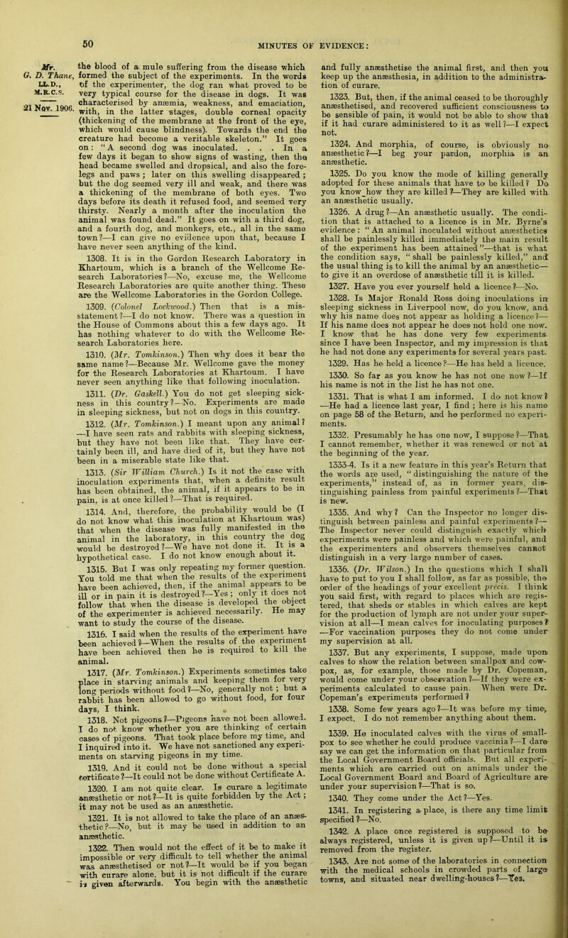 Mr. the blood of a mule suffering from the disease which G. D. Thane, formed the subject of the experiments. In the words LL.D., of the experimenter, the dog ran what proved to be M.R.c.s. very typical course for the disease in dogs. It was characterised by anaemia, weakness, and emaciation, Nov. ItJOb. with, in the latter stages, double corneal opacity (thickening of the membrane at the front of the eye, which would cause blindness). Towards the end the creature had become a veritable skeleton.” It goes on: “A second dog was inoculated. ... In a few days it began to show signs of wasting, then the head became swelled and dropsical, and also the fore- legs and paws ; later on this swelling disappeared ; but the dog seemed very ill and weak, and there was a thickening of the membrane of both eyes. Two days before its death it refused food, and seemed very thirsty. Nearly a month after the inoculation the animal was found dead.” It goes on with a third dog, and a fourth dog, and monkeys, etc., all in the same town?—I can give no evidence upon that, because I have never seen anything of the kind. 1308. It is in the Gordon Research Laboratory in Khartoum, which is a branch of the Wellcome Re- search Laboratories?—No, excuse me, the Wellcome Research Laboratories are quite another thing. These are the Wellcome Laboratories in the Gordon College. 1309. (Colonel Lockicood.) Then that is a mis- statement ?—I do not know. There was a question in the House of Commons about this a few days ago. It has nothing whatever to do with the Wellcome Re- search Laboratories here. 1310. (Mr. Tomkinson.) Then why does it bear the same name ?—Because Mr. Wellcome gave the money for the Research Laboratories at Khartoum. I have never seen anything like that following inoculation. 1311. (Hr. Gaskell.) You do not get sleeping sick- ness in this country?—No. Experiments are made in sleeping sickness, but not on dogs in this country. 1312. (Mr. Tomkinson.) I meant upon any animal? —I have seen rats and rabbits with sleeping sickness, but they have not been like that. They have cer- tainly been ill, and have died of it, but they have not been in a miserable state like that. 1313. (Sir William Church.) Is it not the case with inoculation experiments that, when a definite result has been obtained, the animal, if it appears to be in pain, is at once killed?—That is required. 1314. And, therefore, the probability would be (I do not know what this inoculation at Khartoum was) that when the disease was fully manifested in the animal in the laboratory, in this country the dog would be destroyed ?—We have not done it. It is a hypothetical case. I do not know enough about it. 1315. But I was only repeating my former question. You told me that when the results of the experiment have been achieved, then, if the animal appears to be ill or in pain it is destroyed?—Yes; only it does not follow that when the disease is developed the object of the experimenter is achieved necessarily. He may want to study the course of the disease. 1316. I said when the results of the experiment have been achieved ?—When the results of the experiment have been achieved then he is required to kill the animal. 1317. (Mr. Tomkinson.) Experiments sometimes take place in starving animals and keeping them for very long periods without food ?—No, generally not ; but a rabbit has been allowed to go without food, for four days, I think. 1318. Not pigeons?—Pigeons have not been allowed. I do not know whether you are thinking of certain cases of pigeons. That took place before my time, and I inquired into it. We have not sanctioned any experi- ments on starving pigeons in my time. 1319. And it could not be done without a special certificate ?—It could not be done without Certificate A. 1320. I am not quite clear. Is curare a legitimate anaesthetic or not?—It is quite forbidden by the Act ; it may not be used as an anaesthetic. 1321. It is not allowed to take the place of an anaes- thetic?—No, but it may be used in addition to an anmsthetic. 1322. Then would not the effect of it be to make it impossible or very difficult to tell whether the animal was anaesthetised or not?L—It would be if you began with curare alone, but it is not difficult if the curare is given afterwards. You begin with the anaesthetic and fully anaesthetise the animal first, and then you keep up the anaesthesia, in addition to the administra- tion of curare. 1323. But, then, if the animal ceased to be thoroughly anaesthetised, and recovered sufficient consciousness to be sensible of pain, it would not be able to show that if it had curare administered to it as well?—I expect not. 1324. And morphia, of course, is obviously no anaesthetic?—I beg your pardon, morphia is an anaesthetic. 1325. Do you know the mode of killing generally adopted for these animals that have to be killed ? Do you know_how they are killed ?—They are killed with an anaesthetic usually. 1326. A drug?—An anaesthetic usually. The condi- tion that is attached to a licence is in Mr. Byrne’s evidence : “ An animal inoculated without anaesthetics shall be painlessly killed immediately the main result of the experiment has been attained ”—that is what the condition says, “ shall be painlessly killed,” and the usual thing is to kill the animal by an anaesthetic— to give it an overdose of anaesthetic till it is killed. 1327. Have you ever yourself held a licence ?—No. 1328. Is Major Ronald Ross doing inoculations in sleeping sickness in Liverpool now, do you know, and why his name does not appear as holding a licence ?—- If his name does not appear he does not hold one now. I know that he has done very few experiments. since I have been Inspector, and my impression is that he had not done any experiments for several years past, 1329. Has he held a licence ?—Be has held a licence. 1330. So far as you know he has not one now ?—If his name is not in the list he has not one. 1331. That is what I am informed. I do not know? —He had a licence last year, I find ; here is his name on page 58 of the Return, and he performed no experi- ments. 1332. Presumably he has one now, I suppose?—That I cannot remember, whether it was renewed or not at the beginning of the year. 1333-4. Is it a new feature in this year’s Return that the words are used, “ distinguishing the nature of the experiments,” instead of, as in former years, dis- tinguishing painless from painful experiments?—That is new. 1335. And why? Can the Inspector no longer dis- tinguish between painless and painful experiments ?— The Inspector never could distinguish exactly which experiments were painless and which were painful, and the experimenters and observers themselves cannot distinguish in a very large number of cases. 1336. (Hr. Wilson.) In the questions which I shall have to put to you I shall follow, as far as possible, the order of the headings of your excellent precis. I think you said first, with regard to places which are regis- tered, that sheds or stables in which calves are kept for the production of lymph are not under your super- vision at all—I mean calves for inoculating purposes? —For vaccination purposes they do not come under my supervision at all. 1337. But any experimentsi, I suppose, made upon calves to show the relation between smallpox and cow- pox, as, for example, those made by Dr. Copeman, would come under your observation ?—If they were ex- periments calculated to cause pain. When were Dr. Copeman’s experiments performed ? 1338. Some few years ago?—It was before my time, I expect. I do not remember anything about them. 1339. He inoculated calves with the virus of small- pox to see whether he could produce vaccinia ?—I dare- say we can get the information on that particular from the Local Government Board officials. But all experi- ments which are carried out on animals under the Local Government Board and Board of Agriculture are- under your supervision?—That is so. 1340. They come under the Act?—Yes. 1341. In registering a place, is there any time limit specified ?—No. 1342. A place once registered is supposed to be always registered, unless it is given up ?—Until it is removed from the register. 1343. Are not some of the laboratories in connection with the medical schools in crowded parts of large- towns, and situated near dwelling-houses?—Yea.