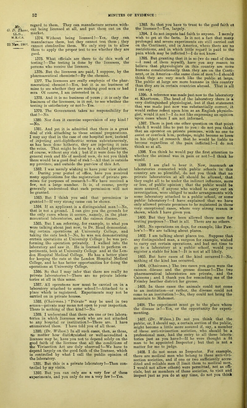 Mr. O. D. Thane, LL. D., M.R.C.S. 21 Nov. 1905. regard to them. They can manufacture serums with- out being licensed at all, and put them out on the market. 1374. Without being licensed ?—Yes, they can manufacture them, but they cannot test them ; they cannot standardise them. We only step in to allow them to apply the proper test to see whether they are good. 1375. What officials are there to do this work of testing ?—The testing, is done by the licensees, the persons who receive the licences. 1376. But the licensees are paid, I suppose, by the pharmaceutical chemists- ?—By the chemist. 1377. The licensees are really employes of the phar- maceutical chemist?—Yes, but it is no business of mine to see whether they are making good sera or bad sera Of course, I am interested in it. 1378. And it is no business of yours ; it is only the business of the licensees, is it not, to' see whether the testing is satisfactory or not?—Yes. 1379. The Government takes no responsibility for that ?—No. 1380. Nor does it exercise supervision of any kind ? —No. 1381. And yet it is admitted that there is a great deal of risk attaching to these animal preparations. I may say that in the case of one hospital now, instead of injecting anti-diphtheritic serum subcutaneously, as has been done hitherto, they are injecting it into the veins. That might be done by a skilled physician, of course, without any risk ; but if it were done by the general rank and file of medical men, do not you think there would be a. good deal of risk ?—All that is outside my province, and outside the purview of this Act. 1382. I was merely wishing to have your view about it. During your period of office, have you received many applications for the registration of private pre- mises for purposes of research ?—We have received a few, not a large number. It is, of course, pretty generally understood that such permission will not be granted. 1383. But I think you said that permission is granted ?—If very strong cause can be shown. 1384. If an applicant is a distinguished man ?—No, that is not a ground. I can give you the grounds for the only cases where it occurs, namely, in the phar- maceutical laboratories, and the caisson disease. 1385. But I am referring, for example, to what you were talking about just now, to Dr. Head demonstrat- ing certain operations' at University College, and taking the cats back ?—No, he was not demonstrating certain operations at University College ; he was per- forming the operation privately. I walked into the laboratory and saw it. He is licensed to perform ex- periments, both at University College and at the Lon- don Hospital Medical College. He has a better place for keeping the cats at the London Hospital Medical College, and he has better opportunities for doing the operations at University College, 1386. So that I may infer that there are really no private laboratories ?—There are no private labora- tories at all in this sense. 1387. All operations now must be carried on in a laboratory attached to some school?—Attached to a place which is registered. Experiments may not be oarried on in private houses. 1388. (Chairman.) “Private” may be used in two senses—private may mean not open to your inspection. There is nothing of that kind ?—No. 1389. I understand that there are one or two labora- tories in which licensees work who are not attached to any hospital or institution?—There are. I have enumerated them. I have told you of all those. 1390. (Dr. Wilson.) In all such cases, then, as those, n|o matter how distiiiguished or well-taccredited a licensee may be, have you not to depend solely on the good faith of the licensee that all the conditions of the Vivisection Act are duly observed ?—We have to depend largely on the good faith of the licensee, which is controlled by what I call the public opinion of the laboratory. 1391. But this is a private laboratory ?—Then con- trolled by my visits. 1392. But you can only see a very few of these experiments, and you only do see a very few ?—Yes. 1393. So that you have to trust to the good faith ot the licensee?—Yes, largely. 1394. I do not impute bad faith to anyone. I merely wish to get at the facts. Is it not a fact that many prolonged and severe experiments are still carried out on the Continent, and in America, where there are no restrictions, and in which little regard is paid to the pain which may be inflicted ?—I do not know. 1395. But granting that it is so (we do read of them —I read of them myself), have you any reason to believe that physiologists in this country are more humane constitutionally than they are on the Conti- nent, or in America—the same class of men ?—I should; think they are very much like the public at large. The public at large are more humane in this country than they are in certain countries abroad. That is all! I can say. 1396. A reference was made just now to the laboratory at Khartoum. The head of the laboratory there is a very distinguished physiologist, but if that statement that was made just now was substantially correct, it would rather reflect upon him as an English physiolo- gist, would it not ?—I do not like expressing an opinion upon oases where I am not informed. 1397. There is just one other question on that point which I would like to put to you : do not you think that an operator on private premises, with no one to- assist or overlook him, perhaps, might become so keen in his object of research that he would be liable to become regardless of the pain inflicted?—I do not think so at all. 1398. You think he would pay the first attention to whether the animal was in pain or not ?—I think he would. 1399. I am glad to hear it. Now, inasmuch as laboratories connected with public schools in this country are so plentiful, do not you think that no private laboratories at all should be allowed, that they ought all to be under the indirect influence, more or less, of public opinion ; that the public would be more assured, if anyone who wished to carry out an investigation, were obliged to make arrangements with some laboratory attached to a public school, or some public laboratory?—I have explained that we have only allowed private premises to be registered in these very exceptional cases, where very strong reason is shown, which I have given you. 1400. But they have been allowed there more for testing purposes?—That is all. There are no others. 1401. No operations on dogs, for example, like Paw- low’s?—We are talking about places. 1402. I am talking about places too. Suppose that any distinguished man, a surgeon for example, wished to carry out certain operations, and had not time to go to a laboratory at a public school, would you register a stable for him ?—It is not at all likely. 1403. But have cases of the kind occurred ?—No, nothing of the kind has occurred. 1404. (Chairman.) The two cases you gave were the caisson disease and the grouse disease ?—The two- pharmaceutical laboratories are private, and the Caissons ; and I thank you for reminding me of the Frimley heather district for grouse. 1405. In those cases the animals could not come to an institution—or rather, the disease could not come to an institution?-—No, they could not bring the mountain to Mahomet. 1406. The experiment must go to the place where the disease is l—Yes, or the opportunity for experi- menting. 1407. (Dr. Wilson.) Do not you think that the public, or, I should say, a certain section of the public, might become a little more assured if, say, a member of these anti-vivisection societies, who should be a professional man, had the entry to all these labora- tories just as you have?1—If he were thought a fit man to be appointed Inspector ; but that is not a matter for me to judge. 1408. I do not mean as Inspector. For example, there are medical men who belong to these anti-vivi- section societies, and if one or two sufficiently accre- dited and reliable men (I limit them to medical men, I would not allow others) were permitted, not as offi- cials, but as members of these societies, to visit and inspect just as you do at any time, do not you think