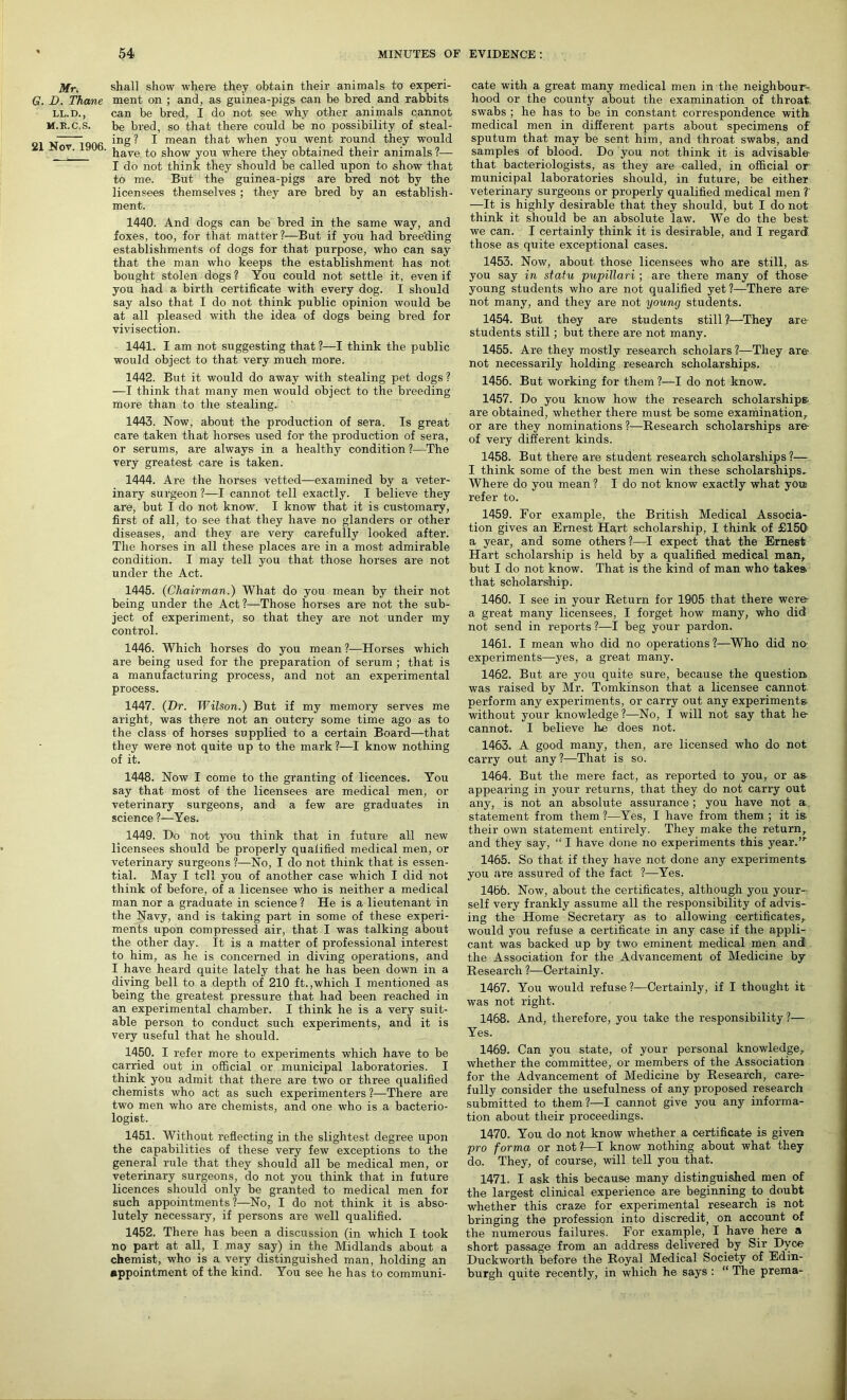 Mr. shall show where they obtain their animals to experi- G. D. Thane ment on ; and, as guinea-pigs can be bred and rabbit® LL.D., can be bred, I do not see why other animals cannot M.R.C.S. be bred, so that there could be no possibility of steal- „ : ing? I mean that when you went round they would 0T~  ' have to show you where they obtained their animals?— I do not think they should be called upon to show that to me. But the guinea-pigs are bred not by the licensees themselves ; they are bred by an establish- ment. 1440. And dogs can be bred in the same way, and foxes, too, for that matter?—But if you had breeding establishments of dogs for that purpose, who can say that the man who keeps the establishment has not bought stolen dogs? You could not settle it, even if you had a birth certificate with every dog. I should say also that I do not think public opinion would be at all pleased with the idea of dogs being bred for vivisection. 1441. I am not suggesting that ?—I think the public would object to that very much more. 1442. But it would do away with stealing pet dogs ? —I think that many men would object to the breeding more than to the stealing. ' 1443. Now, about the production of sera. Is great care taken that horses used for the production of sera, or serums, are always in a healthy condition ?—The very greatest care is taken. 1444. Are the horses vetted—examined by a veter- inary surgeon ?—I cannot tell exactly. I believe they are, but I do not know. I know that it is customary, first of all, to see that they have no glanders or other diseases, and they are very carefully looked after. The horses in all these places are in a most admirable condition. I may tell you that those horses are not under the Act. 1445. (Chairman.) What do you mean by their not being under the Act?—Those horses are not the sub- ject of experiment, so that they are not under my control. 1446. Which horses do you mean ?—Horses which are being used for the preparation of serum ; that is a manufacturing process, and not an experimental process. 1447. (Hr. Wilson.) But if my memory serves me aright, was there not an outcry some time ago as to the class of horses supplied to a certain Board—that they were not quite up to the mark ?—I know nothing of it. 1448. Now I come to the granting of licences. You say that most of the licensees are medical men, or veterinary surgeons, and a few are graduates in science l—Yes. 1449. Ho not you think that in future all new licensees should be properly qualified medical men, or veterinary surgeons ?—No, I do not think that is essen- tial. May I tell you of another case which I did not think of before, of a licensee who is neither a medical man nor a graduate in science ? He is a lieutenant in the Navy, and is taking part in some of these experi- ments upon compressed air, that I was talking about the other day. It is a matter of professional interest to him, as he is concerned in diving operations, and I have heard quite lately that he has been down in a diving bell to a depth of 210 ft.,which I mentioned as being the greatest pressure that had been reached in an experimental chamber. I think he is a very suit- able person to conduct such experiments, and it is very useful that he should. 1450. I refer more to experiments which have to be carried out in official or municipal laboratories. I think you admit that there are two or three qualified chemists who act as such experimenters ?—There are two men who are chemists, and one who is a bacterio- logist. 1451. Without reflecting in the slightest degree upon the capabilities of these very few exceptions to the general rule that they should all be medical men, or veterinary surgeons, do not you think that in future licences should only be granted to medical men for such appointments ?—No, I do not think it is abso- lutely necessary, if persons are well qualified. 1452. There has been a discussion (in which I took no part at all, I may say) in the Midlands about a chemist, who is a very distinguished man, holding an appointment of the kind. You see he has to communi- cate with a great many medical men in the neighbour- hood or the county about the examination of throat, swabs ; he has to be in constant correspondence with medical men in different parts about specimens of sputum that may be sent him, and throat swabs, and samples of blood. Do you not think it is advisable that bacteriologists, as they are called, in official or municipal laboratories should, in future, be either veterinary surgeons or properly qualified medical men ?' —It is highly desirable that they should, but I do not think it should be an absolute law. We do the best we can. I certainly think it is desirable, and I regard those as quite exceptional cases. 1453. Now, about those licensees who are still, as you say in statu pupillari ; are there many of those- young students who are not qualified yet?—There aTe- not many, and they are not young students. 1454. But they are students still ?—They are students still; but there are not many. 1455. Are they mostly research scholars ?—They are- not necessarily holding research scholarships. 1456. But working for them ?—I do not know. 1457. Do you know how the research scholarships- are obtained, whether there must be some examination, or are they nominations ?—Research scholarships are- of very different kinds. 1458. But there are student research scholarships ?— I think some of the best men win these scholarships. Where do you mean ? I do not know exactly what you refer to. 1459. For example, the British Medical Associa- tion gives an Ernest Hart scholarship, I think of £150 a year, and some others?—I expect that the Ernest Hart scholarship is held by a qualified medical man, but I do not know. That is the kind of man who takes- that scholarship. 1460. I see in your Return for 1905 that there were- a great many licensees, I forget how many, who did not send in reports ?—I beg your pardon. 1461. I mean who did no operations?—Who did no experiments—yes, a great many. 1462. But are you quite sure, because the question, was raised by Mr. Tomkinson that a licensee cannot perform any experiments, or carry out any experiments without your knowledge?—No, I will not say that lie cannot. I believe Ire does not. 1463. A good many, then, are licensed who do not carry out any?—That is so. 1464. But the mere fact, as reported to you, or as appearing in your returns, that they do not carry out any, is not an absolute assurance ; you have not a statement from them ?—Yes, I have from them ; it is- their own statement entirely. They make the return, and they say, “ I have done no experiments this year.’r 1465. So that if they have not done any experiments you are assured of the fact ?—Yes. 1466. Now, about the certificates, although you your- self very frankly assume all the responsibility of advis- ing the Home Secretary as to allowing certificates, would you refuse a certificate in any case if the appli- cant was backed up by two eminent medical men and the Association for the Advancement of Medicine by Research ?—Certainly. 1467. You would refuse ?—Certainly, if I thought it was not right. 1468. And, therefore, you take the responsibility ?— Yes. 1469. Can you state, of your personal knowledge, whether the committee, or members of the Association for the Advancement of Medicine by Research, care- fully consider the usefulness of any proposed research submitted to them ?—I cannot give you any informa- tion about their proceedings. 1470. You do not know whether a certificate is given pro forma or not?—I know nothing about what they do. They, of course, will tell you that. 1471. I ask this because many distinguished men of the largest clinical experience are beginning to doubt whether this craze for experimental research is not bringing the profession into discredit, on account of the numerous failures. For example, I have here a short passage from an address delivered by Sir Dyce Duckworth before the Royal Medical Society of Edin- burgh quite recently, in which he says : “ The prema-