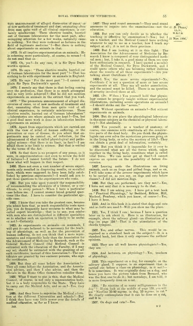 riire announcement of alleged discoveries of cures, or of new methods of treatment and diet, emanating often from men quite void of all clinical experience, is cer- tainly mischievous. These abortive results, hurried ■out of German laboratories for the most paid, after occupying attention for a few weeks, naturally came to nothing. Yet they were reckoned as failures in the field of legitimate medicine”?—But there is nothing about experiments on animals in that. 1472. It all implies experimentation on animals. He Is referring more particularly, of course, to serum ?- —I •do not read that so. 1473. Oh, yes?—In any case, it is Sir Dyce Duck- worth’s opinion. 1474. He says : “ These abortive results, hurried out •of German laboratories for the most part ” ?—That has nothing to do with experiments on animals in England. 1475. He says “ For the most part ” ?—I cannot ex- plain Sir Dyce Duckworth’s speech. 1476. I merely say that there is that feeling coming over the profession, that there is so much attempted and so very little achieved ?—But he did not mention •experiments on animals in the extract that you road. 1477. “ The premature announcement of alleged dis- coveries of cures, or of new methods of treatment and diet, emanating often from men quite void of all clinical experience, is certainly mischievous. These abortive results, hurried out of German laboratories” —laboratories are where animals are kept ?—Yes, but a good deal more work is done in laboratories besides •experiments on animals. 1478. Apart from experiments which are carried out ■with the view of relief of human suffering, or the prevention or cure of disease, do you admit that ex- periments may be carried on, ad infinitum, for the advancement of what is called physiological and patho- logical science—that there is no limit, in fact ?—I am afraid there is no limit to science. But that is settled by the terms of the Act. 1479. So that there is no prospect of any pause, as it were, in experimentation—not even to review the field •of failures ?—I cannot foretell the future. I do not know what will happen in that respect. 1480. Have not even a vast number of severe experi- ments only resulted in disproving results, or so-called ifacts, which were supposed to have been fully estab- lished by previous experiments ?—I would ask you to put those questions to the experimenters who come. 1481. But you take upon yourself the responsibility ■of recommending the allowance of a licence, or a cer- tificate, to every person?—When I have a particular •case before me. I cannot answer broad general ques- tions like that. I have to consider the particular spe- cific case. 1482. I know that you take the greatest care, because you admit here that, as much responsibility rests upon you, you do frequently have recourse to what may be called expert knowledge ; that is to say, you confer with men who are distinguished in different specialties as to whether such an operation is likely to be useful or not ?—Certainly. 1483. As experiments on animals—on mammals, I will put it—are believed to be necessary for the teach- ing of physiology, as well as for the prevention of human suffering, do not you think that a more.repre- sentative and responsible body than the Association for the Advancement of Medicine by Research, such as the General Medical Council (the Medical Council is entrusted with the education of the Faculty, if I may •say so), should be entrusted with the granting of all ■such certificates, instead of this Association ?—The cer- tificates are granted by two eminent persons, who sign the certificates. 1484. But they all come before the Association?— They all come before the Association, and the Associa- tion advises, and then I also advise, and then the officials in the Home Office themselves consider them. 1485. What I want to put is this, that the Medical Council, of course, is not only a representative body, but it is a body responsible to the State. They have to carry out the Medical Acts, and so on ?—Yes, they have. 1486. And they have to supervise the Medical educa- tion at the different Universities and schools?—But I think they have very little power over the details of medical education, so far as I know. 349. 1487. They send round assessors ?—They send round jfr assessors to inquire into the examinations—not the G. D. Thanr education. ll.d., * 1488. But you can only decide as to whether the M-R-C.g. teaching is effective by examination?—Yes; but I ^ am a teacher, and the Medical Council have nothing “ ov~ * whatever to say to me as a teacher, how I teach my subject at all; it is not in their province. 1489. But I am looking at it in this light. The Association for the Advancement of Medicine by Re- search I know is composed of very distinguished medi- cal men ; but, I take it, a good many of them are very keen enthusiasts in research. I have quoted a member of the Medical Council, Sir Dyce Duckworth, and I could quote others who are becoming rather dubious about the results of all these experiments ?—Are you talking about Certificate C ?■ 1490-1. Yes, the more severe experiments ?—No, Certificate C is not a question of more or less severe experiments at all. They are all under anaesthetics, and the animal must be killed. There is no question of severity involved there at all. 1492. (Dr. Wilson.) You yourself hold that physio- logy cannot be properly taught without experimental illustrations, including severe operations on animals ? —I should strike out the “severe.” 1493. Without operations on animals ?—Not without experiments on animals. 1494. But do you place the physiological laboratory in the same category as the chemical or physical labora- tory?—Not absolutely. 1495. You yourself, as a teacher of anatomy, of course, can examine with exactitude all the construc- tive parts of the dead body. Do you think the physio- logists can ever solve the mysterious processes going on in the living body, or solve the mystery of life?—They can obtain a great deal of information, certainly. 1496. But you think it is impossible for it ever to be discovered what are all the forces which, taken together in the living body, constitute what is called vital force. We can never get at that?—I cannot express an opinion on the possibility of future dis- coveries. 1497. Leaving aside the illustrations on living animals, such as on frogs and pithed frogs, and so on, I will take some of the severer experiments which have to be carried on, as you say, on dogs and cats before classes ?—I did not mention dogs. 1498. But they are performed, are they not ?—Yes, I have not said that it is necessary to do that. 1499. But I am asking you. I have got a text book on “Practical Physiology,” by Beddard, Edkins, Hill, Macleod, Pembrey, which you know, of course ?—Yes, I have it here. 1500. And in this book it is stated that dogs and cats and so fox*th are used ?—Will you show me the place. 1501. Yes, I think I can; because I have a question later on to ask about it. Here is an illustration, for example, about the salivary gland—an illustration of a dog—on page 154 ?—That is the stimulation of the chorda tympani. 1502. Yes, and other nerves. This would be re- cognised as a standard book on the subject ?—It is a standard book, but then it only expresses the authors’ opinions. 1503. They are all well known physiologists?—Yes, they are. 1504. And lecturers on physiology?—Yes, teachers of physiology. 1505. This experiment on a dog, for example, on the salivary gland, I suppose, is an experiment that is carried out before a class on physiology, is it not ?— It is sometimes. It was originally done on a dog, and hence you have the picture taken from Bernard, who was the first one to do it; but nowadays, I am told, it is more frequently done on a cat. .1506. “ By nicotine of so many milligrammes in the dog”?—If you look at the middle of page 155, you will see “Nicotine 30-40 mgrms. in dog, 10 mgrms. in cat.” He clearly contemplates that it can be done on a cat, and it is. 1507. On dogs and cats?—Yes. H 2