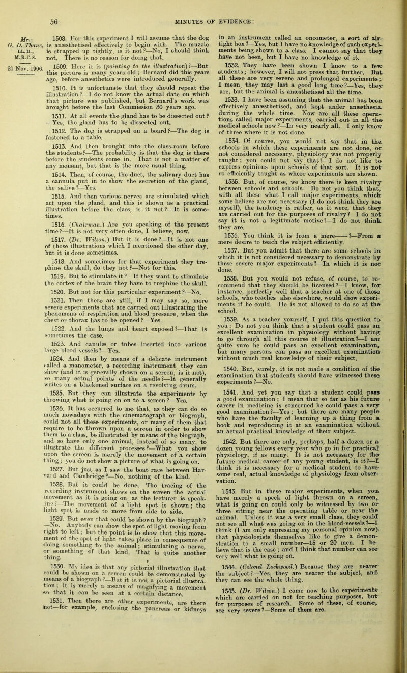 Mr. 1508. For this experiment I will assume that the dog G. D. Thane, is anaesthetised effectively to begin with. The muzzle LL.D., is strapped up tightly, is it not?—No, I should think m.r.c.S. not. There is no reason for doing that. 21 Nov. 1906. 1509. Here it is (pointing to the illustration)?—But this picture is many years old; Bernard did this years ago, before anaesthetics were introduced generally. 1510. It is unfortunate that they should repeat the illustration ?—I do not kno w the actual date on which that picture was published, but Bernard’s work was brought before the last Commission 30 years ago. 1511. At all events the gland has to be dissected out ? —Yes, the gland has to be dissected out. 1512. The dog is strapped on a board ?—The dog is fastened to a table. 1513. And then brought into the class-room before the students?-—The probability is that the dog is there before the students come in. That is not a matter of any moment, but that is the more usual thing. 1514. Then, of course, the duct, the salivary duct has a cannula put in to show the secretion of the gland, the saliva?-—Yes. 1515. And then various nerves are stimulated which act upon the gland, and this is shown as a practical illustration before the class, is it not?—It is some- times. 1516. (Chairman.) Are you speaking of the present time ?—It is not very often done, I believe, now. 1517. (Hr. Wilson.) But it is done ?—It is not one of those illustrations which I mentioned the other day, but it is done sometimes. 1518. And sometimes- for that experiment they tre- phine the skull, do they not ?—Not for this. 1519. But to stimulate it ?—If they want to stimulate the cortex of the brain they have to trephine the skull. 1520. But not for this particular experiment ?—No. 1521. Then there are still, if I may say so, more severe experiments that are carried out illustrating the phenomena of respiration and blood pressure, when the chest or thorax has to be opened ?—Yes. 1522. And the lungs and heart exposed ?—That is sometimes the case. 1523. And canulse or tubes inserted into various large blood vessels?—Yes. 1524. And then by means of a delicate instrument called a manometer, a recording instrument, they can show (and it is generally shown on a screen, is it not), so many actual points of the needle ?—It generally writes on a blackened surface on a revolving drum. 1525. But they can illustrate the experiments by throwing what is going on on to a screen ?—Yes. 1526. It has occurred to me that, as they can do so much nowadays with the cinematograph or biograph, could not all these experiments, or many of them that require to be thrown upon a screen in order to show them to a class, be illustrated by means of the biograph, and so have only one animal, instead of so many, to illustrate the different processes ?—What you show upon the screen is merely the movement of a certain thing ; you do not show a picture of what is going on. 1527. But just as I saw the boat race between Har- vard and Cambridge ?—No, nothing of the kind. 1528. But it could be done. The tracing of the recording instrument shows on the screen the actual movement as it is going on, as the lecturer is speak- ing?—The movement of alight spot is shown; the light spot is made to move from side to side. 1529. But even that could be shown by the biograph ? -—No. Anybody can show the spot of light moving from l ight to left; but the point is to- show that this move- ment of the spot of light takes place in consequence of doing something to the animal; stimulating a nerve, or something of that kind. That is quite another thing. 1530. My idea is that any pictorial illustration that could be shown on a screen could be demonstrated by means of a biograph ?—But it is not a pictorial illustra- tion , it is merely a means of magnfying a movement so that it can be seen at a certain distance. 1531. Then there are other experiments, are there not—for example, enclosing the pancreas or kidneys in an instrument called an oncometer, a sort of air- tight box ?—Yes, but I have no knowledge of such experi- ments being shown to a class. I cannot say that they have not been, but I have no knowledge of it. 1532. They have been shown I know to a few students; however, I will not press that further. But. all these are very severe and prolonged experiments;. I mean, they may last a good long time?—Yes, they/ are, but the animal is anaesthetised all the time. 1533. I have been assuming that the animal has been effectively anaesthetised, and kept under a-naesthesia. during the whole time. Now are all these opera- tions called major experiments, carried out in all the medical schools now ?—In very nearly all. I only know, of three where it is not done. 1534. Of course, you would not say that in the schools in which these experiments are not done, or not considered necessary, physiology was not properly- taught ; you could not say that ?—I do not like to> express opinions upon schools of that sort. It is not so efficiently taught as where experiments are shown. 1535. But, of course, we know there is keen rivalry between schools and schools. Do not you think that, with all these what I call major experiments, which some believe are not necessary (I do not think they are myself), the tendency is rather, as it were, that they are carried out for the purposes of rivalry? I do not say it is not a legitimate motive ?—I do not think they are. 1536. You think it is from a mere ?—From a mere desire to teach the subject efficiently. 1537. But you admit that there are some schools in which it is not considered necessary to demonstrate by these severe major experiments ?—In which it is no-fr done. 1538. But you would not refuse, of course, to re- commend that they should be licensed?—I know, for instance, perfectly well that a teacher at one of those schools, who teaches also elsewhere, would show experi- ments if he could. He is not allowed to do so at the- school. 1539. As a teacher yourself, I put this question ta you : Do not you think that a student could pass an excellent examination in physiology without having to go through all this course of illustration?—I am' quite sure he could pass an excellent examination, but many persons can pass an excellent examination without much real knowledge of their subject. 1540. But, surely, it is not made a condition of the examination that students should have witnessed these experiments ?—No. 1541. And yet you say that a student could pass a good examination ; I mean that so far as his future- career in medicine is concerned he could pass a very good examination ?—Yes ; but there are many people who have the faculty of learning up a thing from a book and reproducing it at an examination without an actual practical knowledge of their subject. 1542. But there are only, perhaps, half a dozen or a dozen young fellows every year who go in for practical physiology, if as many. It is not necessary for the future medical career of any young student, is it?—I think it is necessary for a medical student to have some real, actual knowledge of physiology from obser- vation. 1543. But in these major experiments, when yon have merely a speck of light thrown on a screen, what is going on could only be witnessed by two or three sitting near the operating table or near the animal. Unless it was a very small class, they could not see all what was going on in the blood-vessels ?—I think (I am only expressing my personal opinion now)- that physiologists themselves like to give a demon- stration to a small number—15 or 20 men. I be- lieve that is the case ; and I think that number can see- very well what is going on. 1544. (Colonel Lockwood.) Because they are nearer the subject ?—Yes, they are nearer the subject, and they can see the whole thing. 1545. (Hr. Wilson.) I come now to the experiments which are carried on not for teaching purposes, but for purposes of research. Some of these, of course', aTe very severe?—Some of them are.