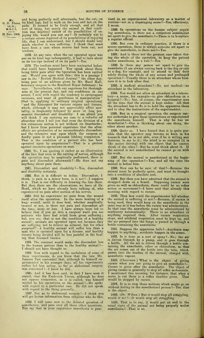 and being perfectly well afterwards, but tbe cat, on G. D. Thane its bind legs, had to walk on the toes and not on the l'l.d., ’ pads.' It seemed to be lively enough, and all that M.R.C.S. sort of thing, but surely the animal in that condi- tion was deprived rather of its possibilities of en- 21 Nov. 1906. joying life, would you not say?—It certainly was to —~ a certain extent deprived of its possibilities of enjoying life, that I can understand, but I should doubt very much whether it was suffering. I think that must have been a case where nerves had been cut, not tendons. 1578. At any rate, when the cat operated upon was put on its hind legs subsequently, it had to turn about on its toe-tips instead of on its pads ?—Yes. 1579. The tendons must have been contracted before that could have happened. You speak about there being little pain after the 'operation has been carried out. Would you agree with this ; this is a passage I saw in the “ British Medical Journal ” the other day, being part of an address given by Mr. Basil Hall, honorary surgeon to the Bradford Royal Infirmary ; he says : “ Nevertheless, with our eagerness for thorough- ness at the present day, and our confidence, in our senses, I note with regret the tendency to extravagant incisions, and want of gentleness in manipulation ” (that is, applying to ordinary surgical operations) “ and the disrespect for various organs and tissues, which, although it may not appreciably affect mor- tality, is frequently followed by more or less, per- manent discomfort and disability. I am afraid you will think I am carrying my case to a reductio ad absurdum when I tell you that even the division of a few cutaneous nerves is not without its drawbacks ; but I know from personal experience that the after- effects are productive of no inconsiderable discomfort, and the extensive scar upon which the surgeon so fondly gazes is not a pleasant lifelong companion.” That is the condition of a patient who has been operated upon by amputation ?—That is a protest against excessive operations on man. 1580. No, I am quoting it rather as an illustration of the fact that even in the cutting of nerves, although the operation may be aseptically performed, there is pain and discomfort afterwards?—He does not say anything about pain there. 1581. Discomfort and disability?—Yes, discomfort and disability certainly. 1582. But it is difficult to define. Discomfort, I think, is pain in a minor form, is it not ?—I suppose it is. That is our difficulty in drawing the line there. But then there are the observations we have of Dr. Head, which we have already been talking of, who experienced no pain after section of his nerves. 1583. Did he experience no pain from the wound • itself after the operation. In the mere healing of a huge wound, until it does heal, whether aseptically treated or not, is there not pain and discomfort all the time, more or less. I have always been ■ led to believe that if you go into a surgical ward you see patients who have had relief from great suffering ; but, you see, that is not the condition of a healthy animal ; animals are operated upon not because they are suffering, not to relieve an ailment, but for other purpose??—A healthy animal will suffer less than a man who is operated upon for a disease, and healthy tissues being divided will be less painful in the heal- ing than diseased tissues. 1584. The contrast would make the discomfort less to the human patient than to the healthy animal ?— I should not have thought so. 1585. Now with regard to the usefulness of some of these experiments, do you know that the late Mr. Lawson Tait contended that, although he himself ex- perimented in his younger days, all his experiments rather led him astray, so far as abdominal surgery was concerned?—I know he did. 1586. And it has been said, in fact I have seen it stated, that Sir Frederick Treves, although he does not oppose vivisection, as it is called, was himself misled by his operations on the animal ?—He spoke with regard to a particular case. He did not speak with regard to the thing generally. 1587. Not as to abdominal surgery?—I think you will get better information from surgeons who do this. 1588. I will come now to the debated question of anaesthetics, and pass over all these other questions. You say that in your experience anaesthesia is prac- tised in an experimental laboratory as a matter of routine—not in a disparaging sense?—Yes, effectively, I mean. v 1589. In operations on the human subject requir- ing anaesthesia, is there not a competent anaesthetist set apart to give the anaesthetic ?—There is in hospitals a regular official. 1590. But even in ordinary practice, if there is a severe operation, there is always someone set apart to give the anaesthetic, is there not?—Yes. 1591. And is there not the greatest care taken dur- ing the whole of the operation, to keep the patient under anaesthesia, as a rule ?—Yes. 1592. Is there any person set apart to give the anaesthetic (I am always coming back to the dog or cat) to a dog, for example, and to attend to that duty solely during the whole of any severe and prolonged operation ?—Usually there is an attendant whose busi- ness it is to look after that. 1593. A medical attendant ?—No, not medical—an attendant in the laboratory. 1594. You would not allow an attendant in a labora- tory—a nurse, for example—to give chloroform in a hospital ?—No ; but, of course, the experimenter sees all the time that the animal is kept under. All that the attendant has to do is to hold the apparatus there and to obey the instructions of the experimenter. 1595. But in a surgical operation the surgeon can- not undertake to give these instructions or superintend the anaesthesia himself. That is why he has an anaesthetist ?—One is thinking about one thing, the other about another. 1596. Quite so. I have hinted that it is quite pos- sible that the operator may become so keen in his research that he is not able, even if he is willing and desirous, to see to it; the mind is so occupied (it is like motor driving) with one object that he cannot think of the other ?—But he must think about it. If the animal is not anaesthetised he cannot go on with his work. 1597. But the animal is anaethetised at the begin- ning of the operation?—Yes, and all the time the animal is before him. 1598. How can he be sure of that?—Because the animal must be perfectly quiet, and must be brought into a condition of absolute rest. 1599. But then you have admitted that the animal is strapped down on a board. Supposing curare were given as well as chloroform, there could be no reflex action or movement?—I have said that already this morning with regard to curare. 1600. Then hiow oould the experimenter Bell whether the animal is suffering or not ?—Because, if curare is being used, they would keep on the anaesthetic in the same way as it was before the curare was administered. In that case the anaesthetic must be administered by machinery automatically. There is no attendant or anything required then. After curare respiration stops, and artificial respiration must be kept up, and the air pumped into the lungs is passed in through a bottle containing the anaesthetic. 1601. Suppose the apparatus fails?—Accidents may happen to anything ; accidents happen in the street. 1602. Is it done as a sort of spray ?—No; the air is driven through by a pump, and it goes through a bottle. All the air is driven through a bottle con- taining the anaesthetic, ether or chloroform, so that the air comes out of the bottle into the tube, which passes into the trachea of the animal, charged with anaesthetic vapour. 1603. (Chairman.) What is the object of giving curare when you are going to give an anaesthetic ?— Curare is given after the anaesthetic. The object of giving curare is generally to stop all reflex movements. I mentioned this morning, for instance, that when a nerve is cut there is a reflex shudder given. That would be stopped by curare. 1604. It is to stop those motions which might go on without feeling in the anaesthetised person?—Yes, that is the object. 1605. (Dr. Wilson.) But it would stop all struggling, worrld it not ?—It would stop all struggling. 1606. That is to say, it would put an end to the usual signs of the animal not being properly under anaesthesia?—That is so.