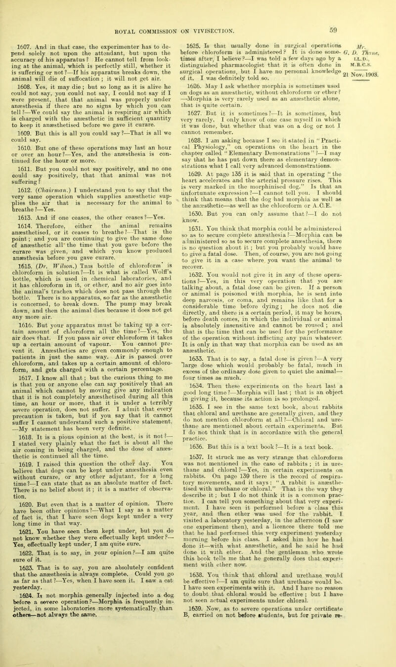 1607. And in that case, the experimenter has to de- pend solely not upon the attendant, but upon the accuracy of his apparatus ? He cannot tell from look- ing at the animal, -which is perfectly still, whether it is suffering or not?—If his apparatus breaks down, the animal will die of suffocation ; it will not get air. 1608. Yes, it may die ; but so long as it is alive he could not say, you could not say, I could not say if I were present, that that animal was properly under anaesthesia if there are no signs by which you can tell?—We could say the animal is respiring air which is charged with the anaesthetic in sufficient quantity to keep it anaesthetised before we gave it curare. 1609. But this is all you could say?—That is all we could say. 1610. But one of these operations may last an hour or over an hour?—Yes, and the anaesthesia is con- tinued for the hour or more. 1611. But you could not say positively, and no one could say positively, that that animal was not suffering ? 1612. (Chairman.) I understand you to say that the very same operation which supplies anaesthetic sup- plies the air that is necessary for the animal to breathe ?—Yes. 1613. And if one ceases, the other ceases ?—Yes. 1614. Therefore, either the animal remains anaesthetised, or it ceases to breathe?—That is the point; and you are continuing to give the same dose of anaesthetic all'the time that you gave before the curare was given, and which you know produced anaesthesia before you gave curare. 1615. (Hr. Wilson.) Tms bottle of chloroform is chloroform in solution?—It is what is called Wolff’s bottle, which is used in chemical laboratories, and it has chloroform in it, or ether, and no air goes into the animal’s trachea which does not pass through the bottle. There is no apparatus, soifar as the anaesthetic is concerned, to break down. The pump may break down, and then the animal dies because it does not get any more air. 1616. But your apparatus must be taking up a cer- tain amount of chloroform all the time?—Yes, the air does that. If you pass air over chloroform it takes up a certain amount of vapour. You cannot pre- vent it. Amesthetics are given commonly enough to patients in just the same way. Air is passed over chloroform, and takes up a certain amount of chloro- form, and gets charged with a certain percentage. 1617. I know all that; but the curious thing to me is that you or anyone else can say positively that an animal which cannot by moving give any indication that it is not completely anaesthetised during all this time, an hour or more, that it is under a terribly severe operation, does not suffer. I admit that every precaution is taken, but if you say that it cannot suffer I cannot understand such a positive statement. —My statement has been very definite. 1618. It is a pious opinion at the best, is it not?— I stated very plainly what the fact is about all the air coming in being charged, and the dose of anoes- thetic is continued all the time. 1619. I raised this question the other day. You believe that dogs can be kept under anaesthesia even without curare, or any other adjutant, for a long time?—I can state that as an absolute matter of fact. There is no belief about it; it is a matter of observa- tion. 1620. But even that is a matter of opinion. There have been other opinions ?—What I say as a matter of fact is, that I have seen dogs kept under a very long time in that way. 1621. You have seen them kept under, but you do not know whether they were effectually kept under ?— Yes, effectually kept under, I am quite sure. 1622. That is to say, in your opinion?—I am quite sure of it. 1623. That is to say, you are absolutely confident that the anaesthesia is always complete. Could you go as far as that ?—Yes, when I have seen it. I saw a oat yesterday. 1624. Is not morphia generally injected into a dog before a severe operation?—Morphia is frequently in- jected, in some laboratories more systematically than others—not always the same. 1625. Is that usually done in surgical operations j/,._ before chloroform is administered? It is done some- G. D_ Th'ine, times after, I believe?—I was told a few days ago by a ll.d., distinguished pharmacologist that it is often done in m.r.c.s. surgical operations, but I have no personal knowledge M r of it. I was definitely told so. 1626. May I ask whether morphia is sometimes used on dogs as an anaesthetic, without chloroform or ether ? —Morphia is very rarely used as an anaesthetic alone, that is quite certain. 1627. But it is sometimes ?—It is sometimes, but very rarely. I only know of one case myself in which it was done, but whether that was on a dog or not I cannot remember. 1628. I am asking because I see it stated in “ Practi- cal Physiology,” on operations on the heart in the chapter called “ Elementary Demonstrations ” ?—I may say that he has put down there as elementary demon- strations what I call very advanced demonstrations. 1629. At page 135 it is said that in operating “ the heart accelerates and the arterial pressure rises. This is very marked in the morphinised dog.” Is that an unfortunate expression ?—I cannot tell you. I should think that means that the dog had morphia as well as the anaesthetic—as well as the chloroform or A.C.E. 1630. But you can only assume that ?—I do not know. 1631. You think that morphia could be administered so as to secure complete anaesthesia ?—Morphia can be administered so as to secure complete anaesthesia, there is no question about it; but you probably would have to give a fatal dose. Then, of course, you are not going to give it in a case where you want the animal to recover. 1632. You would not give it in any of these opera- tions ?—Yes, in this very operation that you are talking about, a fatal dose can be given. If a person or animal is poisoned with morphia, he is sent into deep narcosis, or coma, and remains like that for a considerable time before dying; he does not die directly, and there is a certain period, it may be hours, before death comes, in which the individual or animal is absolutely insensitive and cannot be roused ; and that is the time that can be used for the performance of the operation without inflicting any pain whatever. It is only in that way that morphia can be used as an anaesthetic. 1633. That is to say, a fatal dose is given ?—A very large dose which would probably be fatal, much in excess of the ordinary dose given to quiet the animal— four times as much. 1634. Then these experiments on the heart last a good long time ?—Morphia will last; that is an object in giving it, because its action is so prolonged. 1635. I see in the same text book, about rabbits that chloral and urethane are generally given, and they do not mention chloroform at all ?—Chloral and ure- thane are mentioned about certain experiments. But I do not think that is in accordance with the general practice. 1636. But this is a text book ?—It is a text book. 1637. It struck me as very strange that chloroform was not mentioned in the case of rabbits ; it is ure- thane and chloral ?—Yes, in certain experiments on rabbits. On page 139 there is the record of respira- tory movements, and it says : “ A rabbit is anaesthe- tised with urethane or chloral.” That is the way they describe it; but I do not think it is a common prac- tice. I can tell you something about that very experi- ment. I have seen it performed before a class this year, and then ether was used for the rabbit. I visited a laboratory yesterday, in the afternoon (I saw one experiment then), and a licencee there told me that he had performed this very experiment yesterday morning before his class. I asked him how he had done it—with what anaesthetic, and he said he had done it with ether. And the gentleman who wrote this book tells me that he generally does that experi- ment with ether now. 1638. You think that chloral and urethane would be effective ?—I am quite sure that urethane would be. I have seen experiments with it. And I have no reason to doubt that chloral would be effective ; but I have not seen actual experiments under chloral. 1639. Now, as to severe operations under certificate B, carried on not before students, but for private re-