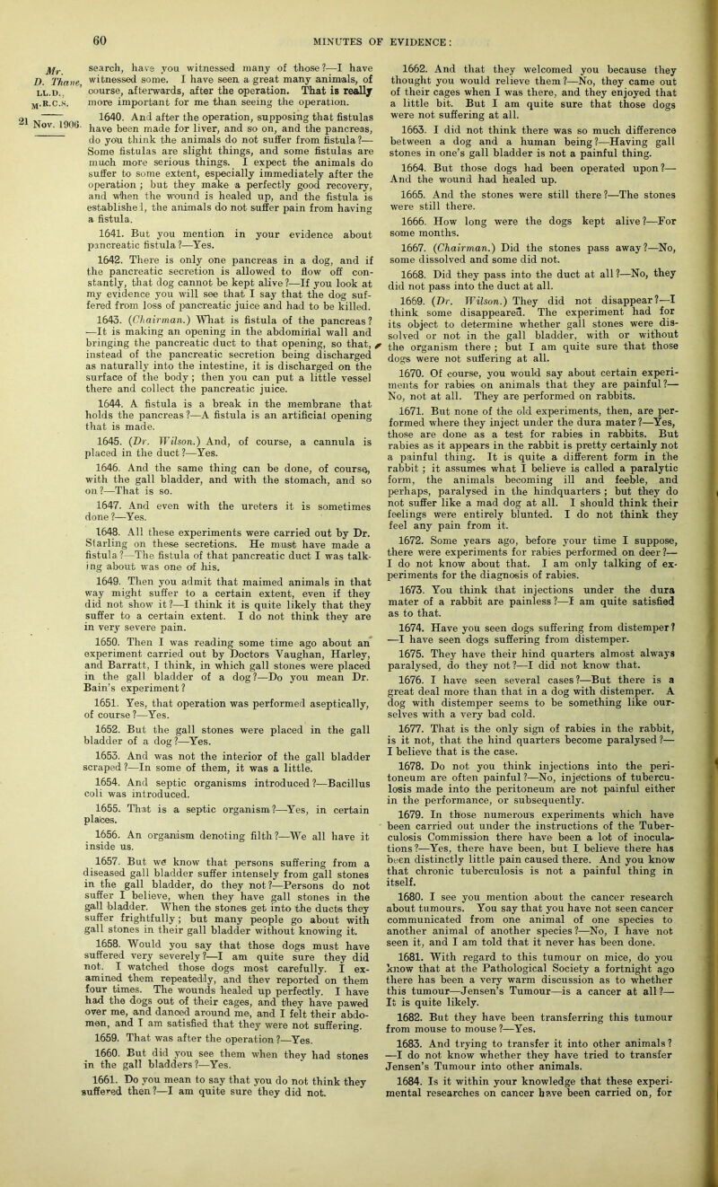 j^r search, have you witnessed many of those?—I have D. Thane witnessed some. I have seen a great many animals, of ll.d. ’ course, afterwards, after the operation. That is really m.R.C.s. more important for me than seeing the operation. 2i . 1640. And after the operation, supposing that fistulas Nov. 1906. jiave been made for liver, and so on, and the pancreas, do you think the animals do not suffer from fistula ?— Some fistulas are slight things, and some fistulas are much more serious things. I expect the animals do suffer to some extent, especially immediately after the operation ; but they make a perfectly good recovery, and when the wound is healed up, and the fistula is establishei, the animals do not suffer pain from having a fistula. 1641. But you mention in your evidence about pancreatic fistula?—Yes. 1642. There is only one pancreas in a dog, and if the pancreatic secretion is allowed to flow off con- stantly, that dog cannot be kept alive ?—If you look at my evidence you will see that I say that the dog suf- fered from loss of pancreatic juice and had to be killed. 1643. (Chairman.) What is fistula of the pancreas? —It is making an opening in the abdominal wall and bringing the pancreatic duct to that opening, so that, ? instead of the pancreatic secretion being discharged as naturally into the intestine, it is discharged on the surface of the body; then you can put a little vessel there and collect the pancreatic juice. 1644. A fistula is a break in the membrane that holds the pancreas ?—A fistula is an artificial opening that is made. 1645. (Dr. Wilson.) And, of course, a cannula is placed in the duct ?—Yes. 1646. And the same thing can be done, of course, with the gall bladder, and with the stomach, and so on?—That is so. 1647. And even with the ureters it is sometimes done ?—Yes. 1648. All these experiments were carried out by Dr. Slarling on these secretions. He must have made a fistula ?—The fistula of that pancreatic duct I was talk- ing about was one of his. 1649. Then you admit that maimed animals in that way might suffer to a certain extent, even if they did not show it?—I think it is quite likely that they suffer to a certain extent. I do not think they are in very severe pain. 1650. Then I was reading some time ago about an experiment carried out by Doctors Vaughan, Harley, and Barratt, I think, in which gall stones were placed in the gall bladder of a dog?—Do you mean Dr. Bain’s experiment ? 1651. Yes, that operation was performed aseptically, of course?—Yes. 1652. But the gall stones were placed in the gall bladder of a dog?—Yes. 1653. And was not the interior of the gall bladder scraped ?—In some of them, it was a little. 1654. And septic organisms introduced ?—Bacillus coli was introduced. 1655. That is a septic organism ?—Yes, in certain plaices. 1656. An organism denoting filth?—We all have it inside us. 1657. But we know that persons suffering from a diseased gall bladder suffer intensely from gall stones in the gall bladder, do they not?—Persons do not suffer I believe, when they have gall stones in the gall bladder. When the stones get into the ducts they suffer frightfully ; but many people go about with gall stones in their gall bladder without knowing it. 1658. Would you say that those dogs must have suffered very severely?—I am quite sure they did not. I watched those dogs most carefully. I ex- amined them repeatedly, and thev reported on them four times. The wounds healed up perfectly. I have had the dogs out of their cages, and they have pawed over me, and danced around me, and I felt their abdo- men, and I am satisfied that they were not suffering. 1659. That was after the operation ?—Yes. 1660. But did you see them when they had stones in the gall bladders ?—Yes. 1662. And that they welcomed you because they thought you would relieve them ?—No, they came out of their cages when I was there, and they enjoyed that a little bit. But I am quite sure that those dogs were not suffering at all. 1663. I did not think there was so much difference between a dog and a human being?—Having gall stones in one’s gall bladder is not a painful thing. 1664. But those dogs had been operated upon?— And the wound had healed up. 1665. And the stones were still there?—The stones were still there. 1666. How long were the dogs kept alive?—For some months. 1667. (Chairman.) Did the stones pass away?—No, some dissolved and some did not. 1668. Did they pass into the duct at all ?—No, they did not pass into the duct at all. 1669. (Dr. Wilson.) They did not disappear?—I think some disappeared. The experiment had for its object to determine whether gall stones were dis- solved or not in the gall bladder, with or without the organism there ; but I am quite sure that those dogs were not suffering at all. 1670. Of course, you would say about certain experi- ments for rabies on animals that they are painful?— No, not at all. They are performed on rabbits. 1671. But none of the old experiments, then, are per- formed where they inject under the dura mater?—Yes, those are done as a test for rabies in rabbits. But rabies as it appears in the rabbit is pretty certainly not a painful thing. It is quite a different form in the rabbit ; it assumes what I believe is called a paralytic form, the animals becoming ill and feeble, and perhaps, paralysed in the hindquarters ; but they do not suffer like a mad dog at all. I should think their feelings were entirely blunted. I do not think they feel any pain from it. 1672. Some years ago, before your time I suppose, there were experiments for rabies performed on deer?— I do not know about that. I am only talking of ex- periments for the diagnosis of rabies. 1673. You think that injections under the dura mater of a rabbit are painless ?—I am quite satisfied as to that. 1674. Have you seen dogs suffering from distemper? —I have seen dogs suffering from distemper. 1675. They have their hind quarters almost always paralysed, do they not?—I did not know that. 1676. I have seen several cases?—But there is a great deal more than that in a dog with distemper. A dog with distemper seems to be something like our- selves with a very bad cold. 1677. That is the only sign of rabies in the rabbit, is it not, that the hind quarters become paralysed?— I believe that is the case. 1678. Do not you think injections into the peri- toneum are often painful ?—No, injections of tubercu- losis made into the peritoneum are not painful either in the performance, or subsequently. 1679. In those numerous experiments which have been carried out under the instructions of the Tuber- culosis Commission there have been a lot of inocula- tions?—Yes, there have been, but I believe there has been distinctly little pain caused there. And you know that chronic tuberculosis is not a painful thing in itself. 1680. I see you mention about the cancer research about tumours. You say that you have not seen cancer communicated from one animal of one species to another animal of another species?—No, I have not seen it, and I am told that it never has been done. 1681. With regard to this tumour on mice, do you know that at the Pathological Society a fortnight ago there has been a very warm discussion as to whether this tumour—Jensen’s Tumour—is a cancer at all ?— It is quite likely. 1682. But they have been transferring this tumour from mouse to mouse ?—Yes. 1683. And trying to transfer it into other animals ? —I do not know whether they have tried to transfer Jensen’s Tumour into other animals. 1661. Do you mean to say that you do not think they suffered then?—I am quite sure they did not. 1684. Is it within your knowledge that these experi- mental researches on cancer have been carried on, for