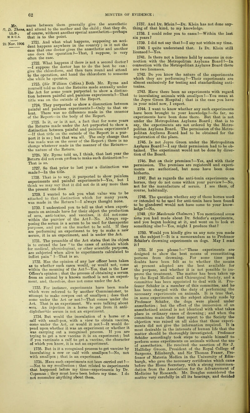 Mr. nurse between them generally give the anaesthetic n. D. Thant, and attend to the mother and the child ; that they do, 1 ’  of course, without another special anaesthetist—perhaps that is to the point. 1721. And what what happens, supposing an acci- dent happens anywhere in the country ; is it not the case that one doctor gives the anaesthetic and another one does the operation ?—That, I suppose, is very often the case. LL.D., M R C.S. 21 Nov. 1906 1722. What happens if there is not a second doctor ? —I suppose the doctor has to do the best he can: give the chloroform, and then turn round and attend to the operation, and hand the chloroform to someone else while he operates. 1723. (Sir William Collins.) Both Mr. By me and yourself told us that the Returns made annually under the Act for some years purported to show a distinc- tion between painful and, painless experiments l—'That title was on the outside of the Report. 1724. They purported to show a distinction between painful and painless experiments ?—Only to that ex- tent. There was no difference made in the interior of the Report—in the body of the Report. 1725 Is it, or is it not, a fact that for some years the Returns made under the Act purported to show a. distinction between painful and painless experiments l If that title on the outside of the Report is a pur- port it is so ; but that was all. The only change that was mad6 was on the cover of the Repoi*t; there is no change whatever made in the manner of the Return ■ the nature of the Return. 1726. Mr. Byrne told us, I think, that last year the Return did not even profess to make such distinction ?— That is so. 1727. So that prior to last year a distinction was made 1—In the title. 1728. That is to say, it purported to show painless experiments and painful experiments?—Yes, but I think we may say that it did not do it any more than the present one does. 1729. I wanted to ask you what value was to be attached to that distinction which for many years, was made in the Return?—I always thought none. 1730. I understood you to tell us that when experi- ments on animals have for their object the production of sera, anti-toxins, and vaccines, it did not come within the purview of the Act?—No. Always sup- posing the serum is a serum to be used for therapeutic purposes, and put on the market to be sold. If they are performing an experiment to try to make a new serum, it is an experiment, and is under the Act. 1731. The preamble of the Act states that its object is to extend the law “ to the cases of animals which for medical, physiological, or other scientific purposes, are subjected when alive to experiments calculated to inflict pain ” ?—That is so. 1732. Has the opinion of any law officer been taken as to whether such cases would, or would not, come within the meaning of the Act?—Yes, that is the Law Officer’s opinion ; that the process of obtaining a serum, from an animal by a known method is not an experi- ment, and, therefore, does not come under the Act. 1733. For instance, experiments have been made which were referred to by another Commissioner, to attempt to make cowpox out of smallpox ; does that come under the Act or not ?—That comes under the Act. That is an experiment. We were talking about sera. An injection in a horse to get from it anti- diphtheritic serum is not an experiment. 1734. But would the inoculation of a horse or a calf with small-pox, with a view to obtain vaccine, come, under the Act, or would it not?—It would de- pend upon whether it was an experiment or whether it was carrying out a recognised process. If you are trying to get a new vaccine it is an experiment; but if you vaccinate a calf to get a vaccine, the character of which you know, it is not an experiment. 1735. But is it a recognised process to get vaccine by inoculating a cow or calf with smallpox?—No, not with smallpox ; that is an experiment. 1736. Have such experiments not been carried out ?— —Not to my recollection ; that related to experiments that happened before my time—experiments by Dr. Copeman ; they must have been before my time. I do not remember anything about them. 1737. And Dr. Mein ?—Dr. Klein has not done any- thing of that kind, to my knowledge. 1738. I could refer you to cases?—Within the last six years? 1739. I did not say that ?—I say not within my time. 1740. I quite understand that. Is Dr. Klein still licensed ?—Yes. 1741. Is there not a licence held by someone in con- nection with the Metropolitan Asylums Board?—In connection with the Metropolitan Asylums Board there- are two licensees. 1742. Do you know the nature of the experiments- which they are performing?—Their experiments are almost exclusively for testing and standardising anti- toxins. 1743. Have there been no experiments with regard to inoculating animals with smallpox?—You mean at the Joyce Green Hospital; that is the case you have in your mind now, I expect. 1744. I want to know whether any such experiments- have been brought to your knowledge?—So far, no experiments have been done there. But that is not. under the Metropolitan Asylums Board ; that is to say, the experiments are not ordered by the Metro- politan Asylums Board. The permission of the Metro- politan Asylums Board had to be obtained for the- registration of the place. 1745. Is not Joyce Green under the Metropolitan. Asylums Board?—I say their permission had to be ob- tained. The experiment would not be done by direc- tion of the Board. 1746. But on their premises ?—Yes, and with their permission. The premises are registered and experi- ments are authorised, but none have been done hitherto. 1747. But as regards the anti-toxin experiments on horses, they do not come within your purview?—Nor not for the manufacture of serum. I see them, of course, habitually. 1748. The question whether any of these horses used or intended to be used for anti-toxin have been found to be glandered would not have come to your know- ledge ?—No. 1749. (Sir Mackenzie Chalmers.) You mentioned some- note you had made about Dr. Schafer’s experiments,, and you began looking at it, and went on to look at something else ?—Yes, might I produce that ? 1750. Would you kindly give us any note you made on the subject ?—It is a memorandum as to Professor Schafer’s drowning experiments on dogs. May I read it ? 1751. If you please ?—“ These experiments are- designed to show the best means of resuscitating persons from drowning. For some time past doubts have been felt as to whether the means at present adopted are the best available for the purpose, and whether it is not possible to im- prove the treatment. The matter has been taken up by the Royal Medical and Chirurgical Society, and a committee has been appointed to deal with it. Pro- fessor Schafer is a member of this committee, and he has been charged with the duty of performing the necessary experiments on animals. It is true that, in some experiments on the subject already made by Professor Schafer, the dogs were placed under anaesthetics ; but the effect of the immersion of an anaesthetised animal is not identical with what takes place in ordinary cases of drowning ; and when the committee made their first report to the Society the objection was raised on all sides that those experi- ments did not give the information required. It is most desirable in the interests of human life that the matter should be thoroughly investigated. Professor Schafer accordingly took steps to enable himself to perform some experiments on animals without the use of anaesthetics. He received the sanction of Sir J. Halliday Groom, President of the Royal College of Surgeons, Edinburgh, and Sir Thomas Fraser, Pro- fessor of Materia Medica in the University of Edin- burgh, who gave the necessary certificates which came before the Home Secretary, with a strong recommen- dation from the Association for the Advancement of Medicine by Research. Mr. Douglas considered _ the matter very carefully in all its bearings, and decided-'