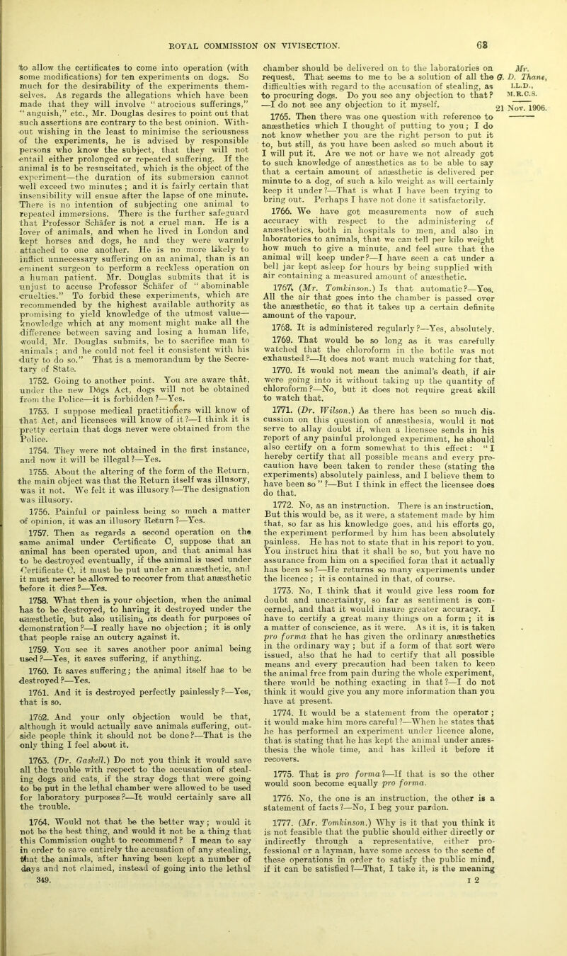 to allow the certificates to come into operation (with some modifications) for ten experiments on dogs. So much for the desirability of the experiments them- selves. As regards the allegations which have been made that they will involve “ atrocious sufferings,” “ anguish,” etc., Mr. Douglas desires to point out that such assertions are contrary to the best oninion. With- out wishing in the least to minimise the seriousness of the experiments, he is advised by responsible persons who know the subject, that they will not entail either prolonged or repeated suffering. If the animal is to be resuscitated, which is the object of the experiment—the duration of its submersion cannot well exceed two minutes ; and it is fairly certain that insensibility will ensue after the lapse of one minute. There is no intention of subjecting one animal to repeated immersions. There is the further safeguard that Professor Schafer is not a cruel man. He is a lover of animals, and when he lived in London and kept horses and dogs, he and they were warmly attached to one another. He is no more likely to inflict unnecessary suffering on an animal, than is an eminent surgeon to perform a reckless operation on a human patient. Mr. Douglas submits that it is unjust to accuse Professor Schafer of “ abominable cruelties.” To forbid these experiments, which are recommended by the highest available authority as promising to yield knowledge of the utmost value— knowledge which at any moment might make all the ■difference between saving and losing a human life, ■would, Mr. Douglas submits, be to sacrifice man to animals ; and he could not feel it consistent with his ■duty to do so.” That is a memorandum by the Secre- tai’y of State. 1752. Going to another point. You are aware that, under the new Dogs Act, dogs will not be obtained from the Police—it is forbidden ?—Yes. 1753. I suppose medical practitioners will know of that Act, and licensees will know of it ?—I think it is pretty certain that dogs never were obtained from the Police. 1754. They were not obtained in the first instance, and now it will be illegal ?—Yes. 1755. About the altering of the form of the Return, the main object was that the Return itself was illusory, was it not. We felt it was illusory ?—The designation was illusory. 1756. Painful or painless being so much a matter ■of opinion, it was an illusory Return?—Yes. 1757. Then as regards a second operation on the ■same animal under Certificate C, suppose that an animal has been operated upon, and that animal has to be destroyed eventually, if the animal is used under Certificate C, it must be put under an anaesthetic, and it must never be allowed to recover from that anaesthetic before it dies ?—Yes. 1758. What then is your objection, when the animal has to be destroyed, to having it destroyed under the anaesthetic, but also utilising its death for purposes of demonstration ?—I really have no objection ; it is only that people raise an outcry against it. 1759. You see it saves another poor animal being used ?—Yes, it saves suffering, if anything. 1760. It saves suffering; the animal itself has to be destroyed ?—Yes. 1761. And it is destroyed perfectly painlessly ?—Yes, that is so. 1762. And your only objection would be that, although it would actually save animals suffering, out- side people think it should not be done?—That is the only thing I feel about it. 1763. (Dr. Gaskell.) Do not you think it would save all the trouble with respect to the accusation of steal- ing dogs and cats, if the stray dogs that were going to be put in the lethal chamber were allowed to be used for laboratory purposes?—It would certainly save all the trouble. chamber should be delivered on to the laboratories on Mr. request. That seems to me to be a solution of all the G. D. Thane, difficulties with regard to the accusation of stealing, as ll.d., to procuring dogs. Do you see any objection to that? M.R.C.S. —I do not see any objection to it myself. gi Nov 1906 1765. Then there was one question with reference to anaesthetics which I thought of putting to you; I do not know whether you are the right person to put it to, but still, As you have been asked so much about it I will put it. Are we not or have we not already got to such knowledge of anaesthetics as to be able to say that a certain amount of anaesthetic is delivered per minute to a dog, of such a kilo weight as will certainly keep it under ?—That is what I have been trying to bring out. Perhaps I have not done it satisfactorily. 1766. We have got measurements now of such accuracy with respect to the administering of anaesthetics, both in hospitals to men, and also in laboratories to animals, that we can tell per kilo weight how much to give a minute, and feel sure that the animal will keep under?—I have seen a cat under a bell jar kept asleep for hours by being supplied with air containing a measured amount of anaesthetic. 1767t. (Mr. Tomlcinson.) Is that automatic?—Yes. All the air that goes into the chamber is passed over the anaesthetic, so that it takes up a certain definite amount of the vapour. 1768. It is administered regularly ?—Yes, absolutely. 1769. That would be so long as it was carefully watched that the chloroform in the bottle was not exhausted ?—It does not want much watching for that. 1770. It would not mean the animal’s death, if air were going into it without taking up the quantity of chloroform ?—No, but it does not require great skill to watch that. 1771. {Dr. Wilson.) As there has been so much dis- cussion on this question of anaesthesia, would it not serve to allay doubt if, when a licensee sends in his report of any painful prolonged experiment, he should also certify on a form somewhat to this effect: “ I hereby certify that all possible means and every pre- caution have been taken to render these (stating the experiments) absolutely painless, and I believe them to have been so ” ?—But I think in effect the licensee does do that. 1772. No, as an instruction. There is an instruction. But this would be, as it were, a statement made by him that, so far as his knowledge goes, and his efforts go, the experiment performed by him has been absolutely painless. He has not to state that in his report to you. You instruct him that it shall be so, but you have no assurance from him on a specified form that it actually has been so ?—He returns so many experiments under the licence ; it is contained in that, of course. 1773. No, I think that it would give less room for doubt and uncertainty, so far as sentiment is con- cerned, and that it would insure greater accuracy. I have to certify a great many things on a form ; it is a matter of conscience, as it were. As it is, it is taken pro forma that he has given the ordinary anaesthetics in the ordinary way ; but if a form of that sort were issued, also that he had to certify that all possible means and every precaution had been taken to keep the animal free from pain during the -whole experiment, there would be nothing exacting in that?—I do not think it would give you any more information than you have at present. 1774. It would be a statement from the operator ; it would make him more careful ?—When he states that he has performed an experiment under licence alone, that is stating that he has kept the animal under anaes- thesia the whole time, and has killed it before it recovers. 1775. That is pro formal—If that is so the other would soon become equally pro forma. 1776. No, the one is an instruction, the other is a statement of facts ?—No, I beg your pardon. 1764. Would not that be the better way; would it not be the best thing, and would it not be a thing that this Commission ought to recommend ? I mean to say in order to save entirely the accusation of any stealing, that the animals, after having been kept a number of days and not claimed, instead of going into the lethal 1777. (Mr. Tomldnson.) Why is it that you think it is not feasible that the public should either directly or indirectly through a representative, either pro- fessional or a layman, have some access to the scene of these operations in order to satisfy the public mind, if it can be satisfied?—That, I take it, is the meaning