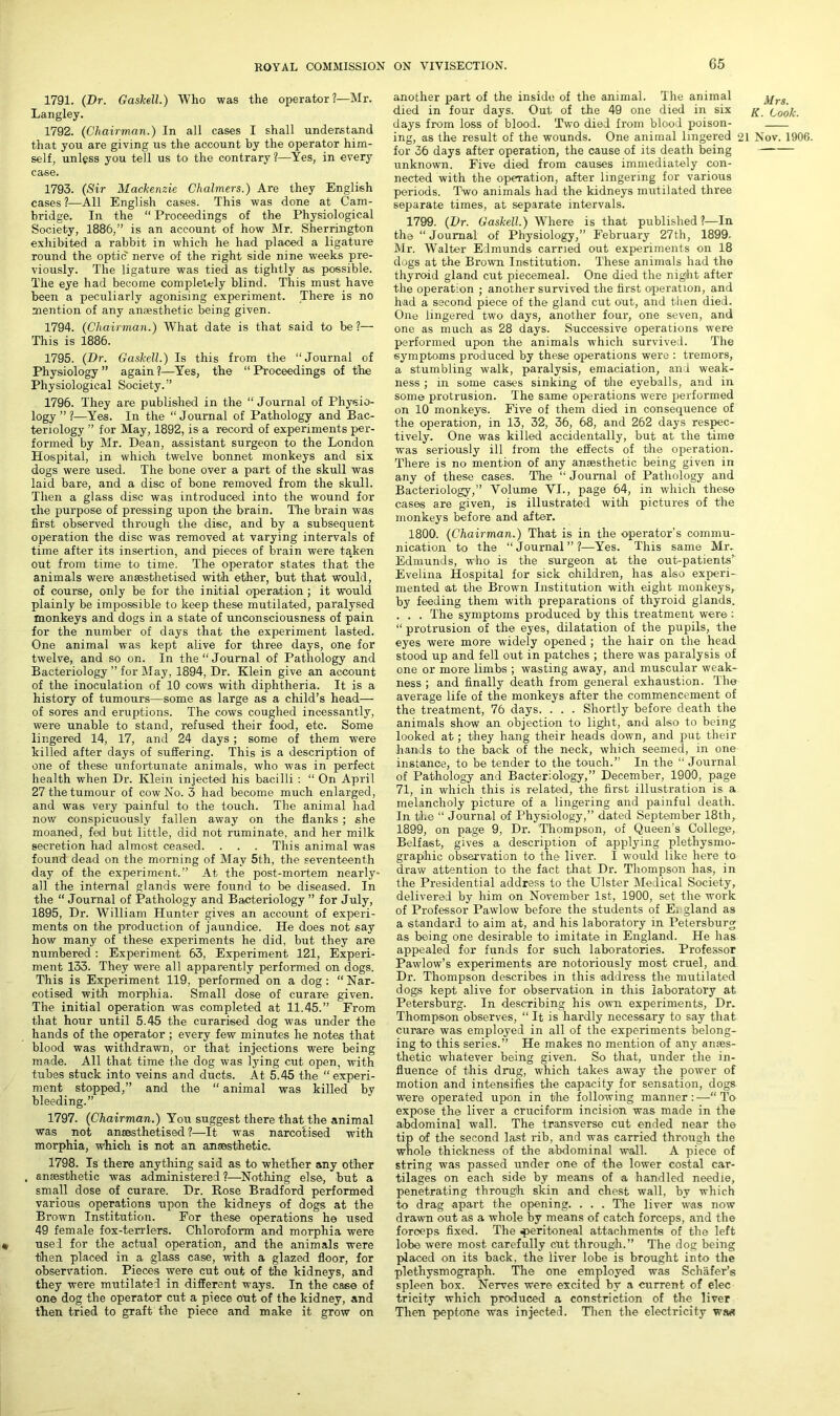 1791. (Dr. Gaskell.) Who was the operator?—Mr. Langley. 1792. (Chairman.) In all cases I shall understand that you are giving us the account by the operator him- self, unless you tell us to the contrary ?—Yes, in every case. 1793. (Sir Mackenzie Chalmers.) Are they English cases ?—All English cases. This was done at Cam- bridge. In the “ Proceedings of the Physiological Society, 1886,” is an account of how Mr. Sherrington exhibited a rabbit in which he had placed a ligature round the optic nerve of the right side nine weeks pre- viously. The ligature was tied as tightly as possible. The eye had become completely blind. This must have been a peculiarly agonising experiment. There is no mention of any anaesthetic being given. 1794. (Chairman.) What date is that said to be ?— This is 1886. 1795. (Dr. Gaskell.) Is this from the “Journal of Physiology ” again ?—Yes, the “ Proceedings of the Physiological Society.” 1796. They are published in the “ Journal of Physio- logy ” ?—Yes. In the “Journal of Pathology and Bac- teriology ” for May, 1892, is a record of experiments per- formed by Mr. Dean, assistant surgeon to the London Hospital, in which twelve bonnet monkeys and six dogs were used. The bone over a part of the skull was laid bare, and a disc of bone removed from the skull. Then a glass disc was introduced into the wound for the purpose of pressing upon the brain. The brain was first observed through the disc, and by a subsequent operation the disc was removed at varying intervals of time after its insertion, and pieces of brain were taken out from time to time. The operator states that the animals were ansesthetised with ether, but that would, of course, only be for the initial operation ; it would plainly be impossible to keep these mutilated, paralysed monkeys and dogs in a state of unconsciousness of pain for the number of days that the experiment lasted. One animal was kept alive for three days, one for twelve, and so on. In the “Journal of Pathology and Bacteriology ” for May, 1894, Dr. Klein give an account of the inoculation of 10 cows with diphtheria. It is a history of tumours—some as large as a child’s head— of sores and eruptions. The cows coughed incessantly, were unable to stand, refused their food, etc. Some lingered 14, 17, and 24 days; some of them were killed after days of suffering. This is a description of one of these unfortunate animals, who was in perfect health when Dr. Klein injected his bacilli : “ On April 27 the tumour of cow No. 3 had become much enlarged, and was very painful to the touch. The animal had now conspicuously fallen away on the flanks ; she moaned, fed but little, did not ruminate, and her milk secretion had almost ceased. . . . This animal was found dead on the morning of May 5th, the seventeenth day of the experiment.” At the post-mortem nearly- all the internal glands wTere found to be diseased. In the “ Journal of Pathology and Bacteriology ” for July, 1895, Dr. William Hunter gives an account of experi- ments on the production of jaundice. He does not say how many of these experiments he did, but they are numbered : Experiment 63, Experiment 121, Experi- ment 133. They were all apparently performed on dogs. This is Experiment 119, performed on a dog: “Nar- cotised with morphia. Small dose of curare given. The initial operation was completed at 11.45.” From that hour until 5.45 the curarised dog was under the hands of the operator ; every few minutes he notes that blood was withdrawn, or that injections were being made. All that time the dog was lying cut open, with tubes stuck into veins and ducts. At 5.45 the “experi- ment stopped,” and the “animal was killed by bleeding.” 1797. (Chairman.) You suggest there that the animal was not ansesthetised?—It was narcotised with morphia, which is not an anaesthetic. 1798. Is there anything said as to whether any other anaesthetic was administered ?—Nothing else, but a small dose of curare. Dr. Rose Bradford performed various operations upon the kidneys of dogs at the Brown Institution. For these operations he used 49 female fox-terriers. Chloroform and morphia were used for the actual operation, and the animals were then placed in a glass case, with a glazed floor, for observation. Pieces were cut out of the kidneys, and they were mutilated in different ways. In the case of one dog the operator cut a piece oht of the kidney, and then tried to graft the piece and make it grow on Mrs. R. Cook. another part of the inside of the animal. The animal died in four days. Out of the 49 one died in six days from loss of blood. Two died from blood poison- ing, as the result of the wounds. One animal lingered 21 Nov. 1906. for 36 days after operation, the cause of its death being unknown. Five died from causes immediately con- nected with the operation, after lingering for various periods. Two animals had the kidneys mutilated three separate times, at separate intervals. 1799. (Dr. Gaskell.) Where is that published?—In the “Journal of Physiology,” February 27th, 1899. Mr. Walter Edmunds carried out experiments on 18 dogs at the Brown Institution. These animals had the thyroid gland cut piecemeal. One died the night after the operation ; another survived the first operation, and had a second piece of the gland cut out, and then died. One lingered two days, another four, one seven, and one as much as 28 days. Successive operations were performed upon the animals which survived. The symptoms produced by these operations were : tremors, a stumbling walk, paralysis, emaciation, and weak- ness ; in some cases sinking of the eyeballs, and in some protrusion. The same operations were performed on 10 monkey's. Five of them died in consequence of the operation, in 13, 32, 36, 68, and 262 days respec- tively. One was killed accidentally, but at the time was seriously ill from the effects of the operation. There is no mention of any anaesthetic being given in any of these cases. The “ Journal of Pathology and Bacteriology,” Volume VI., page 64, in which these cases are given, is illustrated with pictures of the monkeys before and after. 1800. (Chairman.) That is in the operator's commu- nication to the “Journal”?—Yes. This same Mr. Edmunds, who is the surgeon at the out-patients’ Evelina Hospital for sick children, has also experi- mented at the Brown Institution with eight monkeys, by feeding them with preparations of thyroid glands. . . . The symptoms produced by this treatment were: “ protrusion of the eyes, dilatation of the pupils, the eyes were more widely opened ; the hair on the head stood up and fell out in patches ; there was paralysis of one or more limbs ; wasting away, and muscular weak- ness ; and finally death from general exhaustion. The average life of the monkeys after the commencement of the treatment, 76 days. . . . Shortly before death the animals show an objection to light, and also to being looked at; they hang their heads down, and put their hands to the back of the neck, which seemed, in one instance, to be tender to the touch.” In the “ Journal of Pathology and Bacteriology,” December, 1900, page 71, in which this is related, the first illustration is a melancholy picture of a lingering and painful death. In tire “ Journal of Physiology,” dated September 18th, 1899, on page 9, Dr. Thompson, of Queen’s College, Belfast, gives a description of applying plethysmo- graphic observation to the liver. I would like here to draw attention to the fact that Dr. Thompson has, in the Presidential address to the Ulster Medical Society, delivered by him on November 1st, 1900, set the work of Professor Pawlow before the students of Ei gland as a standard to aim at, and his laboratory in Petersburg as being one desirable to imitate in England. He has appealed for funds for such laboratories. Professor Pawlow’s experiments are notoriously most cruel, and Dr. Thompson describes in this address the mutilated dogs kept alive for observation in this laboratory at Petersburg. In describing his own experiments, Dr. Thompson observes, “ It is hardly necessary to say that curare was employed in all of the experiments belong- ing to this series.” He makes no mention of any anaes- thetic whatever being given. So that, under the in- fluence of this drug, which takes away the power of motion and intensifies the capacity for sensation, dogs were operated upon in the following manner:—“To expose the liver a cruciform incision was made in the abdominal wall. The transverse cut ended near the tip of the second last rib, and was carried through the whole thickness of the abdominal wall. A piece of string was passed under one of the lower costal car- tilages on each side by means of a handled needle, penetrating through skin and chest wall, by which to drag apart the opening. . . . The liver was now drawn out as a whole by means of catch forceps, and the forceps fixed. The peritoneal attachments of the left lobe were most carefully cut through.” The dog being placed on its back, the liver lobe is brought into the plethysmograph. The one employed was Schafer’s spleen box. Nerves were excited by a current of elec tricity which produced a constriction of the liver Then peptone was injected. Then the electricity wm