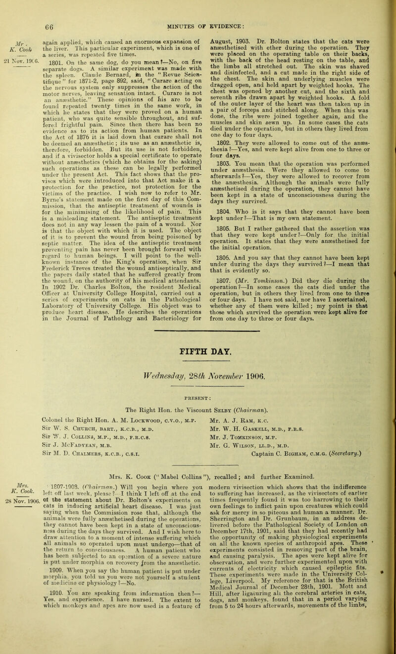 Mr . K. Cooh 21 Nov. 19C6. Mrs. K. Cook. 28 Nov. 1906. again applied, which, caused an enormous expansion of the liver. This particular experiment, which is one of a series, was repeated five times. 1801. On the same dog, do you mean?—No, on five separate dogs. A similar experiment was made with the spleen. Claude Bernard, in the “ Revue Seien- tifique ” for 1871-2, page 892, said, “ Curare acting on the nervous system only suppresses the action of the motor nerves, leaving sensation intact. Curare is not an anaesthetic.” These opinions of his are to be found repeated twenty times in the same work, in which he states that they were proved on a human patient, who was quite sensible throughout, and suf- fered frightful pain. Since then there has been no evidence as to its action from human patients. In the Act of 1876 it is laid down that curare shall not be deemed an anaesthetic ; its use as an anaesthetic is, therefore, forbidden. But its use is not forbidden, and if a vivisector holds a special certificate to operate without anaesthetics (which he obtains for the asking) such operations as these can be legally performed under the present Act. This fact shows that the pro- visos which were introduced into that Act make it a protection for the practice, not protection for the victims of the practice. I wish now to refer to Mr. Byrne’s statement made on the first day of this Com- mission, that the antiseptic treatment of wounds is for the minimising of the likelihood of pain. This is a misleading statement. The antiseptic treatment does not in any way lessen the pain of a wound. Nor is that the object with which it is used. The object of it is to prevent the wound from being poisoned by septic matter. The idea of the antiseptic treatment preventing pain has never been brought forward with regard to human beings. I will point to the well- known instance of the King’s operation, when Sir Frederick Treves treated the wound antiseptically, and the papers daily stated that he suffered greatly from the wound, on the authority of his medical attendants. In 1902 Dr. Charles Bolton, the resident Medical Officer at University College Hospital, carried out a series of experiments on cats in the Pathological Laboratory of University College. His object was to produce heart disease. He describes the operations in the Journal of Pathology and Bacteriology for August, 1903. Dr. Bolton states that the cats were ansesthetised with ether during the operation. They were placed on the operating table on their backs, with the back of the head resting on the table, and the limbs all stretched out. The skin was shaved and disinfected, and a cut made in the right side of the chest. The skin and underlying muscles were dragged open, and held apart by weighted hooks. The chest was opened by another cut, and the sixth and seventh ribs drawn apart by weighted hooks. A fold of the outer layer of the heart was then taken up in a pair of forceps and stitched along. When this was done, the ribs were joined together again, and the muscles and skin sewn up. In some cases the cats died under the operation, but in others they lived from one day to four days. 1802. They were allowed to come out of the anaes- thesia ?—Yes, and were kept alive from one to three or four days. 1803. You mean that the operation was performed under anaesthesia. Were they allowed to come to afterwards?—Yes, they were allowed to recover from the anaesthesia. Although the animals were fully anaesthetised during the operation, they cannot have been kept in a state of unconsciousness during the days they survived. 1804. Who is it says that they cannot have been kept under?—That is my own statement. 1805. But I rather gathered that the assertion was that they were kept under ?—Only for the initial operation. It states that they were anaesthetised for the initial operation. 1806. And you say that they cannot have been kept under during the days they survived ?—I mean that that is evidently so. 1807. (Mr. Tomkinson.) Did they die during the operation?—In some cases the cats died under the operation, but in others they lived from one to three or four days. I have not said, nor have I ascertained, whether any of them were killed ; my point is that those which survived the operation were kept alive for from one day to three or four days. FIFTH DAY. Wednesday. 28th November 1906. PRESENT : The Right Hon. the Viscount Selby (Chairman). Colonel the Right Hon. A. M. Lockwood, c.v.o., m.p. Sir W. S. Church, bart., k.c.b., h.d. Sir W. J. Collins, m.p., m.d., f.r.c.s. Sir J. McFadyean, m.b. Sir M. D. Chalmers, k.c.b., c.s.i. Mr. A. J. Ram, k.c. Mr. W. H. Gaskell, m.d., f.r.s. Mr. J. Tomkinson, m.p. Mr. G. Wilson, ll.d., m.d. Captain C. Bigham, c.m.g. (Secretary.) Mrs. K. Cook (“ Mabel Collins 1807-1908. (Chairman.) Will you begin where you left off last week, please ?—-I think I left off at the end of the statement about Dr. Bolton’s experiments on cats in inducing artificial heart disease, I was just saying when the Commission rose that, although the animals were fully anresthetised during the operations, they cannot have been kept in a state of unconscious- ness during the days they survived. And I wish here to draw attention to a moment of intense suffering which all animals so operated upon must undergo—that of the return to consciousness. A human patient who has been subjected to an operation of a severe nature is put under morphia on recovery jrom the amestlietic. 1909. When you say the human patient is put under morphia, you told us you were not yourself a student of medicine or physiology?—No. 1910. You are speaking from information then?— Yes. and experience. I have nursed. The extent to which monkeys and apes are now used is a feature c.f ’), recalled; and further Examined. modern vivisection which shows that the indifference to suffering has increased, as the vivisectors of earlier times frequently found it was too harrowing to their own feelings to inflict pain upon creatures which could ask for mercy in so piteous and human a manner. Dr. Sherrington and Dr. Grunbaum, in an address de- livered before the Pathological Society of London on December 17th, 1901, said that they had recently had the opportunity of making physiological experiments on all the known species of anthropoid apes. These ' experiments consisted in removing part of the brain, and causing paralysis. The apes were kept alive for observation, and were further experimented upon with currents of electricity which caused epileptic fits. These experiments were made in the University Col- lege, Liverpool. My reference for that is the British Medical Journal of December 28th, 1901. Mott and Hill, after ligaturing all the cerebral arteries in cats, dogs, and monkeys, found that in a period varying from 5 to 24 hours afterwards, movements of the limbs,