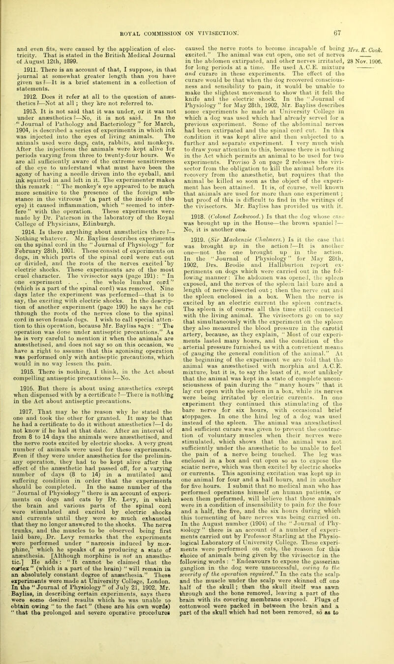 and even fits, were caused by the application of elec- tricity. That is stated in the British Medical Journal of August 12th, 1899. 1911. There is an account of that, I suppose, in that journal at somewhat greater length than you have given us ?—It is a brief statement in a collection of statements. 1912. Does it refer at all to the question of anaes- thetics ?—Not at all; they are not referred to. 1913. It is not said that it was under, or it was not under anaesthetics ?—No, it is not said. In the  Journal of Pathology and Bacteriology ” for March, 1904, is described a series of experiments in which ink was injected into the eyes of living animals. The animals used were dogs^ cats, rabbits, and monkeys. After the injections the animals were kept alive for periods varying from three to twenty-four hours. We are all sufficiently aware of the extreme sensitiveness of the eye to understand what must have been the agony of having a needle driven into the eyeball, and ink squirted in and left in it. The experimenter makes this remark : “ The monkey’s eye appeared to be much more sensitive to the presence of the foreign sub- stance in the vitreous ” (a part of the inside of the eye) it caused inflammation, which “ seemed to inter- fere ” with the operation. These experiments were made by Dr. Paterson in the laboratory of the Royal College of Physicians, Edinburgh. 1914. Is there anything about amesthetics there ?— Nothing whatever. Mr. Bayliss describes experiments on the spinal cord in the “ Journal of Physiology ” for February 28th, 1901. These consist of experiments on dogs, in which parts of the spinal cord were cut out or divided, and the roots of the nerves excited by electric shocks. These experiments are of the most cruel character. The vivisector says (page 191): “ In one experiment . . . the whole lumbar cord ” (which is a part of the spinal cord) was removed. Nine days later the experiment was performed—that is to say, the exciting with electric shocks. In the descrip- tion of another experiment (page 190) he says he cut through the roots of the nerves close to the spinal cord in seven female dogs. I wish to call special atten- tion to this operation, because Mr. Bayliss says : “ The operation was done under antiseptic precautions.” As he is very careful to mention it when the animals are anaesthetised, and does not say so on this occasion, we have a right to assume that this agonising operation was performed only with antiseptic precautions, which would in no way lessen the pain. 1915. There is nothing, I think, in the Act about compelling antiseptic precautions ?—No. 1916. But there is about using anaesthetics except when dispensed with by a certificate ?—There is nothing in the Act about antiseptic precautions. 1917. That may be the reason why he stated the one and took the other for granted. It may be that he had a certificate to do it without anaesthetics ?—I do not know if he had at that date. After an interval of from 8 to 14 days the animals were anaesthetised, and the nerve roots excited by electric shocks. A very great number of animals were used for these experiments. Even if they were under anaesthetics for the prelimin- any operation, they had to be kept alive after the effect of the anaesthetic had passed off, for a varying number of days (8 to 14) in a mutilated and suffering condition in order that the experiments should be completed. In the same number of the “ Journal of Physiology ” there is an account of experi- ments on dogs and cats by Dr. Levy, in which the brain and various parts of the spinal cord were stimulated and excited by electric shocks and currents until they were so much exhausted that they no longer answered to the shocks. The nerve trunks, and the muscles to be observed being first laid bare, Dr. Levy remarks that the experiments were performed under “ narcosis induced by mor- phine,” which he speaks of as producing a state of anaesthesia. [Although morphine is not an anaesthe- tic.] He adds: “ It cannot be claimed that the ccartex ” (which is a part of the brain) “ will remain in an absolutely constant degree of anaesthesia.” These experiments were made at University College, London. In the “ Journal of Physiology ” of July 21, 1902, Mr. Bayliss, in describing certain experiments, says there were some desired results which he was unable to obtain owing “ to the fact ” (these are his own words) that the prolonged and severe operative procedures caused the nerve roots to become incapable of being g Cook excited.” The animal was cut open, one set of nerves in the abdomen extirpated, and other nerves irritated, 28 Nov. 1906 for long periods at a time. He used A.C.E. mixture and curare in these experiments. The effect of the curare would be that when the dog recovered conscious- ness and sensibility to pain, it would be unable to make the slightest movement to show that it felt the knife and the electric shock. In the “Journal of Physiology ” for May 28th, 1902, Mr. Bayliss describes some experiments he made at University College in which a dog was used which had already served for a previous experiment. Some of the abdominal nerves had been extirpated and the spinal cord cut. In this condition it was kept alive and then subjected to a further and separate experiment. I very much wish to draw your attention to this, because there is nothing in the Act which permits an animal to be used for two experiments. Proviso 3 on page 2 releases the vivi- sector from the obligation to kill the animal before its recovery from the anaesthetic, but requires that the animal be killed so soon as the object of the experi- ment has been attained. It is, of course, well known that animals are used for more than one experiment ; but proof of this is difficult to find in the writings of the vivisectors. Mr. Bayliss has provided us with it. 1918. (Colonel Lockwood.) Is that the dog whose cas was brought up in the House—the brown spaniel ?— No, it is another one. 1919. (Sir Mackenzie Chalmers.) Is it the case that was brought up in the action ?—It is another one—not the one brought up in the action. In the “ Journal of Physiology ” for May 28th, 1902, Drs. Brodie and Halliburton report ex- periments on dogs which were carried out in the fol- lowing manner : The abdomen was opened, the spleen exposed, and the nerves of the spleen laid bare and a length of nerve dissected out; then the nerve cut and the spleen enclosed in a box. When the nerve is excited by an electric current the spleen contracts. The spleen is of course all this time still connected with the living animal. The vivisectors go on to say that simultaneously with the experiment on the spleen they also measured the blood pressure in the carotid artery, because, as they explain, “ Most of our experi- ments lasted many hours, and the condition of the arterial pressure furnished us with a convenient means of gauging the general condition of the animal.” At the beginning of the experiment we are told that the animal was anaesthetised with morphia and A.C.E. mixture, but it is, to say the least of it, most unlikely that the animal was kept in a state of complete uncon- sciousness of pain during the “ many hours ” that it lay cut open with the spleen in a box, while its nerves were being irritated by electric currents. In one experiment they continued this stimulating of the bare nerve for six hours, with occasional brief stoppages. In one the hind leg of a dog was used instead of the spleen. The animal was anaesthetised and sufficient curare was given to prevent the contrac- tion of voluntary muscles when their nerves were stimulated, which shows that the animal was not sufficiently under the anaesthetic to be unable to feel the pain of a nerve being touched. The leg was enclosed in a box and cut open so as to expose the sciatic nerve, which was then excited by electric shocks or currents. This agonising excitation was kept up in one animal for four and a half hours, and in another for five hours. I submit that no medical man who has performed operations himself on human patients, or seen them performed, will believe that those animals were in a condition of insensibility to pain for the four and a half, the five, and the six hours during which this tormenting of bare nerves was being carried on. In the August number (1904) of the “ Journal of Phy- siology ” there is an account of a number of experi- ments carried out by Professor Starling at the Physio- logical Laboratory of University College. These experi- ments were performed on cats, the reason for this choice of animals being given by the vivisector in the following words : “ Endeavours to expose the gasserian ganglion in the dog were ttnsuccessful, owing to the severity of the operation reguired. In the cats the scalp and the muscle under the scalp were skinned off one half of the skull; then the skull itself was sawn through and the bone removed, leaving a part of the brain with its covering membrane exposed. Plugs of cottonwool were packed in between the brain and a part of the skull which had not been removed, so as to