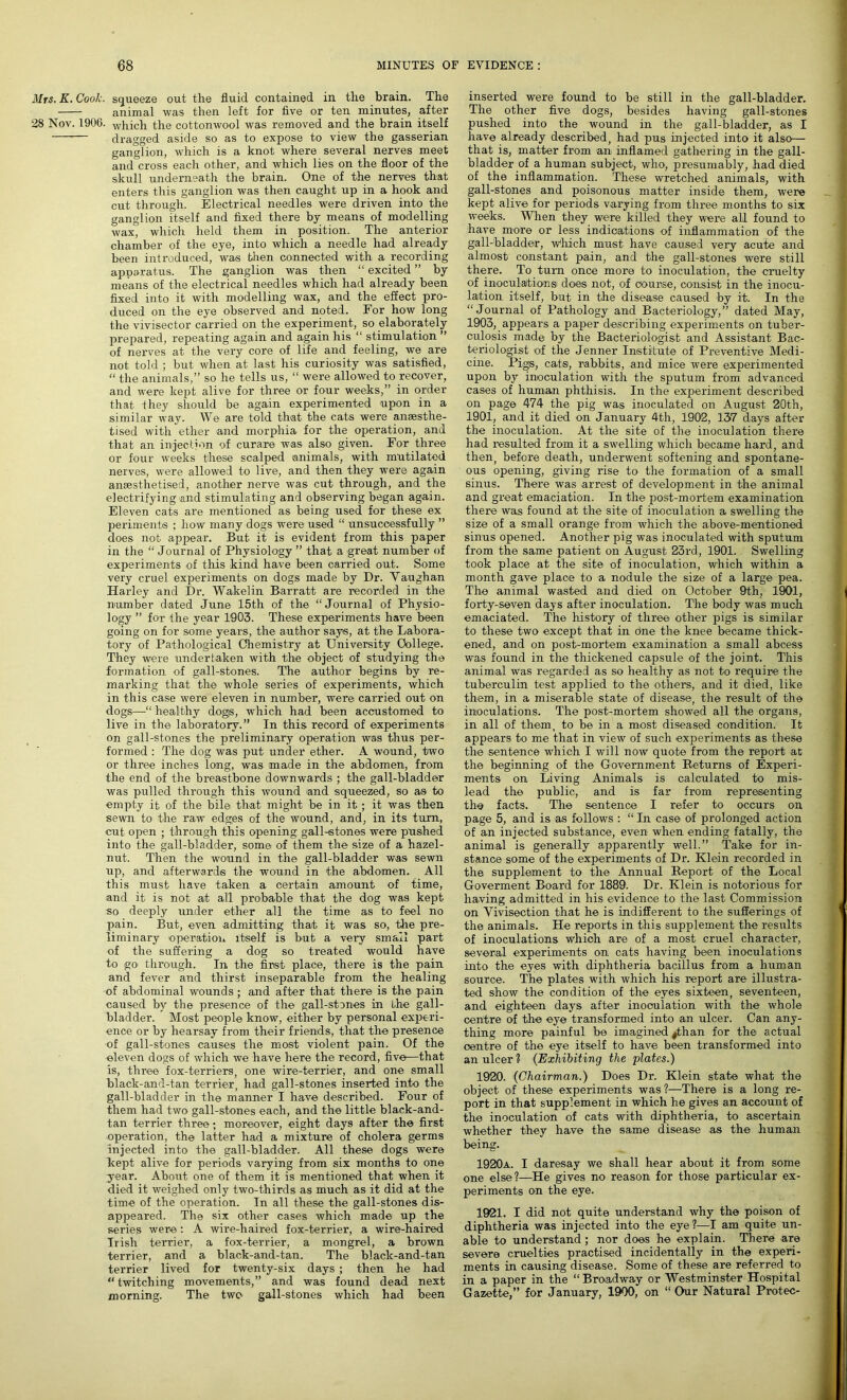 Mrs. K. Cook, squeeze out the fluid contained in the brain. The animal was then left for five or ten minutes, after 28 Nov. 1906. which the cottonwool was removed and the brain itself dragged aside so as to expose to view the gasserian ganglion, which is a knot where several nerves meet and cross each other, and which lies on the floor of the skull underneath the brain. One of the nerves that enters this ganglion was then caught up in a hook and cut through. Electrical needles were driven into the ganglion itself and fixed there by means of modelling wax, which held them in position. The anterior chamber of the eye, into which a needle had already been introduced, was then connected with a recording apparatus. The ganglion was then “ excited ” by means of the electrical needles which had already been fixed into it with modelling wax, and the effect pro- duced on the eye observed and noted. For how long the vivisector carried on the experiment, so elaborately prepared, repeating again and again his “ stimulation ” of nerves at the very core of life and feeling, we are not told ; but when at last his curiosity was satisfied, “ the animals,” so he tells us, “ were allowed to recover, and were kept alive for three or four weeks,” in order that they should be again experimented upon in a similar way. We are told that the cats were anaesthe- tised with ether and morphia for the operation, and that an injection of curare was also given. For three or four weeks these scalped animals, with mutilated nerves, were allowed to live, and then they were again anaesthetised, another nerve was cut through, and the electrifying and stimulating and observing began again. Eleven cats are mentioned as being used for these ex periments ; how many dogs were used “ unsuccessfully ” does not appear. But it is evident from this paper in the “ Journal of Physiology ” that a great number of experiments of this kind have been carried out. Some very cruel experiments on dogs made by Dr. Vaughan Harley and Dr. Wakelin Barratt are recorded in the number dated June 15th of the “Journal of Physio- logy ” for the year 1903. These experiments have been going on for some years, the author says, at the Labora- tory of Pathological Chemistry at University College. They were undertaken with thie object of studying the formation of gall-stones. The author begins by re- marking that the whole series of experiments, which in this case were eleven in number, were carried out on dogs—“ healthy dogis, which had been accustomed to live in the laboratory.” In this record of experiments on gall-stones the preliminary operation was thus per- formed : The dog was put under ether. A wound, two or three inches long, was made in the abdomen, from the end of the bx-eastbone downwards ; the gall-bladder was pulled through this wound and squeezed, so as to empty it of the bile that might be in it; it was then sewn to the raw edges of the wound, and, in its turn, cut open ; through this opening gall-stones were pushed into the gall-bladder, some of them the size of a hazel- nut. Then the wound in the gall-bladder was sewn up, and afterwards the wound in the abdomen. All this must have taken a certain amount of time, and it is not at all probable that the dog was kept so deeply under ether all the time as to feel no pain. But, even admitting that it was so, the pre- liminary operatioxi. itself is but a very small part of the suffering a dog so treated would have to go through. In the first place, there is the pain and fever and thirst inseparable from the healing of abdominal wounds; aixd after that there is the pain caused by the presence of the gall-stones in the gall- bladder. Most people know, either by personal experi- ence or by hearsay from their friends, that the presence of gall-stones causes the most violent pain. Of the eleven dogs of which we have here the record, five—that is, three fox-terriers, one wire-terrier, and one small black-and-tan terrier, had gall-stones inserted into the gall-bladder in the manner I have described. Four of them had two gall-stones each, and the little black-and- tan terrier three; moreover, eight days after the first operation, the latter had a mixture of cholera germs injected into the gall-bladder. All these dogs were kept alive for periods varying from six months to one year. About one of them it is mentioned that when it died it weighed only two-thirds as much as it did at the time of the operation. In all these the gall-stones dis- appeared. The six other cases which made up the series were: A wire-haired fox-terrier, a wire-haired Irish terrier, a fox-terrier, a mongrel, a brown terrier, and a black-axxd-tan. The black-and-tan terrier lived for twenty-six days ; then he had “ twitching movements,” and was found dead next morning. The two gall-stones which had been inserted were found to be still in the gall-bladder. The other five dogs, besides having gall-stones pushed into the wound in the gall-bladder, as I have already described, had pus injected into it also— that is, matter from an inflamed gathering in the gall- bladder of a human subject, who, presumably, had died of the inflammation. These wretched animals, with gall-stones and poisonous matter inside them, were kept alive for pex-iods varying from three months to six weeks. When they were killed they wei’e all found to have more or less indications of inflammation of the gall-bladder, which must have caused very acute and almost constant pain, and the gall-stones were still there. To tunx once more to inoculation, the cruelty of inoculation® does not, of course, consist in the inocu- lation itself, but in the disease caused by it. In the “ Joxxrnal of Pathology and Bacteriology,” dated May, 1903, appears a paper describing experiments on tuber- culosis made by the Bacteriologist and Assistant Bac- teriologist of tire Jenner Institute of Preventive Medi- cine. Pigs, cats', rabbits, and mice were experimented upon by inoculation with the sputum from advanced cases of human phthisis. Iix the experiment described on page 474 the pig was inoculated on August 20th, 1901, axxd it died on January 4th, 1902, 137 days after the inoculation. At the site of the inoculation there had resulted from it a swelling which became hard, and then, before death, underwent softening and spontane- ous opening, giving x*ise to the formation of a small sinus. There was -arrest of development in the animal and great emaciation. Iix the post-mortem examixxation there was found at the site of inocxxlation a swelling the size of a small orange from which the above-mentioned sinus opened. Another pig was inoculated with sputum from the same patient oxx August 23rd, 1901. Swelling took place at the site of inoculation, which within a month gave place to a nodxxle the size of a large pea. The animal wasted axxd died oxx October 9th, 1901, forty-seven days after inoculation. The body was much emaciated. The history of three other pigs is similar to these two except that in dne the knee became thick- ened, and on post-mortem examination a small abcess was found in the thickened capsule of the joint. This animal was regarded as so healthy as xxot to require the tuberculin test applied to the otlxers, axxd it died, like them, in a miserable state of disease, the result of the inoculations. The post-mortem showed all the orgaxxs, in all of them, to be in a most diseased condition. It appears to me that in view of such experiments as these the sentence which I will now quote from the report at the beginning of the Government Returns of Experi- ments on Living Animals is calculated to mis- lead the public, and is far from representing the facts. The sentexxce I refer to occurs on page 5, and is as follows : “ Iix case of prolonged action of an injected substance, even when ending fatally, the animal is generally apparently well.” Take for in- stance some of the experiments of Dr. Klein recorded in the supplement to the Annual Report of the Local Goverment Board for 1889. Dr. Klein is notorious for having admitted in his evidence to the last Commission on Vivisection that he is indifferent to the sufferings of the animals. He reports in this supplement the results of inoculations which are of a most cruel character, several experiments on cats having been inoculations into the eyes with diphtheria bacillus from a human source. The plates with which his report are illustra- ted show the condition of the eyes sixteen, seventeen, and eighteen days after inoculation with the whole centre of the eye transformed into an ulcer. Can any- thing more painful be imagined #than for the actual centre of the eye itself to have been transformed into an ulcer 1 (Exhibiting the plates.) 1920. (Chairman.) Does Dr. Klein state what the object of these experiments was ?—There is a long re- port in that supplement in which he gives an account of the inoculation of cats with diphtheria, to ascertain whether they have the same disease as the human being. 1920a. I daresay we shall hear about it from some one else?—He gives no reason for those particular ex- periments on the eye. 1921. I did not quite understand why the poison of diphtheria was injected into the eye?—I am quite un- able to understand; nor does he explain. There are severe cruelties practised incidentally in the experi- ments in causing disease. Some of these are referred to in a paper in the “Broadway or Westminster Hospital Gazette,” for January, 1900, on “ Our Natural Protec-