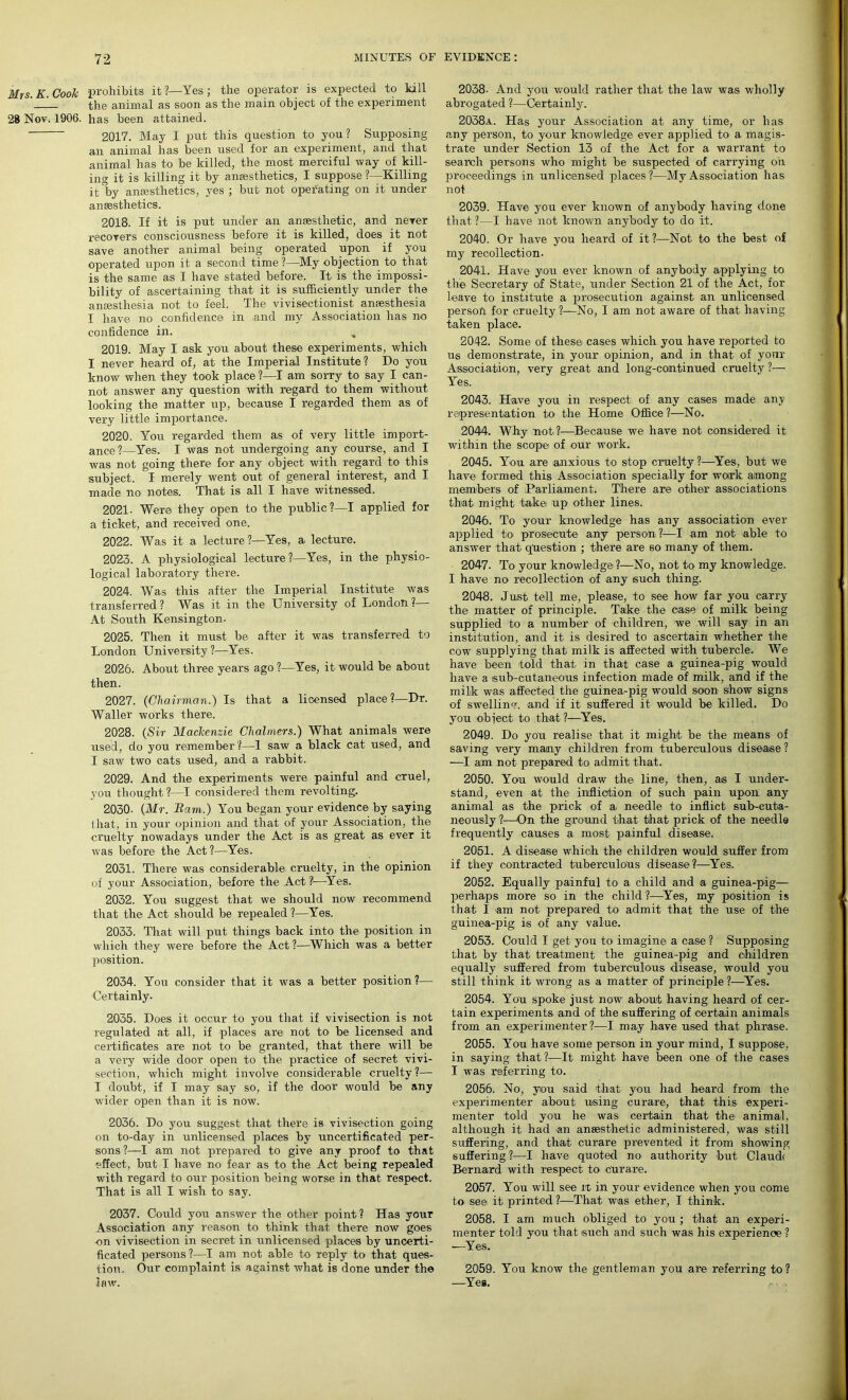 Mrs. K. Cook prohibits it ?—Yes ; the operator is expected to kill ’ !_ the animal as soon as the main object of the experiment 28 Nov. 1906. has been attained. 2017. May I put this question to you? Supposing an animal has been used for an experiment, and that animal has to be killed, the most merciful way of kill- ing it is killing it by anaesthetics, I suppose ?—Killing it °by anaesthetics, yes ; but not operating on it under anaesthetics. 2018. If it is put under an anaesthetic, and never recovers consciousness before it is killed, does it not save another animal being operated upon if you operated upon it a second time ?—My objection to that is the same as I have stated before. It is the impossi- bility of ascertaining that it is sufficiently under the anaesthesia not to feel. The vivisectionist anaesthesia I have no confidence in .and my Association has no confidence in. 2019. May I ask you about these experiments, which I never heard of, at the Imperial Institute? Do you know when they took place ?—I am sorry to say I can- not answer any question with regard to them without looking the matter up, because I regarded them as of very little importance. 2020. You regarded them as of very little import- ance 1—Yes. I was not undergoing any course, and I was not going there for any object with regard to this subject. I merely went out of general interest, and I made no notes. That is all I have witnessed. 2021. Were they open to the public?—I applied for a ticket, and received one. 2022. Was it a lecture ?—Yes, a lecture. 2023. A physiological lecture ?—Yes, in the physio- logical laboratory there. 2024. Was this after the Imperial Institute was transferred ? Was it in the University of London ?— At South Kensington. 2025. Then it must be after it was transferred to London University?—Yes. 2026. About three years ago ?—Yes, it would be about then. 2027. (Chairman.) Is that a licensed place?—Dr. Waller works there. 2028. (Sir Mackenzie Chalmers.) What animals were used, do you remember ?—1 saw a black cat used, and I saw two cats used, and a rabbit. 2029. And the experiments were painful and cruel, you thought?—I considered them revolting. 2030- (Mr. Bam.) You began your evidence by saying that, in your opinion and that of your Association, the cruelty nowadays under the Act is as great as ever it was before the Act ?—Yes. 2031. There was considerable cruelty, in the opinion of your Association, before the Act ?—Yes. 2032. You suggest that we should now recommend that the Act should be repealed ?—Yes. 2033. That will put things back into the position in which they were before the Act ?—Which was a better position. 2034. You consider that it was a better position?— Certainly. 2035. Does it occur to you that if vivisection is not regulated at all, if places are not to be licensed and certificates are not to be granted, that there will be a very wide door open to the practice of secret vivi- section, which might involve considerable cruelty ?— I doubt, if I may say so, if the door would be any wider open than it is now. 2036. Do you suggest that there is vivisection going on to-day in unlicensed places by uncertificated per- sons?—I am not prepared to give any proof to that effect, but I have no fear as to the Act being repealed with regard to our position being worse in that respect. That is all I wish to say. 2037. Could you answer the other point? Has your Association any reason to think that there now goes •on vivisection in secret in unlicensed places by uncerti- ficated persons?—I am not able to reply to that ques- tion. Our complaint is against what is done under the law. 2038- And you would rather that the law was wholly abrogated ?—Certainly. 2038a. Has your Association at any time, or has any person, to your knowledge ever applied to a magis- trate under Section 13 of the Act for a warrant to search persons who might be suspected of carrying oh proceedings in unlicensed places?—My Association has not 2039. Have you ever known of anybody having done that ?—I have not known anybody to do it. 2040. Or have you heard of it ?—Not to the best of my recollection. 2041. Have you ever known of anybody applying to the Secretary of State, under Section 21 of the Act, for leave to institute a prosecution against an unlicensed person for cruelty ?—No, I am not aware of that having taken place. 2042. Some of these cases which you have reported to us demonstrate, in your opinion, and in that- of your Association, very great and long-continued cruelty ?— Yes. 2043. Have you in respect of any cases made any representation to the Home Office ?—No. 2044. Why not?—Because we have not considered it within the scope of our work. 2045. You are anxious to stop cruelty ?—Yes, but we have formed this Association specially for work among members of Parliament. There are other associations that might take up other lines. 2046. To your knowledge has any association ever applied to> prosecute any person?—I am not able to answer that question ; there are so many of them. 2047. To your knowledge?—No, not to my knowledge. I have no- recollection of any such thing. 2048. Just tell me, please, to see how far you carry the matter of principle. Take the case of milk being supplied to a number of children, we will say in an institution, and it is desired to ascertain whether the cow supplying that milk is affected with tubercle. We have been told that in that case a guinea-pig would have a isub-cutaneous infection made of milk, and if the milk was affected the guinea-pig would soon show signs of swelling, and if it suffered it would be killed. Do you object to that ?—Yes. 2049. Do you realise that it might be the means of saving very many children from tuberculous disease ? —I am not prepared to admit that. 2050. You would draw the line, then, as I under- stand, even at the infliction of such pain upon any animal as the prick of a needle to inflict sub-cuta- neously ?—On the ground that that prick of the needle frequently causes a most painful disease. 2051. A disease which the children would suffer from if they contracted tuberculous disease?—Yes. 2052. Equally painful to a child and a guinea-pig— perhaps more so in the child ?—Yes, my position is that I am not prepared to admit that the use of the guinea-pig is of any value. 2053. Could I get you to imagine a case ? Supposing that by that treatment the guinea-pig and children equally suffered from tuberculous disease, would you still think it wrong as a matter of principle ?—Yes. 2054. You spoke just now about having heard of cer- tain experiments and of the suffering of certain animals from an experimenter?—I may have used that phrase. 2055. You have some person in your mind, I suppose, in saying that ?—It might have been one of the cases I was referring to. 2056. No, you said that you had heard from the experimenter about using curare, that this experi- menter told you he was certain that the animal, although it had an anaesthetic administered, was still suffei-ing, and that curare prevented it from showing suffering ?—I have quoted no authority but Claude Bernard with respect to Curare. 2057. You will see it in your evidence when you come to see it printed ?—That was ether, I think. 2058. I am much obliged to you ; that an experi- menter told you that such and such was his experience ? —Yes. 2059. You know the gentleman you are referring to? —Yes.
