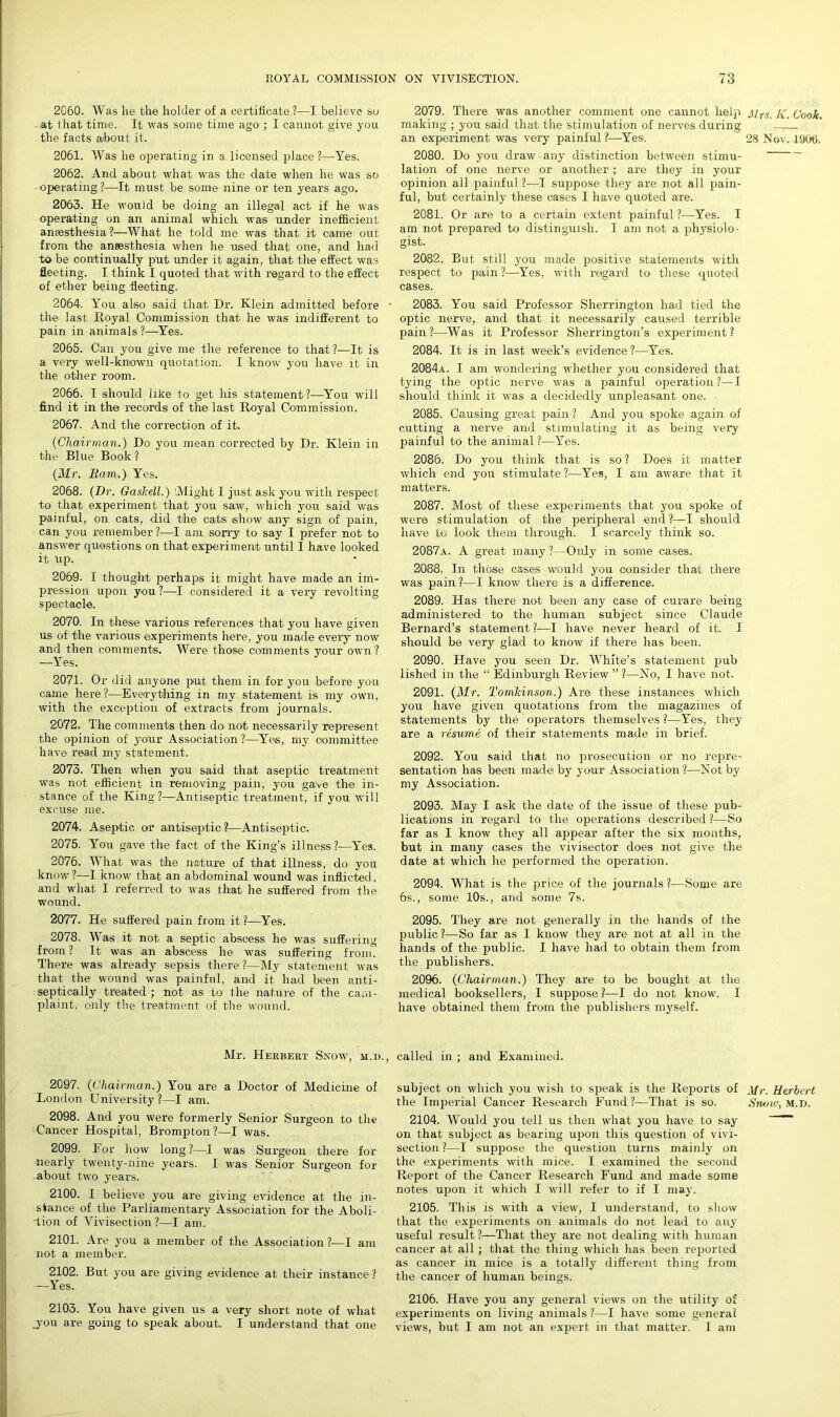 2060. Was he the holder of a certificate ?—I believe So at that time. It was some time agO'; I cannot give you the facts about it. 2061. Was he operating in a licensed place ?—Yes. 2062. And about what was the date when he was so operating?-—-It must be some nine or ten years ago. 2063. He would be doing an illegal act if he was operating on an animal which was under inefficient anaesthesia ?—What he told me was that it came out from the anaesthesia when he used that one, and had to be continually put under it again, that the effect was fleeting. I think I quoted that with regard to the effect of ether being fleeting. 2064. You also said that Dr. Klein admitted before • the last Royal Commission that he was indifferent to pain in animals ?—Yes. 2065. Can you give me the reference to that?—It is a very well-known quotation. I know you have it in the other room. 2066. I should like to get his statement?—You will find it in the records of the last Royal Commission. 2067. And the correction of it. (Chairman.) Do you mean corrected by Dr. Klein in the Blue Book ? (Mr. Earn.) Yes. 2068. (Dr. Gaskell.) Might I just ask you with respect to that experiment that you saw, which you said was painful, on cats, did the cats show any sign of pain, can you remember ?—I am sorry to say I prefer not to answer questions on that experiment until I have looked it Up. 2069. I thought perhaps it might have made an im- pression upon you ?—I considered it a very revolting spectacle. 2070. In these various references that- you have given us of the various experiments here, you made every now and then comments. Were those comments your own ? —Yes. 2071. Or did anyone put them in for you before you came here ?—Everything in my statement is my own, with the exception of extracts from journals. 2072. The comments then do not necessarily represent the opinion of your Association ?—Yes, my committee have read my statement. 2073. Then when you said that aseptic treatment was not efficient in removing pain, you gave the in- stance of the King?—Antiseptic treatment, if you will excuse me. 2074. Aseptic or antiseptic?—Antiseptic. 2075. You gave the fact of the King’s illness ?—Yes. 2076. What was the nature of that illness, do you know?—I know that an abdominal wound was inflicted, and what I referred to was that he suffered from the wound. 2077. He suffered pain from it ?—Yes. 2078. Was it not a septic abscess he was suffering from? It was an abscess he was suffering from. There was already sepsis there ?—My statement was that the wound was painful, and it had been anti- septically treated ; not as to the nature of the cam- plaint, only the treatment of the wound. Mr. Herbert Snow, m.d., 2097. (Chairman.) You are a Doctor of Medicine of London University?—I am. 2098. And you were formerly Senior Surgeon to the Cancer Hospital, Brompton?—I was. 2099. For how long?—I was Surgeon there for nearly twenty-nine years. I was Senior Surgeon for about two years. 2100. I believe you are giving evidence at the in- stance of the Parliamentary Association for the Aboli- tion of Vivisection?—I am. 2101. Are you a member of the Association ?—I am not a member. 2102. But you are giving evidence at their instance ? —Yes. 2103. You have given us a very short note of what .you are going to speak about. I understand that one 2079. There was another comment one cannot help making ; you said that the stimulation of nerves during an experiment was very painful ?—Yes. 2080. Do you draw any distinction between stimu- lation of one nerve or another ; are they in your opinion all painful?—I suppose they are not all pain- ful, but certainly these cases I have quoted are. 2081. Or are to a certain extent painful ?—-Yes. I am not prepared to distinguish. I am not a physiolo- gist. 2082. But still you made positive statements with respect to pain ?—Yes, with regard to these quoted cases. 2083. You said Professor Sherrington had tied the optic nerve, and that it necessarily caused terrible pain?—Was it Professor Sherrington’s experiment? 2084. It is in last week’s evidence ?—Yes. 2084a. I am wondering whether you considered that tying the optic nerve was a painful operation?—I should think it was a decidedly unpleasant one. 2085. Causing great pain ? And you spoke again of cutting a nerve and stimulating it as being very painful to the animal ?—Yes. 2086. Do you think that is so ? Does it matter which end you stimulate?—Yes, I am aware that it matters. 2087. Most of these experiments that you spoke of were stimulation of the peripheral end ?—I should have to look them through. I scarcely think so. 2087a. A great many ?—Only in some cases. 2088. In those cases would you consider that there was pain?—I know there is a difference. 2089. Has there not been any case of curare being administered to the human subject since Claude Bernard’s statement ?—I have never heard of it. I should be very glad to know if there has been. 2090. Have you seen Dr. White’s statement pub lished in the “ Edinburgh Review ” ?—No, I have not. 2091. (Mr. Tomkinson.) Are these instances which you have given quotations from the magazines of statements by the operators themselves ?—Yes, they are a resume of their statements made in brief. 2092. You said that no prosecution or no repre- sentation has been made by your Association?—Not by my Association. 2093. May I ask the date of the issue of these pub- lications in regard to the operations described ?—So far as I know they all appear after the six months, but in many cases the vivisector does not give the date at which he jierformed the operation. 2094. What is the price of the journals ?—Some are 6s., some 10s., and some 7s. 2095. They are not generally in the hands of the public?—So far as I know they are not at all in the hands of the public. I have had to obtain them from the publishers. 2096. (Chairman.) They are to be bought at the medical booksellers, I suppose ?— I do not know. I have obtained them from the publishers myself. called in ; and Examined. subject on which you wish to speak is the Reports of the Imperial Cancer Research Fund?—That is so. 2104. Would you tell us then what you have to say on that subject as bearing upon this question of vivi- section ?—I suppose the question turns mainly on the experiments with mice. I examined the second Report of the Cancer Research Fund and made some notes upon it which I will refer to if I may. 2105. This is with a view, I understand, to show that the experiments on animals do not lead to any useful result ?—That they are not dealing with human cancer at all ; that the thing which has been reported as cancer in mice is a totally different thing from the cancer of human beings. 2106. Have you any general views on the utility of experiments on living animals ?—I have some general views, but I am not an expert in that matter. I am Mrs. K. Cook. 28 Nov. 1906. Mr. Herbert Snow, m.d.