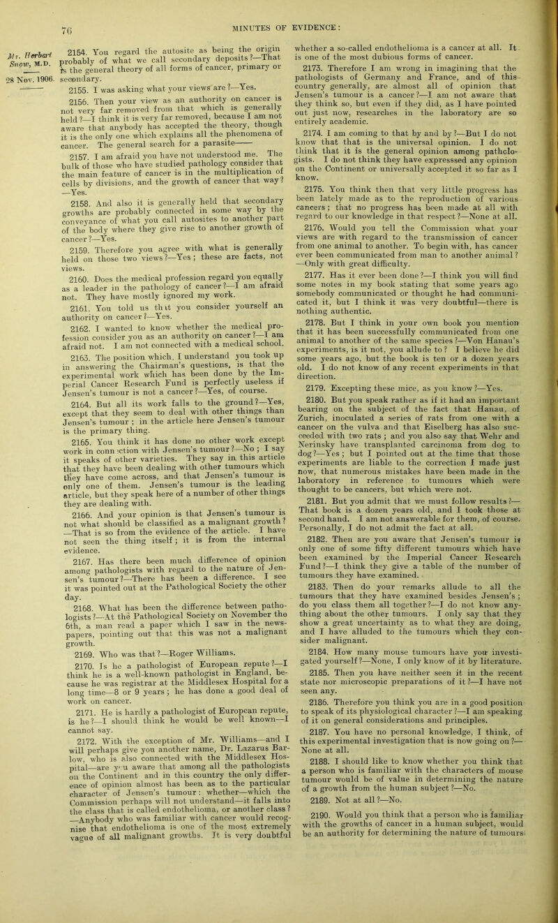 7G 1/r. Herbert Snow, m.d. 28 Nov. 1906. 2154. You regard the autosite as being the origin probably of what we call secondary deposits;?—lhat is the general theory of all forms of cancer, primary or secondary. 2155. I was asking wliat your views are ?—Yes. 2156. Then your view as an authority on cancer is not very far removed from that which is generally held 1 I think it is very far removed, because I am not aware that anybody has accepted the theory, though it is the only one which explains all the phenomena of cancer. The general search for a parasite 2157. I am afraid you have not understood me. The bulk of those who have studied pathology consider that the main feature of cancer is in the multiplication of cells by divisions, and the growth of cancer that way? —Yes. 2158. And also it is generally held that secondary growths are probably connected in some way by the conveyance of what you call autosites to another part of the body where they give rise to another growth of cancer ?—Yes. 2159. Therefore you agree with what is generally held on those two views?—Yes; these are facts, not views. 2160. Does the medical profession regard you equally as a leader in the pathology of cancer?—I am afraid not. They have mostly ignored my work. 2161. You told us tint you consider yourself an authority on cancer ?—Yes. 2162. I wanted to know whether the medical pro- fession consider you as an authority on cancer? I am afraid not. I am not connected with a medical school. 2163. The position which. I understand you took up in answering the Chairman’s questions, is that the experimental work which has been done by the Im- perial Cancer Research Fund is perfectly useless if Jensen’s tumour is not a cancer?—Yes, of course. 2164. But all its work falls to the ground?—Yes, except that they seem to deal with other things than Jensen’s tumour ; in the article here Jensen’s tumour is the primary thing. 2165. You think it has done no other work except work in conn;ction with Jensen’s tumour ?—No ; I say it speaks of other varieties. They say in this article that they have been dealing with other tumours which they have come across, and that Jensens tumour is only one of them. Jensen’s tumour is the leading article, but they speak here of a number of other things they are dealing with. 2166. And your opinion is that Jensen’s tumour is not what should be classified as a malignant growth? That is so from the evidence of the article. I have not seen the thing itself ; it is from the internal evidence. 2167. Has there been much difference of opinion among pathologists with regard to the nature of Jen- sen’s tumour?—There has been a difference. I see it was pointed out at the Pathological Society the other day. 2168. What has been the difference between patho- logists ?—At the Pathological Society on November the 6th, a man read a paper which I saw in the news- papers, pointing out that this was not a malignant growth. 2169. Who was that ?—Roger Williams. 2170. Is lie a pathologist of European repute?—I think he is a well-known pathologist in England, be- cause he was registrar at the Middlesex Hospital for a long time—8 or 9 years ; he has done a good deal of work on cancer. 2171. He is hardly a pathologist of European repute, is he?—I should think he would be well known—I cannot say. 2172. With the exception of Mr. Williams—and I will perhaps give you another name, Dr. Lazarus Bar- low, who is also connected with the Middlesex Hos- pital—are you aware that among all the pathologists on the Continent and in this country the only differ- ence of opinion almost has been as to the particular character of Jensen’s tumour : whether—which the Commission perhaps will not understand—it falls into the class that is called endothelioma, or another class? Anybody who was familiar with cancer would recog- nise that endothelioma is one of the most extremely va<me of all malignant growths. It is very doubtful whether a so-called endothelioma is a cancer at all. It is one of the most dubious forms of cancer. 2173. Therefore I am wrong in imagining that the pathologists of Germany and France, and of this country generally, are almost all of opinion that Jensen’s tumour is a cancer?-—I am not aware that they think so, but even if they did, as I have pointed out just now, researches in the laboratory are so entirely academic. 2174. I am coming to that by and by ?—But I do not know that that is the universal opinion. I do not think that it is the general opinion among patholo- gists. I do not think they have expresssed any opinion on the Continent or universally accepted it so far as I know. 2175. You think then that very little progress has been lately made as to the reproduction of various cancers ; that no progress has been made at all with regard to our knowledge in that respect ?—None at all. 2176. Would you tell the Commission what your views are with regard to the transmission of cancer from one animal to another. To begin with, has cancer ever been communicated from man to another animal ? —Only with great difficulty. 2177. Has it ever been done ?—I think you will find some notes in my book stating that some years ago somebody communicated or thought he had communi- cated it, but I think it was very doubtful—there is nothing authentic. 2178. But I think in your own book you mention that it has been successfully communicated from one animal to another of the same species ?—Von Hanau’s experiments, is it not, you allude to ? I believe he did some years ago, but the book is ten or a dozen years old. I do not know of any recent experiments in that direction. 2179. Excepting these mice, as you know?—Yes. 2180. But you speak rather as if it had an important bearing on the subject of the fact that Hanau, of Zurich, inoculated a series of rats from one with a cancer on the vulva and that Eiselberg has also suc- ceeded with two rats ; and you also' say that Wehr and Nerinsky have transplanted carcinoma from dog to dog ?—Yes ; but I pointed out at the time that those experiments are liable to the correction I made just now, that numerous mistakes have been made in the laboratory in reference to tumours which were thought to be cancers, but which were not. 2181. But you admit that we must follow results ?■— That book is a dozen years old, and I took those at second hand. I am not answerable for them, of course. Personally, I do not admit the fact at all. 2182. Then are you aware that Jensen’s tumour is only one of some fifty different tumours which have been examined by the Imperial Cancer Research Fund ?—I think they give a table of the number of tumours they have examined. 2183. Then do your remarks allude to all the tumours that they have examined besides Jensen’s ; do you class them all together?-—I do not know any- thing about the other tumours. I only say that they show a great uncertainty as to what they are doing, and I have alluded to the tumours which they con- sider malignant. 2184. How many mouse tumours have yon investi- gated yourself ?—None, I only know of it by literature. 2185. Then you have neither seen it in the recent state nor microscopic preparations of it ?—I have not seen any. 2186. Therefore you think you are in a good position to speak of its physiological character ?—I am speaking of it on general considerations and principles. 2187. You have no personal knowledge, I think, of this experimental investigation that is now going on ?— None at all. 2188. I should like to know whether you think that a person who is familiar with the characters of mouse tumour would be of value in determining the nature of a growth from the human subject ?—No. 2189. Not at all ?—No. 2190. Would you think that a person who is familiar with the growths of cancer in a human subject, would be an authority for determining the nature of tumours