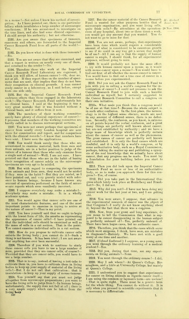 in a mouse?—Not unless I knew his method of investi- gatioiu As I have pointed out, there is oiie particular fallacy which invalidates a large number of microscopic conclusions. If he was accustomed to investigate on the true lines, and also had some clinical experience, I should accept his authority ; but not otherwise. 2191. Are you aware that specimens of tumours, cancerous and others, are forwarded to the Imperial Cancer Research Fund from all parts of the world?— Yes. 2192. Do you know what is done with those tumours ? —No. 2193. You are not aware that they are examined, and that a report is written on nearly every one of them, and returned to the sender ?—No. 2194. Therefore those who work at the Imperial Cancer Research Fund Laboratory are cognisant, I think you will allow, of human cancer?—Oh, dear no, not at all. If they report thus on the number of speci- mens that are sent, that implies that they do not base their recognition on clinical grounds. A man cannot study cancer in a laboratory, as I said before, except from one side only. 2195. But the Imperial Cancer Research Fund embraces others than those engaged in the laboratory work ?—The Cancer Research Fund unfortunately has no clinical basis. I said at the beginning it was a very great mistake that it was founded without a clinical basis, and it suffers from it now. 2196. The members of their working committee surely have plenty of clinical experience of cancer ?— I presume that members of the working committee are hardly called in to discuss microscopical sections. 2197. You were not aware perhaps that specimens of cancer from nearly every London hospital are sent there for examination and report, and for comparison with the clinical records ?—I know that numbers have been sent. I have seen the applications. 2198. You would think surely that those who are accustomed to examine material, both from men and from animals, are in a better position to judge of the nature of a tumour than those who only examine from a single sort of animal?—Well, I am not sure. I have pointed out that those who are in the habit of basing their recognition of cancer solely on the microscopic sjnecitnens are very apt to be misled. 2199. But with regard to comparing the specimens from animals and from men, they would not be misled if they were in the habit?—But they are misled, as I have pointed out, and very gravely misled with refer- ence to human beings, because I have known any amount of operations performed on the faith of micro- scopic reports which were manifestly incorrect. 2200. I suppose everybody' may make a mistake?— Everybody may make a mistake. It is a wholly academic system. 2201. You would agree that cancer cells are one of the most characteristic features, and one of the most important points to examine in trying to arrive at the nature of cancer ?—That is my point. 2202. You have yourself said that we ought to begin witli the lowest form of life, the amoeba as representing the appearance of cancer cells?1—I have pointed out that the individual cells should be examined as well as the mass of cells in a cut section. That is the point. You cannot examine individual cells in a cut section. 2203. How do you propose to cultivate cancer cells outside the living body ; you cannot do it ?—Such a thing is not known. It has been tried ; I am not aware that anything has ever been successful. 2204. Therefore if you wish to continue to study these cancer cells you have to use a large number of mice, provided that they are cancer cellsl, of course?— Provided that they are cancer cells, you would have to use a large number. 2205. That is to say, instead of having a test-tube to cultivate them in, you have to cultivate them in living bodies to keep up your supply of material of the living cells?—But I do not call that cultivation: that is inoculation—to keep up your supply of mouse-tumour. 2206. You yourself say that you must not judge altogether from microscopic preparations ; you want to have the living cells to: judge from ?—In human beings, unfortunately, the supply does not fail at all ; there is a very ample supply which can be taken from the li ving body 349 2207. But the cancer material of the Cancer Research 3/,. Herbert Fund is wanted for other purposes besides that of Snow, M.n. microscopic examination, and you want living cells, quite fresh cells?—By attendance at the operation- 28 Nov. 1906. room of any hospital, about two or three times a week, you would get any amount that you wanted. You do not want to go to mice for that. 2208. You are not aware, perhaps, that experiments have been done which would require a considerable amount of what is considered to be cancerous growth to see if we could in any way get a serum that might be of use?—All I can say is that the supply of human cancer is ample, I should think, for all experimental purposes, without going to1 mice. 2209. It would probably not have the same effect to try with human cancer upon a mouse, as it would with mouse-cancel' upon a mouse ?—You would have to find out first of all whether the mouse-cancer is cancer. You would have to find out a true case of cancer in a mouse before you experimented. 2210. Did you not ask the Dancer Research Fund to join with you in calling a world’s congress for the in- vestigation of cancer %—I could not presume to ask the Cancer Research Fund to join with such a humble individual as myself, but I certainly suggested to the Cancer Research Committee to call a congress on their own initiative. 2210a. What made you think that a congress would be of use at that time?—Because the: whole subject is in such utter confusion. In the first place, the termin- ology is in the highest sense obscure, words are used in any amount of different senses, there is no defini- tion. Secondly, the confusion, as you know, is extreme on all points beyond the verbal confusion, and a great many things are perfectly well known about cancer, but are not established by authority ; and we have a large mass of knowledge which is perfectly certain about the causes of cancer as well as the phenomena. The gross causes of cancer are perfectly well known and established. It is only the final causes which are doubtful, and it is only by a world’s congress, or by some authoritative body, such as a Royal Commission, perhaps, taking the matter up and publishing a synop- sis of the real knowledge that we actually have about cancer, that any progress can be made. You must lay a foundation for your building before you start to build. 2211. Then you did look upon the Imperial Cancer Research Fund as more or less of an authoritative body, so as to make you approach them for this con- gress?—Yes, of course. 2212. Did you take part in the International Con- gress which lately took place at Heidelberg and Frank- fort?—No, I did not. 2213. Why did you not?—I have not been doing any cancer work for the last year or two, and I am getting old. 2214. You were aware, I suppose, that advance in the experimental research of cancer was the object of that Congress ?—I really do not know anything about it, beyond the fact that there was a congress. 2215. Now, from your great and long experience, do you mean to tell the Commission that what is sup- posed to be cancer disappearing in the human subject is perfectly unheard of?—Yes, perfectly unheard of. There have been bogus cases, but no authentic cases. 2216. Therefore, you think that the cases which occur which most surgeons, I think, have seen, are mistakes in diagnosis?1—Entirely. We have met with a good many at one time and another. 2217. (Colonel Lockwood.) I suppose, as a young man, you went through the ordinary training of a medical student ?—Yes. 2218. Did you, during that time, see any experi- ments on living animals?—None. 2219. You went through the ordinary course ?—I did. 2220. May I ask where ?—At Queen’s College, Bir- mingham, and a little at University College, but mainly at Queen’s College. 2221. I understand you to suggest that experiments for cancer on living animals as regards cancer itself— I am using the common or layman’s term—are useless? —That is quite right. There must be a generic term for the whole thing. You cannot do without it. It is only when you proceed to scientific experiments that it is necessary to differentiate- L