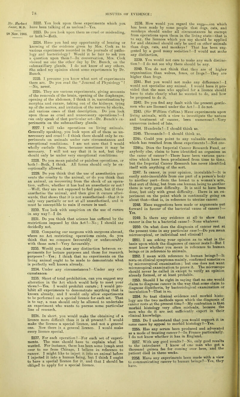 Mr. Herbert Snow, M.D. 28 Nov. 1906. 2222. You look upon those experiments which you have been talking of as useless ?—Yes. 2223. Do you look upon them as cruel or misleading, or both ?—Both. 2224. Have you had any opportunity of hearing or knowing of the evidence given by Mrs. Cook as to various experiments recorded in the journals of patho- logy and bacteriology? Would it be fair to ask you a question upon them?—In conversation, Mrs. Cook showed me one the other day by Dr. Bunch, on the submaxillary glands. I do not know of any others. She asked my opinion about some experiments by Dr. Bunch. 2225. I presume you know what sort of experiments there are. Do you read the “ Journal of Physiology ” ? —No, never. 2226. They are various experiments, giving accounts of the removals of the brain, opening of the diaphragm, opening of the abdomen, I think it is, narcotisation by morphia and curare, taking out of the kidneys, tying up of the nerves, and irritation of the nerves by shocks, and various cases of that description. Do you look upon those as cruel and unnecessary operations ?—I can only speak of that particular set—Dr. Bunch’s ex- periments on the submaxillary glands. 2227. I will take operations on living animals. •Generally speaking, you look upon all of them as un- necessary and cruel ?—I think there should only be ex- periments on animals under rare circumstances and exceptional conditions. I am not sure that I would wholly exclude them, because sometimes it may be necessary. I will not say that it is not, but they should only be under very exceptional conditions- 2228. Do you mean painful or painless operations, or both ?—Both, I think. All forms should only be ex- ceptionally allowed. 2229. Do you think that the use of anaesthetics pre- vents the cruelty to the animal, or do you think that an animal, on recovering from the shock of an opera- tion, suffers, whether it has had an anaesthetic or not? —Well, they are not supposed to feel pain, but if they ansethetise the animal, and then give it curare after- wards, that shows that it is not anaesthetised—that it is only very partially or not at all anaesthetised, and it must be susceptible to rain if curare is used- 2230. You look with suspicion on the use of curare in any way?—I do- 2231. Do you think that science has suffered by the restrictions imposed by this Act?—No; I should say decidedly not. 2232. Comparing our surgeons with surgeons abroad, where no Act restricting operations exists, do you think that we compare favourably or unfavourably with those men?—Very favourably. 2233. Would you draw any distinction between ex- periments for lecture purposes and those for research purposes?—Yes; I think that no experiments on the living animal ought to be made to demonstrate what is perfectly well known already. 2234. Under any circumstances?—Under any cir- cumstances- 2235. Short of total prohibition, can you suggest any alteration in the Act which would help to meet your views ?—Yes. I would prohibit curare ; I would pro- hibit all experiments to demonstrate anything that is known already, and I would only allow experiments to be performed on a special licence for each set. That is to say, a man should only be allowed to undertake an experiment who wants to pursue some particular line of research. 2236. In short, you would make the obtaining of a licence more difficult than it is at present ?—I would make the licence a special licence, and not a general one. Now there is a general licence- I would make every licence special. 2237. For each operation?—For each set of experi- ments. The man should have to explain what he wanted. For instance, there has been some lymph sent over to me from Chicago, I believe in reference to cancer. I might like to inject it into an animal before I injected it into a human being, but I think I ought to have a special licence for it. and that I should be obliged to apply for a special licence. 2238. How would you regard the suggeohon which has been made by some people that dogs, cats, and monkeys should under all circumstances be exempt from operations upon them in the living state—that is to say, the licences which you say should be applied for and obtained should only be used on other animals than dogs, cats, and monkeys ? That has been sug- gested. by a good many societies?—I would not make any distinction. 2239. You would not care to make any such distinc- tion ?—I do not see why there should be any. 2240. You do not think that they are of higher organisation than wolves, foxes, or frogs?—They are higher than frogs. 2241. But you would not make any difference?—I would not specialise any animal. I would have it pro- vided that the man who applied for a licence should have to state clearly what he wanted to do, and how he proposed to do it. 2242. Do you find any fault with the present gentle- men who are licensed under the Act ?—I do not- 2243. (Sir William Collins.) Have experiments upon living animals, with a view to investigate the nature and treatment of cancer, been numerous?—Very numerous indeed of late. 2244. Hundreds?—I should think so. 2245. Thousands?—I should think so. 2246. Could you point to any valuable conclusion which has resulted from those experiments ?—Not one. 2246a. Does the Imperial Cancer Research Fund, or anybody else, claim to have identified an organism as the cause of cancer?—There have been various para- sites which have been proclaimed from time to time, but the Imperial Cancer Research has never identified itself with anything of the sort. 2247. Is cancer, in your opinion, inoculable?—It is easily auto-inoculable from one part of a person’s body to another part—from the breast to a woman’s arm, that sort of thing, but from one human being to another there is very great difficulty. It is said to have been done, but only with great difficulty. There is an ex- periment on the point which is continually going on about that—that is, in reference to uterine cancer- 2248. Have suggestions been made or arguments put forward in favour of the bacterial cause of cancer ?— Yes. 2249. Is there any evidence at all- to show that cancer is due to a bacterial cause ?—None whatever- 2250. On what does the diagnosis of cancer rest at the present time in any particular case ?—Do you mean microscopical, or individual and clinical? 2251. I am asking your opinion as to what is the basis upon which the diagnoses of cancer rests ?—But f must know whether you mean in reference to human beings or in reference to animals. 2252. I mean with reference to human beings ?—It rests on clinical symptoms mainly, confirmed sometimes by microscopical examination ; but one does not want microscopical examination to prove it. The microscope should never be called in except to verify an opinion already formed, or at least probable. 2253. Should I be right in saying that no one would claim to diagnose cancer in the way that some claim to diagnose diphtheria, by bacteriological examination or inoculation ?—That is so. 2254. So tnat clinical evidence and morbid histo- logy are the two methods upon which the diagnosis of cancer rests at the present time ?—My contention is that morbid histology veiy often misleads, because the men who do it are not sufficiently expert in their clinical knowledge. 2255. Do I understand that you would support it in some cases by appeal to morbid histology ?'—Yes. 2256. Has any serum been produced and advocated as a mode of treating cancel'?—In France particularly. I do not know whether it has in England. 2257. With any good results?—No, only good results to the introducer. I know of one man who got a thousand guinea fee for coming over here, and the patient died in three weeks. 2258. Have any experiments been made with a view to communicating cancer to human beings?—Yes, they have. '