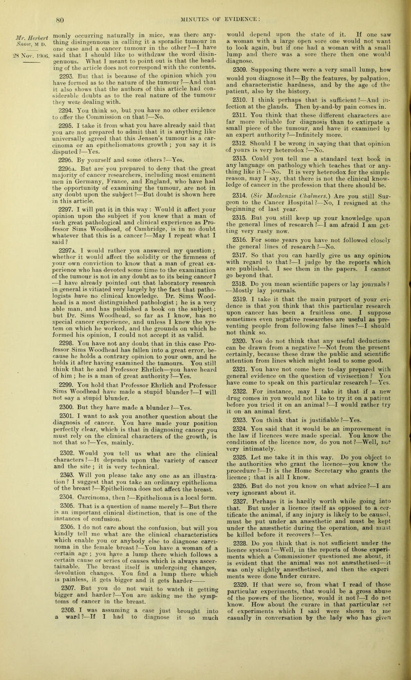Mr. Herbert Snow, m D. 28 Nov. 1906. monly occurring naturally in mice, was there any- thing disingenuous in calling it a sporadic tumour in one case and a cancer tumour in the other?—I have said that I should like to withdraw the word disin- genuous. What- I meant to point out is that the head- ing of the article does, not correspond with the contents. 2293. But that is because of the opinion which you have formed as to the nature of the tumour ?—And that it also shows that the authors of this article had con- siderable doubts as to the real nature of the tumour they were dealing with. 2294. You think so, but you have no other evidence to offer the Commission on that ?—No. 2295. I take it from what- you have already said that you are not prepared to admit that it is anything like universally agreed that this Jensen’s tumour is a car- cinoma or an epitheliomatous growth ; you say it is disputed ?—Yes. 2296. By yourself and some others ?—Yes. 2296a. But are you prepared to deny that the great majority of cancer researchers, including most eminent men in Germany, France, and England, who have had the opportunity of examining the tumour, are not in any doubt upon the subject ?—But doubt is shown here in this article. 2297. I will put it in this way : Would it affect your opinion upon the subject if you knew that a man of such great pathological and clinical experience as Pro- fessor Sims Woodhead, of Cambridge, is in no doubt whatever that this is a cancer ?—May I repeat what I said ? 2297a. I would rather you answered my question ; whether it would affect the solidity or the firmness of your own conviction to know that a man of great ex- perience who has devoted some time to the examination of the tumour is not in any doubt as to its being cancer ? —T have already pointed out that laboratory research in general is vitiated very largely by the fact that patho- logists have no clinical knowledge. Dr. Sims Wood- head is a most distinguished pathologist ; he is a very able man, and has published a book on the subject ; but Dr. Sims Woodhead, so far as I know, has no special cancer experience, and unless I knew the sys- tem on which he worked, and the grounds on which he formed his opinion, I could not accept it as valid. 2298. You have not any doubt that in this case Pro- fessor Sims Woodhead has fallen into a great error, be- cause he holds a contrary opinion to your own, and he holds it after having examined the tumours. You still think that he and Professor Ehrlich—you have heard of him ; he is a man of great authority ?—Yes. 2299. You hold that Professor Ehrlich and Professor Sims Woodhead have made a stupid blunder?—I will not say a stupid blunder. 2300. But they have made a blunder ?—Yes. 2301. I want to ask you another question about the diagnosis of cancer. You have made your position perfectly clear, which is that in diagnosing cancer you must rely on the clinical characters of the growth, is not that so ?—Yes, mainly. 2302. Would you tell us what are the clinical characters?—It depends upon the variety of cancer and the site ; it is very technical. 2303. Will you please take any one as an illustra- tion ? I suggest that you take an ordinary epithelioma of the breast ?—Epithelioma does not affect the breast. 2304. Carcinoma, then ?—Epithelioma is a local form. 2305. That is a question of name merely ?—But there is an important clinical distinction, that is one of the instances of confusion. 2306. I do not care about the confusion, but will you kindly tell me what are the clinical characteristics which enable you or anybody else to diagnose carci- noma in the female breast ?—You have a woman of a certain age ; you have a lump there which follows a certain cause or series of causes which is always ascer- tainable. The breast itself is undergoing changes, devolution changes. You find a lump there which is painless, it gets bigger and it gets harder 2307. But you do not wait to watch it getting bigger and harder?—You are asking me the symp- toms of cancer in the breast. 2308. I was assuming a case just brought into a ward ?—If I had to diagnose it so much would depend upon the state of it. If one saw a woman with a large open sore one would not want to look again, but if one had a woman with a small lump and there was a sore there then one Would diagnose. 2309. Supposing there were a very small lump, how would you diagnose it?—By the features, by palpation, and characteristic hardness, and by the age of the patient, also by the history. 2310. I think perhaps that is sufficient ?—And in- fection at the glands. Then by-and-by pain comes in. 2311. You think that these different characters are far more reliable for diagnosis than to extirpate a small piece of the tumour, and have it examined by an expert authority ?—Infinitely more. 2312. Should I be wrong in saying that that opinion of yours is very heterodox ?—No. 2313. Could you tell me a standard text book in any language on pathology which teaches that or any- thing like it ?—No. It is very heterodox for the simple reason, may I say, that there is not the clinical know- ledge of cancer in the profession that there should be. 2314. (Sir Mackenzie Chalmers.) Are you still Sur- geon to the Cancer Hospital ?—No, I resigned at the beginning of last year. 2315. But you still keep up your knowledge upon the general lines of research ?—I am afraid I am get- ting very rusty now. 2316. For some years you have not followed closely the general lines of research?—No. 2317. So that you can hardly give us any opinion with regard to that?—I judge by the reports which are published. I see them in the papers. I cannot go beyond that. 2318. Do you mean scientific papers or lay journals? -—Mostly lay journals. 2319. I take it that the main purport of your evi- dence is that you think that this particular research upon cancer has been a fruitless one. I suppose sometimes even negative researches are useful as pre- venting people from following false lines ?—I should not think so. 2320. You do not think that any useful deductions can be drawn from a negative ?—Not from the present certainly, because these draw the public and scientific attention from lines which might lead to some good. 2321. You have not come here to-day prepared with general evidence on the question of vivisection? You have come to speak on this particular research?—Yes. 2322. For instance, may I take it that if a new drug comes in you would not like to try it on a patient before you tried it on an animal?—I would rather try it on an animal first. 2323. You think that is justifiable ?—Yes. 2324. You said that it would be an improvement in the law if licences were made special. You know the conditions of the licence now, do you not?—Well, not very intimately. 2325. Let me take it in this way. Do you object to the authorities who grant the licence—you know the procedure?—It is the Home Secretary who grants the licence ; that is all I know. 2326. But do not you know on what advice?—I am very ignorant about it. 2327. Perhaps it is hardly worth while going into that. But under a licence itself as opposed to a cer- tificate the animal, if any injury is likely to be caused, must be put under an anaesthetic and must be kept under the anaesthetic during the operation, and must be killed before it recovers ?—Yes. 2328. Do you think that is not sufficient under the licence system ?—Well, in the reports of those experi- ments which a Commissioner questioned me about, it is evident that the animal was not anaesthetised—it was only slightly anaesthetised, and then the experi ments were done tinder curare. 2329. If that were so, from what I read of those particular experiments, that would be a gross abuse of the powers of the licence, would it not ?—I do not know. How about the curare in that particular set of experiments which I said were shown to me casually in conversation by the lady who has given