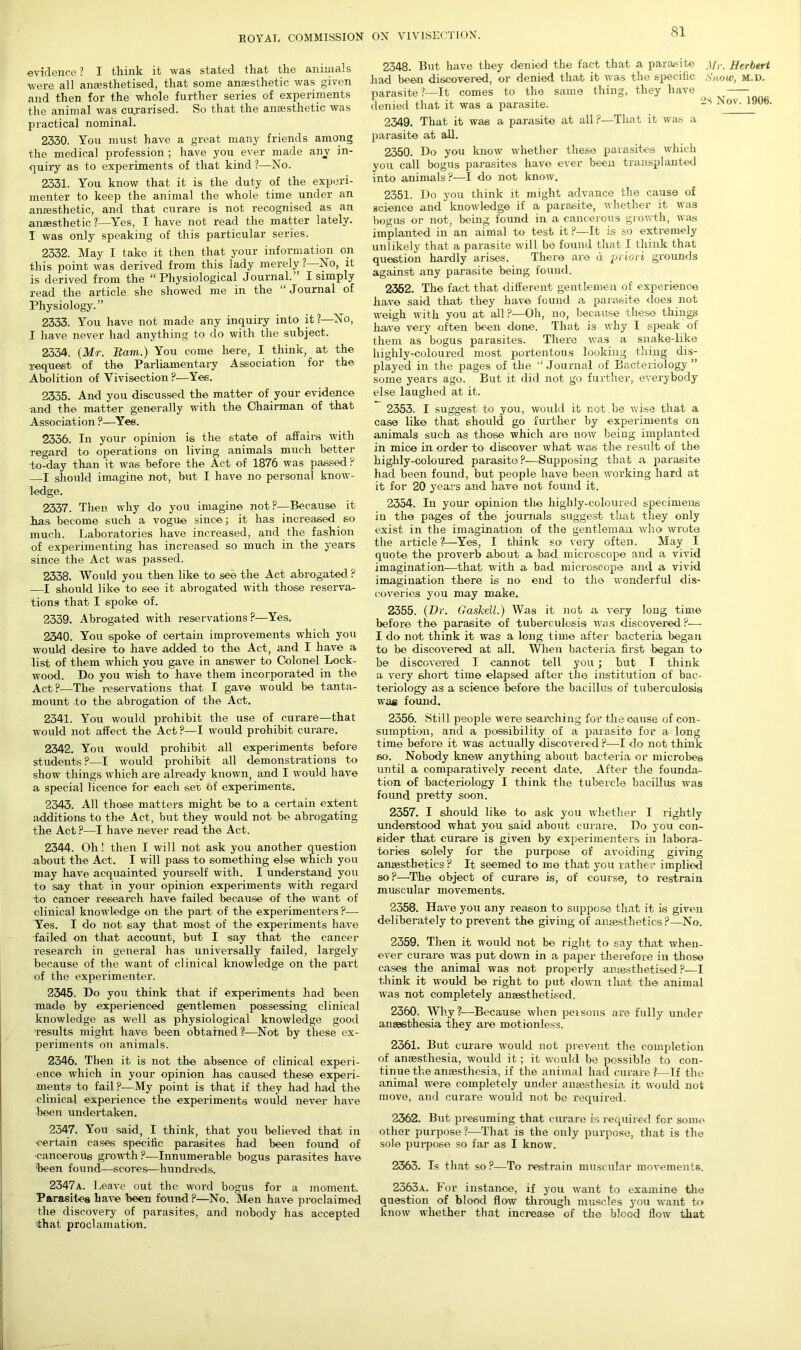 evidence? I think it was stated that the animals were all anaesthetised, that some anesthetic was given and then for the whole further series of experiments the animal was cu.rarised. So that the anaesthetic was practical nominal. 2330. You must have a great many friends among the medical profession ; have you ever made any in- quiry as to experiments of that kind ?—No. 2331. You know that it is the duty of the experi- menter to keep the animal the whole time under an anaesthetic, and that curare is not recognised as an anaesthetic ?—Yes, I have not read the matter lately. I was only speaking of this particular series. 2332. May I take it then that your information on this point was derived from this lady merely ?—No, it is derived from the “Physiological Journal. I simply read the article she showed me in the “Journal of Physiology.” 2333. You have not made any inquiry into it ?—No, I have never had anything to do with the subject. 2334. (Mr. Bam.) You come here, I think, at the request of the Parliamentary Association for the Abolition of Vivisection?—Yes. 2335. And you discussed the matter of your evidence and the matter generally with the Chairman of that Association ?—'Yes. 2336. In your opinion is the state of affairs with regard to operations on living animals much better to-day than it was before the Act of 1876 was passed ? I should imagine not, but I have no personal know- ledge. 2337. Then why do you imagine not?—Because it has become such a vogue since; it has increased so much. Laboratories have increased, and the fashion of experimenting has increased so much in the years since the Act was passed. 2338. Would you then like to see the Act abrogated ? -—I should like to see it abrogated with those reserva- tions that I spoke of. 2339. Abrogated with reservations ?—Yes. 2340. You spoke of certain improvements which you would desire to have added to the Act, and I have a list of them which you gave in answer to Colonel Lock- wood. Do you wish to have them incorporated in the Act?-—The reservations that I gave would be tanta- mount to the abrogation of the Act. 2341. You would prohibit the use of curare—that would not affect the Act ?—I would prohibit curare. 2342. You would prohibit all experiments before students ?—I would prohibit all demonstrations to show things which are already known, and I would have a special licence for each set of experiments. 2343. All those matters might be to a certain extent additions to the Act, but they would not be abrogating the Act ?—I have never read the Act. 2344. Oh! then I will not ask you another question about the Act. I will pass to something else which you may have acquainted yourself with. I understand you to say that in your opinion experiments with regard to cancer research have failed because of the want of clinical knowledge on the part of the experimenters ?— Yes. I do not say that most of the experiments have failed on that account, but I say that the cancel- research in general has universally failed, largely because of the want of clinical knowledge on the part of the experimenter. 2345. Do you think that if experiments had been made by experienced gentlemen possessing clinical knowledge as well as physiological knowledge good results might have been obtained?1—Not by these ex- periments on animals. 2346. Then it is not the absence of clinical experi- ence which in your opinion has caused these experi- ments to fail?—My point is that if they had had the clinical experience the experiments would never have been undertaken. 2347. You said, I think, that you believed that in -certain cases specific parasites had been found of ■cancerous growth?—Innumerable bogus parasites have been found—scores—hundreds. 2348. But have they denied the fact that a parasite Herbert had been discovered, or denied that it was the specific Snow, m.d. parasite ?—It comes to the same thing, they have denied that it was a parasite. -s Nov. 1906. 2349. That it was a parasite at all ?—That it was a parasite at all. 2350. Do you know whether these parasites which you call bogus parasites have ever been transplanted into animals ?—I do not know. 2351. Do you think it might advance the cause of science and knowledge if a parasite, whether it was bogus or not, being found in a cancerous growth, was implanted in an aimal to test it ?—It is so extremely unlikely that a parasite will be found that I think that question hardly arises. There are a priori grounds against any parasite being found. 2352. The fact that different gentlemen of experience have said that they have found a parasite does not weigh with you at all ?—Oh, no, because these things have very often been done. That is why I speak of them as bogus parasites. There was a snake-like highly-coloured most portentous looking thing dis- played in the pages of the “Journal of Bacteriology” some years ago. But it did not go further, everybody else laughed at it. 2353. I suggest to you, would it not .be wise that a case like that should go further by experiments on animals such as those which are now being implanted in mice in order to discover what was the result of the highly-coloured parasite?—Supposing that a parasite had been found, but people have been working hard at it for 20 years and have not found it. 2354. In your opinion the highly-coloured specimens in the pages of the journals suggest that they only exist in the imagination of the gentleman who wrota the article?—Yes, I think so very often. May I quote the proverb about a bad microscope and a vivid imagination-—that with a bad microscope and a vivid imagination there is no end to the wonderful dis- coveries you may make. 2355. (Dr. Gaskell.) Was it not a very long time before the parasite of tuberculosis was discovered ?— I do not think it was a long time after bacteria began to be discovered at all. When bacteria first began to be discovered I cannot tell you ; but I think a very short time elapsed after tile institution of bac- teriology as a science before the bacillus of tuberculosis was found. 2356. Still people were searching for the cause of con- sumption, and a possibility of a parasite for a long time before it was actually discovered ?—I do not think so. Nobody knew anything about bacteria or microbes until a comparatively recent date. After the founda- tion of bacteriology I think the tubercle bacillus was found pretty soon. 2357. I should like to ask you whether I rightly understood what you said about curare. Do you con- sider that curare is given by experimenters in labora- tories solely for the purpose of avoiding giving anaesthetics ? It seemed to me that you rathe • implied so?—The object of curare is, of course, to restrain muscular movements. 2358. Have you any reason to suppose that it is given deliberately to prevent the giving of anaesthetics?—No. 2359. Then it would not be right to say that when- ever curare was put down in a paper therefore in those cases the animal was not properly anaesthetised?—I think it would be right to put down that the animal was not completely anaesthetised. 2360. Why?—Because when peisons are fully under anaesthesia they are motionless. 2361. But curare would not prevent the completion of anaesthesia, would it; it would be possible to con- tinue the anaesthesia, if the animal had curare ?—If the animal were completely under anaesthesia it would not move, and curare would not be required. 2362. But presuming that curare is required for some other purpose?—That is the only purpose, that is the sole purpose so far as I know. 2363. Is that- so?—To restrain muscular movements. 2347a. Leave out the word bogus for a moment. Parasites have been found ?—No. Men have proclaimed the discovery of parasites, and nobody has accepted that proclamation. 2363a. For instance, if you want to examine the question of blood flow through muscles you want to know whether that increase of the blood flow that