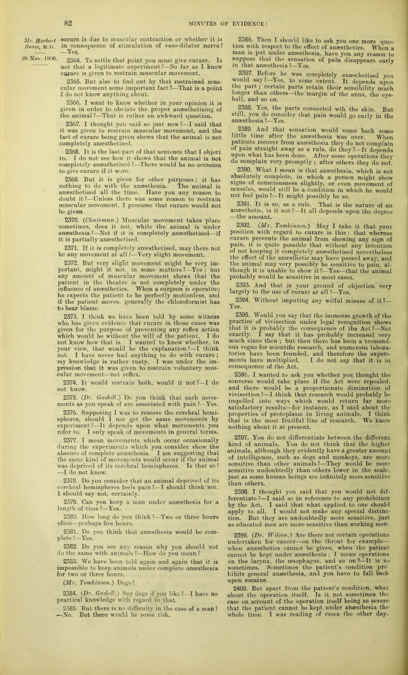 Mi. Herbert occurs is due to muscular contraction or whether it is Snow m.d. in consequence of stimulation of vaso-dilator nerve? —— -—Yes. 2S Nov. 1906. 2364. To settle that point you must give curare. Is not that a legitimate experiment ?—So far as I know curare is given to restrain muscular movement. 2365. But also to find out by that restrained mus- cular movement some important fact ?—That is a point I do not know anything about. 2366. I want to know whether in your opinion it is given in order to obviate the proper anaesthetising of the animal?—That is rather an awkward question. 2367. I thought you said so just now?—I said that it was given to restrain muscular movement, and the fact of curare being given shows that the animal is not completely anaesthetised. 2368. It is the last part of that sentence that I object to. I do not see how it shows that the animal is not completely anaesthetised ?—There would be no occasion to give curare if it were. 2369. But it is given for other purposes ; it has nothing to do with the anaesthesia. The animal is anaesthetised all the time. Have you any reason to doubt it?—Unless there was some reason to restrain muscular movement, I presume that curare would not be given- 2370. (Chairman.) Muscular movement takes place sometimes, does it not, while the animal is under anaesthesia?—Not if it is completely anaesthetised—if it is partially anaesthetised. 2371. If it is completely anaesthetised, may there not be any movement at all ?—Very slight movement. 2372. But very slight movement might be very im- portant, might it not, in some matters?—Yes; but any amount of muscular movement shows that the patient in the theatre is not completely under the influence of anaesthetics. When a surgeon is operating he expects the patient to be perfectly motionless, and if the patient moves, generally the chloroformist has to bear blame. 2373. I think we have been told by some witness who has given evidence that curare in those cases was given for the purpose of preventing any reflex action which would be without the will of the patient. I do not know how that is. I wanted to know whether, in your view, that would be the explanation?—I think not. I have never had anything to do with curare ; my knowledge is rather rusty. I was under the im- pression that it was given to restrain voluntary mus- cular movement—not reflex. 2374. It would restrain both, would it not ?—I do not know. 2375. (Dr. Gaskell.) Do you think that such move- ments as you speak of are associated with pain ?—Yes. 2376. Supposing I was to remove the cerebral hemi- spheres, should I not get the same movements by experiment?—It depends upon what movements you refer to. I only speak of movements in general terms. 2377. I mean movements which occur occasionally during the experiments which you consider show the absence of complete anaesthesia. I am suggesting that the same kind of movements would occur if the animal was deprived of its cerebral hemispheres. Is that so ? -—I do not know. 2378. Do you consider that an animal deprived of its cerebral hemispheres feels pain?—I should think not. I should say not, certainly. 2379. Can you keep a man under anaesthesia for a length of time ?—Yes. 2380. How long do you think?—Two or three hours often—perhaps five hours. 2381. Do you think that anaesthesia would be com- plete ?—Yes. 2382. Do you see any reason why you should not do the same with animals?—How do you mean? 2333. We have been told again and again that it is impossible to keep animals under complete anaesthesia for two or three hours. (Mr. Tomldnson.) Dogs? 2384. (Dr. Gaslcell.) Say dogs if you like?—I have no practical knowledge with regard to that. 2385. But there is no difficulty in the case of a man? —No. But there would be some risk. 2386. Then I should like to ask you one more ques- tion with respect to the effect of anaesthetics. When a man is put under anaesthesia, have you any reason to suppose that the sensation of pain disappears early in that anaesthesia?—Yes. 2387. Before he was completely anaesthetised you v ould say ? Yes, to some extent. It depends upon the pait ; certain parts retain their sensibility much longer than others—the margin of the anus, the eye- ball, and so on. 2388. Yes, the parts connected wth the skin. But still, you do consider that pain would go early in the anaesthesia ?—Yes. 2389. And that sensation would come back some little time after the anaesthesia was over. When patients recover from anaesthesia they do not complain of pain straight away as a rule, do they ?—It depends upon what has been done. After some operations they do complain very promptly ; after others they do not. 2390. What I mean is that anaesthesia, which is not absolutely complete, in which a person might show signs of consciousness slightly, or even movement of muscles, would still be a condition in which he would not feel pain?—It might possibly be so. 2391. It is so, as a rule. That is the nature of an anaesthetic, is it not ?—It all depends upon the degree —the amount. 2392. (Mr. Tomkinsuii.) May I take it that your position with regard to curare is this : that whereas curare prevents the animal from showing any sign of pain, it is quite possible that without any intention of not keeping it completely anaesthetised nevertheless the effect of the anaesthetic may have passed away, and the animal may very possibly be sensitive to pain, al- though it is unable to show it ?—Yes—that the animal probably would be sensitive in most cases. 2393. And that is your ground of objection very largely to the use of curare at all?—Yes. 2394. Without imputing any wilful misuse of it?—• Yes. 2395. Would you say that the immense growth of the practice of vivisection under legal recognition shows that it is probably the consequence of the Act ?—Not exactly. I say that it has probably increased very much since then ; but then there has been a tremend- ous vogue for scientific research, and numerous labora- tories have been founded, and therefore the experi- ments have multiplied. I do not say that it is in consequence of the Act. 2396. I wanted to ask you whether you thought the converse would take place if the Act were repealed, and there would be a proportionate diminution of vivisection ?—I think that research would probably be impelled into ways which would return far more satisfactory results—for instance, as I said about the properties of protoplasm in living animals. I think that is the most fruitful line of research. We know nothing about it at present. 2397. You do not differentiate between the different kind of animals. You do not think that the higher animals, although they evidently have a greater amount of intelligence, such as dogs and monkeys, are more sensitive than other animals ?—They would be more sensitive undoubtedly than others lower in the scale, just as some human beings are infinitely more sensitive than others. 2398. I thought you said that you would not dif- ferentiate ?—I said so in reference to any prohibition by the Act. I said that what applied to one should apply to all. I would not make any special distinc- tion. But they are undoubtedly more sensitive, just as educated men are more sensitive than working men. 2399. (Dr. Wilson.) Are there not certain operations undertaken for cancer—on the throat for example— when anaesthetics cannot be given, when the patient cannot be kept under anaesthesia ; I mean operations on the larynx, the oesophagus, and so on?—It is so sometimes. Sometimes the patient’s condition pro hibits general anaesthesia, and you have to fall back upon cocaine. 2400. But apart from the patient’s condition, what about the operation itself. Is it not sometimes the case on account of the operation itself being so severe- that the patient cannot be kept under anaesthesia the whole time. I was reading of cases the other day.
