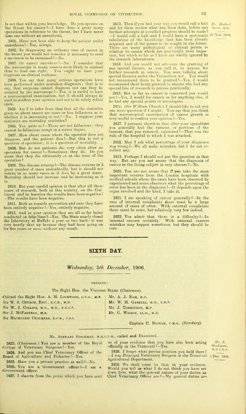 Is not that within your knowledge. Do you operate on the throat for cancer?—I have done a great many operations in reference to the throat, but I have never done one without an ansesthetic. 2401. Have you been able to keep the patient under amesthesia?—Yes, always. 2402. In diagnosing an ordinary case of cancer in the breast you would not consider it necessary to send a specimen to be examined ?—No. 2403. Or cancer anywhere ?—No. I consider that the microscope in many cases is more likely to mislead than to lead one right. You ought to base your diagnosis on clinical evidence. 2404. You say that many serious operations have been performed under mistaken diagnosis ; that is to say, that surgeons cannot diagnose nor can they be assisted by the microscope ?—Yes, it is useful to have a microscopical examination, but it should always be used to confirm your opinion and not to be solely relied upon. 2405. Am I to infer from that that all the statistics given us about cancer are more or less fallacious as to whether it is increasing or not ?—No. I suppose your statistics are mortality statistics? 2406. Yes, quite so ?—Those are not fallacious ; they cannot be fallacious except in a minor degree. 2407. How about cases where the operator does not diagnose, and the patient dies ?—But this is not a question of operation ; it is a question of mortality. 2408. But do not patients die very often after an operation for cancer ?—Sometimes they do. Do you mean that they die ultimately or at the time of the operation ? 2409. The disease returns ?—The disease returns in a great number of cases undoubtedly, but it should not return in so many cases as it does by a great many. Mortality should not increase and be increasing as it is. 2410. But your candid opinion is that after all these years of research, both in this country, on the Con- tinent and in America the results have been negative ? —The results have been negative. 2411. Both as regards prevention and cure they have been entirely negative?—Yes, entirely negative. 2412. And in your opinion they are all so far beine conducted on false lines 1—Yes. The State nearly closed the laboratory at Buffalo a year or two back—it was very nearly shut up because they had been going on for five years or more without any result. 2413. Then if you had your way you would call a halt and let them review what has been done, before any further attempts at so-called progress should be made ? —I would call a halt and I would have a systematic tabulation of the knowledge that lias been already acquired and of the points to be sought in the future. There are many pathological or clinical points in relation to cancer which are practically most impor- tant, but which so far as I know are wholly ignored by the research laboratories. 2414. And you would not advocate the granting of any special licence, as you call it, to anyone for further research in cancer. You were talking about special licences under the Vivisection Act. You Would not recommend them to be granted?—Yes, I would recommend their being granted to anyone who had any special line of research to pursue practically. 2415. But so far as cancer is concerned you would not ?—Yes, I would for cancer as for anything else, if he had any special points to investigate. 2416. (Sir William Church.) I should like to ask you one more question if I might. You say that you think that microscopical examination of cancer growth is very useful to confirm your opinion ?—Yes. 2417. I presume therefore that after your operations you generally had the tumour, or portions of the tumour, that you removed, examined?—That was the rule of the hospital to which I was attached. 2418. May I ask what percentage of your diagnoses was wrong?—We all make mistakes, but I do not re-- collect any. 2419. Perhaps I should not put the question in that way. But are you not aware that the diagnosis of cancer in the living subject is very obscure?—No. 2420. You are not aware that if you take the most important returns from the London hospitals with medical schools where the cases have been observed by experienced and acute observers what the percentage of error has been in the diagnosis ?—It depends upon the organ involved and the kind, I take it. 2421. I am speaking of cancer generally?—In the case of internal complaints there must be a large amount of cases of error. With external complaints there must be some, but relatively very few indeed. 2422. You admit that there is a difficulty?—In internal cancers certainly. With external cancers mistakes may happen sometimes, but they should be rare. SIXTH DAY. Wednesday, 5th December, 1906. present: The Bight Hon. the Viscount Selby (Chairman). Colonel the Right Hon. A. M. Lockwood, c.v.o., m. Sir W. S. Church, Bart., k.c.b., m.d. Sir W. J. Collins, m.f., m.d., f.r.c.s. :Sir J. McFadyean, m.b. Sir Mackenzie Chalmers, k.c.b., c.s.i. Mr. A. J. Ram, k.c. Mr. W. H. Gaskell, m.d., f.r.s. Mr. J. Tomkinson, M.r. Mr. G. Wilson, ll.d., m.d. Captain C. Bigiiam, c.m.g. (Secretary). Mr. Stewart Stockman, m.r.c.v.s., called and Examined. 2423. (Chairman.) You are a member of the Royal College of Veterinary Surgeons?—Yes. 2424. And you are Chief Veterinary Officer of the Board of Agriculture and Fisheries ?—Yes. 2425. Have you a private practice as well?—No. 2426. You are a Government officer?—I am a Government officer. 2427. I observe from the precis which you have sent us of your evidence that you have also been acting officially in the Transvaal ?—Yes. 2428. I forget what precise position you held there ? —I was Principal Veterinary Surgeon in the Transvaal Agricultural Department. 2429. We shall come to that in your evidence. Would you tell us what I do not think you have set down here, what the general nature of your duties as Chief Veterinary Officer are ?—My general duties are Mr. Herbert Snow, m.d. 2N Nov. Hint;. Mr. S. Stock mu u. M.R C.V.S. •I Dec. 190(>.