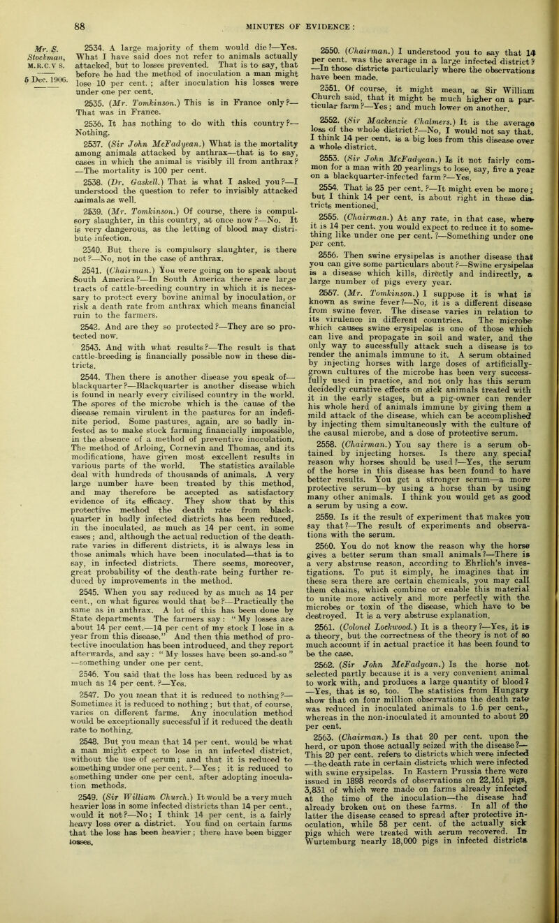 Mr. S. 2534. A large majority of them would die ?—Yes. Stockman, What I have said does not refer to animals actually m.r.c.v s. attacked, but to losses prevented. That is to say, that before he had the method of inoculation a man might 5 Dec. I90G. ^ose per cent . af^r inoculation his losses were under one per cent. 2535. (Mr. Tomkinson.) This is in France only ?— That was in France. 2536. It has nothing to do with this country ?— Nothing. 2537. (Sir John McFadyean.) What is the mortality among animals attacked by anthrax—that is to say, cases in which the animal is visibly ill from anthrax ? —The mortality is 100 per cent. 2538. (Dr. Gaskell.) That is what I asked you?—I understood the question to refer to invisibly attacked animals as well. 2539. (Mr. Tomkinson.) Of course, there is compul- sory slaughter, in this country, at once now P—No. It is very dangerous, as the letting of blood may distri- bute infection. 2540. But there is compulsory slaughter, is there not ?—No, not in the case of anthrax. 2541. (Chairman.) Sou were going on to speak about South America?—In South America there are large tracts of cattle-breeding country in which it is neces- sary to protect every bovine animal by inoculation, or risk a death rate from anthrax which means financial ruin to the farmers. 2542. And are they so protected ?—They are so pro- tected now. 2543. And with what results ?-—The result is that cattle-breeding is financially possible now in these dis- tricts. 2544. Then there is another disease you speak of— blackquarter ?—Blackquarter is another disease which is found in nearly every civilised country in the world. The spores of the microbe which is the cause of the disease remain virulent in the pastures for an indefi- nite period. Some pastures, again, are so badly in- fested as to make stock farming financially impossible, in the absence of a method of preventive inoculation. The method of Arloing, Cornevin and Thomas, and its modifications, have given most excellent results in various parts of the world. The statistics available deal with hundreds of thousands of animals. A very large number have been treated by this method, and may therefore be accepted as satisfactory evidence of its efficacy. They show that by this protective method the death rate from black- quarter in badly infected districts has been reduced, in the inoculated, as much as 14 per cent, in some cases ; and, although the actual reduction of the death- rate varies in different districts, it is always less in those animals which have been inoculated—that is to say, in infected districts. There seems, moreover, great probability -of the death-rate being further re- duced by improvements in the method. 2545. When you say reduced by as much as 14 per cent., on what figures would that be?—Practically the same as in anthrax. A lot of this has been done by State departments The farmers say : “ My losses are about 14 per cent.—14 per cent of my stock I lose in a year from this disease.” And then this method of pro- tective inoculation has been introduced, and they report afterwards, and say : “ My losses have been so-and-so ” —something under one per cent. 2546. You said that the loss has been reduced by as much as 14 per cent. ?—Yes. 2547. Do you mean that it is reduced to nothing ?—- Sometimes it is reduced to nothing ; but that, of course, varies on different farms. Any inoculation method would be exceptionally successful if it reduced the death rate to nothing. 2548. But you mean that 14 per cent, would be what a man might expect to lose in an infected district, without the use of serum; and that it is reduced to something under one per cent. ?—Yes ; it is reduced to something under one per cent, after adopting inocula- tion methods. 2549. (Sir William Church.) It would be a very much heavier lose in some infected districts than 14 per cent., would it not?—No; I think 14 per cent, is a fairly heavy loss over a district. You find on certain farms that the loss has been heavier; there have been bigger losses. 2550. (Chairman.) I understood you to say that 14 per cent, was the average in a large infected district ? —In those districts particularly where the observations have been made. 2551. Of course, it might mean, as Sir William Church said, that it might be much higher on a par- ticular farm ?—Yes; and much lower on another. 2552. (Sir Mackenzie Chalmers.) It is the average loss of the whole district ?—No, I would not say that. I think 14 per cent, is a big loss from this disease over a whole district. 2553. (Sir John McFadyean.) Is it not fairly com- mon for a man with 20 yearlings to lose, say, five a year on a blackquarter-infected farm ?—Yes. 2554. That is 25 per cent. ?—It might even be more j but I think 14 per cent, is about right in these dis- tricts mentioned. 2555. (Chairman.) At any rate, in that case, where it is 14 per cent, you would expect to reduce it to some- thing like under one per cent. ?—Something under one per cent. 2556. Then swine erysipelas is another disease that you can give some particulars about ?—Swine erysipelas is a disease which kills, directly and indirectly, a large number of pigs every year. 2557. (Mr. Tomkinson.) I suppose it is what is known as swine fever?—No, it is a different disease from swine fever. The disease varies in relation to its virulence in different countries. The microbe’ which causes swine erysipelas is one of those which can live and propagate in soil and water, and the only way to sucessfully attack such a disease is to render the animals immune to it. A serum obtained by injecting horses with large doses of artificially- grown cultures of the microbe has been very success- fully used in practice, and not only has this serum decidedly curative effects on sick animals treated with it in the early stages, but a pig-owner can render his whole herd of animals immune by giving them a mild attack of the disease, which can be accomplished by injecting them simultaneously with the culture of the causal microbe, and a dose of protective serum. 2558. (Chairman.) You say there is a serum ob- tained by injecting horses. Is there any special reason why horses should be used ?—Yes, the serum of the horse in this disease has been found to have better results. You get a stronger serum—a more protective serum—by using a horse than by using many other animals. I think you would get as good a serum by using a cow. 2559. Is it the result of experiment that makes you say that?—The result of experiments and observa- tions with the serum. 2560. You do not know the reason why the horse gives a better serum than small animals ?—There is a very abstruse reason, according to Ehrlich’s inves- tigations. To put it simply, he imagines that ini these sera there are certain chemicals, you may call them chains, which combine or enable this material to unite more actively and more perfectly with the microbes or toxin of the disease, which have to be destroyed. It is a very abstruse explanation. 2561. (Colonel Lockwood.) It is a theory?—Yes, it is a theory, but the correctness of the theory is not of so much account if in actual practice it has been found to be the case. 2562. (Sir John McFadyean.) Is the horse not selected partly because it is a very convenient animal to work with, and produces a large quantity of blood? —Yes, that is so, too. The statistics from Hungary show that on four million observations the death rate was reduced in inoculated animals to 1.6 per cent., whereas in the non-inoculated it amounted to about 20 per cent. 2563. (Chairman.) Is that 20 per cent, upon the herd, or upon those actually seized with the disease ?— This 20 per cent, refers to districts which were infected —the death rate in certain districts which were infected with swine erysipelas. In Eastern Prussia there were issued in 1898 records of observations on 22,161 pigs, 3,831 of which were made on farms already infected at the time of the inoculation—the disease had already broken out on these farms. In all of the latter the disease ceased to spread after protective in- oculation, while 58 per cent, of the actually sick pigs which were treated with serum recovered. . In- Wurtemburg nearly 18,000 pigs in infected districts.