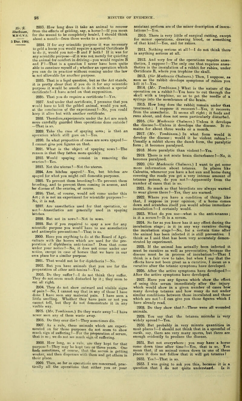 Mr.S. Stockman, M.K e.V.S. 5 Dec. 1906. 2883. How long does it take an animal to recover from the effects of gelding, say, a horse?—If you mean for the wound to be completely healed, I should think about a month—from three weeks to a month. 2884. If for any scientific purpose it was necessary to geld a horse you would require a special Certificate B to do it, would you not—B and F both ? If it was for any scientific purpose—if it was not merely for quieting the animal for comfort in drivings—you would require B and F?—That is a question I never have been quite able to convince myself of ; whether an operation which you can do in practice without coming under the law is not allowable for another purpose. 2885. That is a legal question, but as the Act stands, it is pretty clear that if you do it for any scientific purpose it would be unsafe to do it without a special certificate?—I have acted on that supposition. 2886. That you do require a certificate?—Yes. 2887. And under that certificate, I presume that you would have to kill the gelded animal, would you not, at the conclusion of the experiment?—No, you could keep it alive but with another certificate. 2888. Therefore,experiments under the Act are much more carefully guarded than operations done outside? —That is so. 2889. Take the case of spaying sows; is that an operation which still goes on ?—Yes. 2890. In what proportion of cases are sows spayed ?— I cannot give you figures on that. 2891. What is the object of spaying sows ?-—The reason is that they fatten more quickly. 3892. Would spaying consist in removing the ovaries ?—Yes. 2893. Not the uterus ?—Not the uterus. 2894. Are bitches spayed?—Yes, but bitches are spayed for what you might call domestic purposes. 2895. To prevent them breeding?—To prevent them breeding, and to prevent them coming in season, and for disease of the ovaries, of course. 2896. That, of course, would ndt come under this Act; it is not an experiment for scientific purposes ?— No, it is no(t. 2897. Are anaesthetics used for that operation, or not ?—Anaesthetics are generally used in spaying bitches. 2898. But not in sows?—Not in sows. 2899. But if you required to spay a sow for any scientific purpose you woulcThave to use anaesthetics and antiseptic precautions ?—That is so. 2900. Have you anything to do at the Board of Agri- culture with the horses which are used for the pre- paration of diphtheria anti-toxins? Does that come qnder your notice?—No, it does not come under our notice, except in case of horses that we have in our own place for a similar purpose. 2901. That would not be for diphtheria ?—No. 2902. But you have animals that you use for the preparation of other anti-toxins ?—Yes. 2903. Do they suffer?—I do not think they suffer. They do not seem much disturbed by it ; they seem to eat all right. 2904. They do not show outward and visible signs of pain ?—No, I cannot say that in any of those I have done I have seen any material pain. I have seen a little swelling. Whether they have pain or not you cannot tell, but they do not demonstrate it in any visible way. • 2905. (Mr. Tomkinson.) Do they waste away?—I have never seen any of them waste away. 2906. Do they ever die?—They sometimes die. 2907. As a rule, these animals which are experi- mented on for those purposes do, not seem to show much sign of suffering ?—For the preparation of serum, that is so ; we do not see much sign of suffering. 2908. How long, as a rule, are they kept for that purpose ?—They may be kept two or three years. One finds sometimes, of course, that the serum is getting weaker, and then dispenses with them and get others in their place. tf 2909. Then, so far as operations are concerned, prac- tically all the operations that either you or your assistant perform are of the minor description of inocu- lations ?—Yes. 2910. There is very little of surgical cutting, except for minor operations, drawing blood, or something of that kind ?—-Yes, and for rabies. 2911. Nothing serious at all?—I do not think there is anything serious at all. 2912. And very few of the operations require anaes- thetics, I suppose?—The only one that requires anaes- thetics is the inoculation of a rabbit for rabies, under Certificate B, where you trephine the skull. 2913. (Sir Mackenzie Chalmers.) Then, I suppose, as soon as the rabbit develops symptoms of rabies vou kill it?—Yes. J 2914. (Mr. Tomkinson.) What is the nature of the operation on a rabbit ?—You have bo cut through the skull with a trephine, so as to get the needle of a syringe into the membranes of the brain. 2915. How long does the rabbit remain under that treatment; I suppose it recovers ?—Yes, it recovers from the anaesthetic. It seems all right; it feeds and runs about, and does not seem particularly disturbed* 2916. (Sir Mackenzie Chalmers.) Unless it develops the disease ?—Unless it develops the disease. It re- mains for about three weeks or a month. 2917. (Mr. Tomkinson.) In what form would it develop the disease ; would it be violent rabies ?— Usually a rabbit shows the dumb form, the paralytic form ; it becomes paralysed. 2918. More paralytic than violent ?—Yes. 2919. There is not acute brain disturbance ?—No, it becomes paralysed. 2920. (Sir Mackenzie Chalmers.) I want to get some- more information about tetanus. In places like Calcutta, whenever you have a hot sun and horse dung covering the roads you get a very intense amount of tetanus poison, do you not ?—Apparently from the number of cases that is so. 2921. So much so that bicyclists are always warned to wear gloves there ?—Yes, they are warned. 2922. Where you have a condition of things like that, I suppose in your opinion, if a horse comes down and scratches itself you would advise immediate inoculation ?—I certainly would. 2923. What do you use—what is the anti-tetanus ; is it a serum ?—It is a serum. 2924. So far as you know has it any effect during the incubation stage ; is it in any way curative during, the incubation stage ?—No, for a certain time after the animal has been infected it is still preventive. I think .as I said that has been very accurately demon- strated by experiment. 2925. If the animal has actually been infected it must be curative as well as preventative, because the disease must be in process of incubation ?—That I think is a fair view to take, but when I say that the effects have not been great as a curative, I mean as a curative after the tetanic symptoms have developed. 2926. After the active symptoms have developed?— After the active symptoms have developed. 2927. Have you any figures which show the effect of using this serum immediately after the injury which would show in a given number of cases how many develop tetanus and how many do not under similar conditions between those inoculated and those which are not?—I can give you those figures which I have already read. 2928. Do they show that ?—These were all wounded animals. 2929. You say that the tetanus microbe is very widely spread?—Yes. 2930. But probably in very minute quantities in most places ?—I should not think that in a spoonful of earth, say, there are very many spores, but there are enough evidently to produce the disease. 2931. But not everywhere ; you may have a horse come down time after time?—Yes, that is so. You mean that, if an animal comes down in one of these places it does not follow that it will get tetanus ? 2932. Yes ?—That is so. 2933. I was going to ask you this, because it is a question that I do not quite understand. Is it