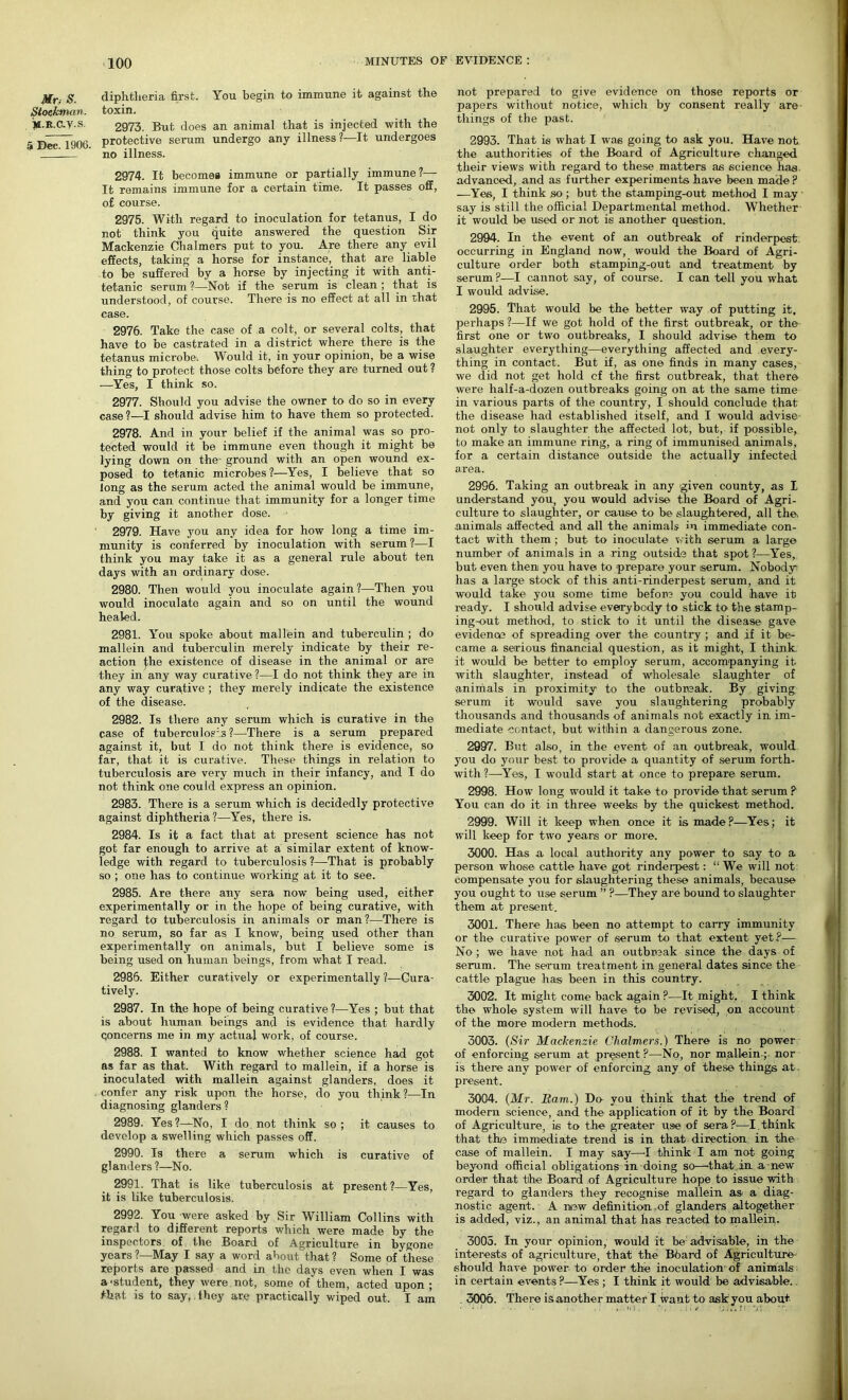 Mr : S. Stockman. M-R.C.V.S. 5 Dec. 1906. diphtheria first. You begin to immune it against the toxin. 2973. But does an animal that is injected with the protective serum undergo any illness?—It undergoes no illness. 2974. It becomes immune or partially immune ?— It remains immune for a certain time. It passes off, of course. 2975. With regard to inoculation for tetanus, I do not think you quite answered the question Sir Mackenzie Chalmers put to you. Are there any evil effects, taking a horse for instance, that are liable to be suffered by a horse by injecting it with anti- tetanic serum ?—Not if the serum is clean ; that is understood, of course. There is no effect at all in that case. 2976. Take the case of a colt, or several colts, that have to be castrated in a district where there is the tetanus microbe-. Would it, in your opinion, be a wise thing to protect those colts before they are turned out ? —Yes, I think so. 2977. Should you advise the owner to do so in every case?—I should advise him to have them so protected. 2978. And in your belief if the animal was so pro- tected would it be immune even though it might be lying down on the- ground with an open wound ex- posed to tetanic microbes ?—Yes, I believe that so long as the serum acted the animal would be immune, and you can continue that immunity for a longer time by giving it another dose. 2979. Have you any idea for how long a time im- munity is conferred by inoculation with serum?—I think you may take it as a general rule about ten days with an ordinary dose. 2980. Then would you inoculate again?—Then you would inoculate again and so on until the wound healed. 2981. You spoke about mallein and tuberculin ; do mallein and tuberculin merely indicate by their re- action j;he existence of disease in the animal or are they in any way curative ?—I do not think they are in any way curative; they merely indicate the existence of the disease. 2982. Is there any serum which is curative in the case of tuberculosis ?—There is a serum prepared against it, but I do not think there is evidence, so far, that it is curative. These things in relation to tuberculosis are very much in their infancy, and I do not think one could express an opinion. 2983. There is a serum which is decidedly protective against diphtheria?—Yes, there is. 2984. Is it a fact that at present science has not got far enough to arrive at a similar extent of know- ledge with regard to tuberculosis?—That is probably so ; one has to continue working at it to see. 2985. Are there any sera now being used, either experimentally or in the hope of being curative, with regard to tuberculosis in animals or man?—There is no serum, so far as I know, being used other than experimentally on animals, but I believe some is being used on human beings, from what I read. 2986. Either curatively or experimentally ?—Cura- tively. 2987. In the hope of being curative ?—Yes ; but that is about human beings and is evidence that hardly Concerns me in my actual work, of course. 2988. I wanted to know whether science had got as far as that. With regard to mallein, if a horse is inoculated with mallein against glanders, does it confer any risk upon the horse, do you think ?—In diagnosing glanders ? 2989. Yes?—No, I do not think so ; it causes to develop a swelling which passes off. 2990. Is there a serum which is curative of glanders ?—No. 2991. That is like tuberculosis at present?—Yes, it is like tuberculosis. 2992. You were asked by Sir William Collins with regard to different reports which were made by the inspectors of the Board of Agriculture in bygone years ?—May I say a word about that ? Some of these reports are passed and in the days even when I was a-student, they were not, some of them, acted upon; that is to say, they are practically wiped out. I am not prepared to give evidence on those reports or papers without notice, which by consent really are things of the past. 2993. That is what I was going to ask you. Have not the authorities of the Board of Agriculture changed their views with regard to these matters as science has advanced, and as further experiments have been made ? —Yes, I think so ; but the stamping-out method I may say is still the official Departmental method. Whether it would be used or not is another question. 2994. In the event of an outbreak of rinderpest occurring in England now, would the Board of Agri- culture order both stamping-out and treatment by serum ?—I cannot say, of course. I can tell you what I would advise. 2995. That would be the better way of putting it. perhaps ?—If we got hold of the first outbreak, or the first one or two outbreaks, I should advise them to slaughter everything—everything affected and every- thing in contact. But if, as one finds in many cases, we did not get hold cf the first outbreak, that there were half-a-dozen outbreaks going on at the same time in various parts of the country, I should conclude that the disease had established itself, and I would advise not only to slaughter the affected lot, but, if possible, to make an immune ring, a ring of immunised animals, for a certain distance outside the actually infected area. 2996. Taking an outbreak in any given county, as I understand you, you would advise the Board of Agri- culture to slaughter, or cause to be slaughtered, all the. animals affected and all the animals in immediate con- tact with them ; but to inoculate with serum a large number of animals in a ring outside that spot?—Yes, but even then you have to prepare your iserum. Nobody: has a large stock of this anti-rinderpest serum, and it would take you some time before you could have it ready. I should advise everybody to stick to the stamp- ing-out method, to stick to it until the disease gave evidence of spreading over the country ; and if it be- came a serious financial question, as it might, I think it would be better to employ serum, accompanying it with slaughter, instead of wholesale slaughter of animals in proximity to the outbreak. By giving serum it would save you slaughtering probably thousands and thousands of animals not exactly in im- mediate contact, but within a dangerous zone. 2997. But also, in the event of an outbreak, would you do your best to provide a quantity of serum forth- with ?—-Yes, I would start at once to prepare serum. 2998. How long would it take to provide that serum ? You can do it in three weeks by the quickest method. 2999. Will it keep when once it is made?—Yes; it will keep for two years or more. 3000. Has a local authority any power to say to a person whose cattle have got rinderpest: “ We will not: compensate you for slaughtering these animals, because you ought to use serum ” P—They are bound to slaughter them at present. 3001. There has been no attempt to carry immunity or the curative power of serum to that extent yet?— No ; we have not had an outbreak since the days of serum. The serum treatment in general dates since the cattle plague has been in this country. 3002. It might come back again ?—It might. I think the whole system will have to be revised, on account of the more modern methods. 3003. (Sir Mackenzie Chalmers.) There is no power of enforcing serum at present ?—No, nor mallein ; nor is there any power of enforcing any of these things at present. 3004. (Mr. Bam.) Do you think that the trend of modern science, and the- application of it by the Board of Agriculture, is to the greater use of sera ?—I think that the immediate trend is in that direction in the case of mallein. I may say—-I think I am not going beyond official obligations in doing so—that in a new order that the Board of Agriculture hope to issue with regard to glanders they recognise mallein as- a diag- nostic agent. A new definition . of glanders altogether is added, viz., an animal that has reacted to mallein. 3005. In your opinion, would it be advisable, in the interests of agriculture, that the Bfiard of Agriculture- should have power to order the inoculation-of animals in certain events?—Yes ; I think it would be advisable. . 3006. There is another matter I want to ask you about ■ '■ i ... •; .: ...m. . .... i