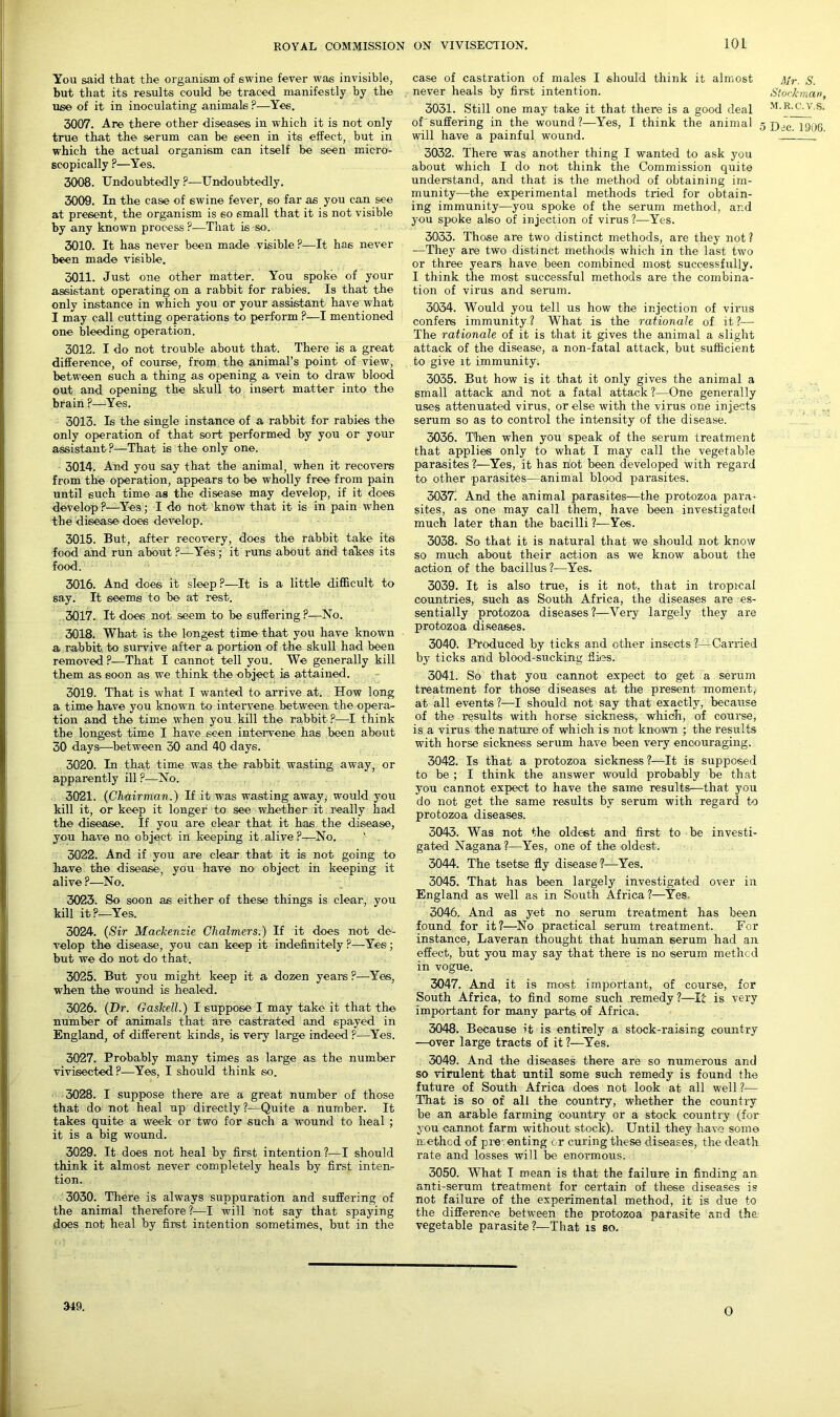 You said that the organism of swine fever wa6 invisible, but that its results could be traced manifestly by the use of it in inoculating animals ?—Yes. 3007. Are there other diseases in which it is not only true that the serum can be seen in its effect, but in which the actual organism can itself be seen micro- scopically P—Yes. 3006. Undoubtedly ?—Undoubtedly. 3009. In the case of swine fever, so far as you can see at present, the organism is so small that it is not visible by any known process?—That is so. 3010. It has never been made visible ?—It has never been made visible. 3011. Just one other matter. You spoke of your assistant operating on a rabbit for rabies. Is that the only instance in which you or your assistant have what I may call cutting operations to perform ?—I mentioned one bleeding operation. 3012. I do not trouble about that. There is a great difference, of course, from the animal’s point of view, between such a thing as opening a vein to draw blood out and opening the skull to insert matter into the brain ?—Yes. 3013. Is the single instance of a rabbit for rabies the only operation of that sort performed by you or your assistant?—That is the only one. 3014. And you say that the animal, when it recovers from the operation, appears to be wholly free from pain until such time as the disease may develop, if it does develop ?—Yes; I do not know that it is in pain when the disease does develop. 3015. But, after recovery, does the rabbit take its food and run about ?—'Yes; it runs about and takes its food. 3016. And does it sleep ?—It is a little difficult to say. It seems to be at rest. 3017. It does not seem to be suffering ?—No. 3018. What is the longest time that you have known a rabbit, to survive after a portion of the skull had been removed ?—That I cannot tell you. We generally kill them as soon as we think the object is attained. 3019. That is what I wanted to arrive at. How long a time have you known to intervene between the opera- tion and the time when you kill the rabbit ?—I think the longest time I have seen intervene has been about 30 days—-between 30 and 40 days. 3020. In that time was the rabbit wasting away, or apparently ill ?—No. 3021. (Chairman.) If it was wasting away, would you kill it, or keep it longer to see whether it really had the disease. If you are clear that it has the disease, you have no object in keeping it.alive?—No. ' 3022. And if you are clear that it is not going to have the disease*, you have no object in keeping it alive ?—No. 3023. So soon as either of these things is clear, you kill it?—Yes. 3024. (Sir Mackenzie Chalmers.) If it does not de- velop the disease, you can keep it indefinitely ?—Yes ; but we do not do that. 3025. But you might* keep it a dozen years ?—Yes, when the wound is healed. 3026. (Dr. Gaskell.) I suppose I may take it that the number of animals that are castrated and spayed in England, of different kinds, is very large indeed ?—Yes. 3027. Probably many times as large as the number vivisected ?—Yes, I should think so. 3028. I suppose there are a great number of those that do not heal up directly?—Quite a number. It takes quite a week or two for such a wound to heal ; it is a big wound. 3029. It does not heal by first intention ?—I should think it almost never completely heals by first inten- tion. 3030. There is always suppuration and suffering of the animal therefore?—I will not say that spaying does not heal by first intention sometimes, but in the case of castration of males I should think it almost ]\fr. S. never heals by first intention. Stockman, 3031. Still one may take it that there is a good deal m.r.c.y.s. oUsuffering in the wound?—Yes, I think the animal s TyJf. ioac will have a painful wound. . 3032. There was another thing I wanted to ask you about which I do not think the Commission quite understand, and that is the method of obtaining im- munity—the experimental methods tried for obtain- ing immunity—you spoke of the serum method, and you spoke also of injection of virus ?•—Yes. 3033. Those are two distinct methods, are they not ? —They are two distinct methods which in the last two or three years have been combined most successfully. I think the most successful methods are the combina- tion of virus and serum. 3034. Would you tell us how the injection of virus confers immunity? What is the rationale of it?— The rationale of it is that it gives the animal a slight attack of the disease, a non-fatal attack, but sufficient to give it immunity. 3035. But how is it that it only gives the animal a small attack and not a fatal attack?—One generally uses attenuated virus, or else with the virus one injects serum so as to control the intensity of the disease. 3036. Then when you speak of the serum treatment that applies only to what I may call the vegetable parasites ?•—Yes, it has riot been developed with regard to other parasites—animal blood parasites. 30371 And the animal parasites—the protozoa para- sites, as one may call them, have been investigated much later than the bacilli ?—Yes. 3038. So that it is natural that we should not know so much about their action as we know about the action of the bacillus?—Yes. 3039. It is also true, is it not, that in tropical countries, such as South Africa, the diseases are es- sentially protozoa diseases ?—Very largely they are protozoa diseases. 3040. Produced by ticks and other insects ?—Carried by ticks and blood-sucking flies. 3041. So that yon cannot expect to get a serum treatment for those diseases at the present moment, at all events ?—I should not say that exactly, because of the .results with horse sickness, which, of course, is a virus the nature of which is not known ; the results with horse sickness serum have been very encouraging. 3042. Is that a protozoa sickness ?—It is supposed to be ; I think the answer would probably be that you cannot expect to have the same results—that you do not get the same results by serum with regard to protozoa diseases. 3043. Was not the oldest and first to be investi- gated Nagana ?—Yes, one of the oldest. 3044. The tsetse fly disease?—Yes. 3045. That has been largely investigated over in England as well as in South Africa ?—Yes- 3046. And as yet no serum treatment has been found for it?—No practical serum treatment. For instance, Laveran thought that human serum had an effect, but you may say that there is no serum method in vogue. 3047. And it is most important, of course, for South Africa, to find some such remedy ?—It is very important for many parts of Africa. 3048. Because it is entirely a stock-raising country —over large tracts of it ?—Yes. 3049. And the diseases there are so numerous and so virulent that until some such remedy is found the future of South Africa does not look at all well ?— That is so of all the country, whether the country be an arable farming country or a stock country (for you cannot farm without stock). Until they have some method of preventing or curing these diseases, the death rate and losses will be enormous. 3050. What I mean is that the failure in finding an anti-serum treatment for certain of these diseases is not failure of the experimental method, it is due to the difference between the protozoa parasite and the vegetable parasite?—That is so. 349. 0