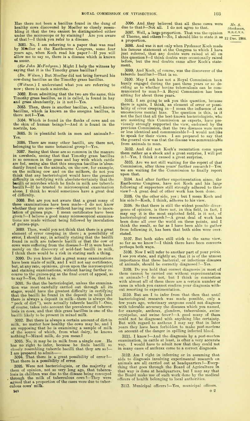 Has there not been a bacillus found in the dung of healthy cows discovered by Moeller so closely resem- bling it that the two cannot be distinguished either under the microscope or by staining ? Are you aware of that ?—I think you refer to a disease. 3081. No, I am referring to a paper that was read by Moeller at the Eastbourne Congress, some four years ago, when Koch read his paper?—If you will allow me to say so, there is a disease which is known as scour. (Sir John McFadyean.) Might I help the witness by saying that it is the Timothy grass bacillus ? (Dr. Wilson.) But Moeller did not bring forward his cow-dung bacillus as the Timothy grass bacillus. (Witness.) I understand what you are referring to now; there is such a microbe. 3082. Even admitting that the two are the same, this Timothy grass bacillus, as it is called, is found in hay and grass abundantly, is it not?—Yes. 3083. Then, there is another bacillus, a well-known bacillus, which is known as the smegma bacillus, is there not?—Yes. 3084. Which is found in the flanks of cows and on the skin of human beings?—And it is found in the nostrils, too. 3085. It is plentiful both in men and animals ?— Yes. 3086. There are many other bacilli, are there not, belonging to the same botanical groupi ?—Yes. 3087. Seeing that these are so common in the manure in cowsheds, seeing that that Timothy grass bacillus is so common in the grass and hay with which cattle are fed, seeing also that this smegma bacillus is abun- dantly found on the animals, on the cow, for example, on the milking cow and on the milkers, do not you think that any bacteriologist would have the greatest difficulty in certifying with absolute certainty that the bacilli or microbesi which he finds in milk are tubercle bacilli ?—If he trusted to microscopical examination alone, I think he would sometimes have a great deal of difficulty. 3088. But are you not aware- that a great many of these examinations have been made—I do- not know whether they are now—without having resort to inocu- lation of guinea pigs. I mean certificates have been given?—I believe a good many microscopical examina- tions are made without being followed by inoculation of guinea-pigs. 3089. Then, would you not think that there is a great element of error creeping in there-; a possibility of error, I should say, in actually stating that the bacilli found in milk are tubercle bacilli or that the cow or cows were suffering from the disease ?—If it were based merely on the discovery of acid-fast bacilli in milk, I think there would be a risk in stating such a thing. 3090. Do you know that a great many examinations have been made of milk, and I will not say certificates, but, at any rate, opinions, given upon the microscopical and staining examinations, without having further re- course to the guinea-pig as the final court of appeal, so to say ?!—Yes, that is so. 3091. So that the bacteriologist, unless the examina- tion was mo-st carefully carried out through all its stages1, would have the greatest difficulty in certifying that the bacilli he- found in the deposit in milk (and there is always a deposit in milk—there is- always the “ peck of dirt ”), were actually tubercle bacilli ?—One, of course, takes into account the prevalence of tubercu- losis in cow-s, and that this grass bacillus is one of the bacilli likely to be present in mixed milk. 3092. But there is always a certain amount of dirt in milk, no matter how healthy the cows may be, and I am supposing that he is examining a sample of milk of the source of which, from what dairy, he knows nothing?—Mixed milk, do you mean? 3093. No, it may be in milk from a single cow. He has no right to infer, because he finds bacilli so closely resembling tubercle bacilli that they are so ?— I am prepared to admit 3094. That there is a great possibility of error ?— That there is a possibility of error. 3095. Were not bacteriologists, or the majority of them of opinion, not so very long ago, that tubercu- losis in children was due to the disease being conveyed , through the milk of tuberculous cows ?—They were agreed that a proportion of the cases were due to tuber- culous cows’ milk. »49 3096. And they believed that all these cases were due to that?—Not all. I do not agree to that. 3097. Well, a large proportion. That was the opinion of Thome, and others ?—No, I should like to state it as a proportion. 3098. And was it not only wThen Professor Koch made his famous statement at the Congress to which I have just referred, that any doubts were raised at all on this question ?—I think doubts were occasionally raised before, but the real doubts came after Koch’s state- ment. 3099. And Hoch, of course, was the discoverer of the tubercle bacillus?—That is so. 3100. May I ask has not a Royal Commission been busily engaged during the past three years or so de- ciding as to whether bovine tuberculosis can be com- municated to man ?—A Royal Commission has been sitting for about three years. 3101. I am going to ask you this question, because there is again, I think, an element of error or possi- bility of error creeping in—I mean the influence of an unconscious mental bias. The question is this, is it not the fact that all the best-known bacteriologists, who are assisting this Commission as experts, have pre- viously strongly supported the view, endorsed by the previous Commission, that the two diseases were more or less identical and communicable ?—I would not like to speak for their views. I am prepared to say that the general view was that the disease was communicable from animals to man. 3102. And did not Koch’s recantation come upon them rather as a shock and a great surprise, I will put it ?—Yes, I think it caused a great surprise. 3103. Are we not still waiting for the repot t of that Commission, after three years’ further research?—Yes. we are waiting for the Commission to finally report upon that. 3104. And after further experimentation since, the Eastbourne Congress, have not Koch and his large following of supporters still strongly adhered to their view?—A great deal of other work has been done. 3105. On the other side, yes ; but I mean Koch and his side ?:—Koch, I think, adheres to his view. 3106. So that there is still the widest possible diver- gence of opinion, is there not, ini this field, in fact, I may say it is the most exploited field, is it not, of bacteriological research ?—A great deal of work has been done all over the world on these points, and I think the result, so far as I have been able to gather from following it, has been that both sides were over- stated. 3107. But both sides still stick to the same view, so far as we know?—I think there have been converts perhaps both ways. 3108. Now I will refer to another part of your precis. I see you state, and rightly so, that it is of the utmost importance that these bacterial, or infectious diseases of animals, should be correctly diagnosed ?—Yes. 3109. Do you hold that correct diagnosis ,n most of them cannot be carried out without experimentation on animals ?—I do not, but I think in connection with almost all of them there are a certain number of cases in which you cannot confirm your diagnosis with- out resorting to experimentation. 3110. But am I to infer from that then that until bacteriological research was made possible, only a few years ago, veterinary surgeons could not diagnose with tolerable accuracy the diseases which you named, for example, anthrax, glanders, tuberculosis, swine erysipelas, and swine fever?—A good many of them could not be diagnosed with anything like certainty. But with regard to anthrax I may say that in later years they have been forbidden to make post-mortems on account of the danger in spilling infected blood. 3111. I know?—And the diagnosis by a post-mortem examination, in cattle at least, is ofter a very accurate way. I would have to admit now that they could not in many cases of anthrax come to a correct diagnosis. 3112. Am I right in inferring or in assuming that aids to diagnosis involving experimental research on animals are all carried out at headquarters ?—Every- thing that goes through the Board of Agriculture in that way is done at headquarters, but I may say that the Board make use of such work done by the medical officers of health belonging to local authorities. 3113. Municipal officers?—Yes, municipal officers. 0 2 Mr. 3. Stockman, M.R.C.V.S.