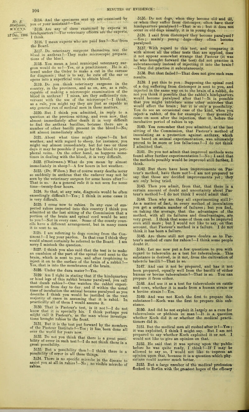 Mr. S. Stbckman, M. r’c.J.S. IS? Dee. 1906, 3114. And the specimens sent up are examined by you or your assistant ?—Yes. 3115. Are any of them examined by experts at headquarters ?—‘The veterinary officers are the experts, I think. 3116. I mean experts who are paid fees ?-—Not-from the Board. 3117. Do veterinary surgeons themselves test the blood in anthrax ?—They make microscopic prepara- tions of the blood. 3118. You mean a local municipal veterinary sur- geon would do so ?—Yes, or a practitioner. He is al- lowed under the Order to make a cut in the carcase for diagnosis ; that is to say, he cuts off the ear or opens into a superficial vein to obtain blood. 3119. Do you think veterinary surgeons in the country, in the provinces, and so on, are, as a rule, capable of making a microscopic examination of the blood in anthrax? I mean, are they sufficiently con- versant with the use of the microscope ?•—I think, as a rule, you might say they are just as capable as any general run of medical men in these matters. 3120. But I think you admitted, in reply to a question at the previous sitting, and even now, that almost immediately after death it is very difficult to find the anthrax bacillus, because there are a number of other bacilli present in the blood ?—No, not almost immediately after. 3121. About what time might elapse?—In hot weather, and with regard to sheep, for instance, you might say almost immediately, but for two or three days it may be possible if you go for the blood to peri- pheral veins. On the other hand, as happens some- times in dealing with the blood, it is very difficult. 3122. (Chairman.) What do you mean by almost immediately in sheep ?—A few hours in hot weather. 3123. (Dr. Wilson.) But of course many deaths occur so suddenly in anthrax that the cadaver may not be seen by the veterinary surgeon for some hours after — That is so. As a general rule it is not seen for some time—twenty-four hours. 3124. So that, at any rate, diagnosis would be often exceedingly difficult?—Yes; I think in some cases it is very difficult. 3125. I come now to rabies. In any case of sus- pected rabies imported into this country I think you admitted at the last sitting of the Commission that a portion of the brain and spinal cord would be sent to you ?—Not in every case. Some of the county coun- cils have a different arrangement, but in many cases it is sent to us. 3126. I am referring to dogs coming from the Con- tinent ?—I beg your pardon. In that case I think they would almost certainly be referred to the Board. I am sorry I mistook the question. 3127. I think you also said that the test is to make an emulsion of the part of the spinal cord next to the brain, which is sent to you, and after trephining to inject it on to the surface of the brain of a rabbit?— Yes, that is into the membranes of the brain. 3128. Under the dura mater?—Yes. 3129- Am I right in stating that if the hindquarters or hind legs of this rabbit became paralysed, you call that dumb rabies ?—One watches the rabbit experi- mented on from day to day. and if within the usual time of incubation the animal became paralysed as you describe I think you would be justified in the vasf majority of cases in assuming that it is rabid. In practically all of them I would assume it. 3130. That is Pasteur’s test, is it not?—I do not know that it is specially his. I think perhaps you might call it Pasteur’s, as the man whose investiga- tions brought rabies to the front. (3.1,31-,BuJt ifc is th? test put forward by the members of the Pasteur Institute ?—Yes ; it has been done all over the world for years now. 3132. Do not you think that there is a great possi- bility of error in such test?-I do not think there is a great possibility. 3133 But a possibility then ?-I think there is a possibility of error in all these things. 3134. There is no specific microbe in the disease to rabies y°U ^ a m ra^ies '—’> no visible microbe of 3135. Do not dogs, when they become old and ill, or when they suffer from distemper, often have their hindquarters paralysed <?—That is'so ; but it does ndt occur in old dogs usually, it is in young dogs. 3136. I said from distemper they become paralysed ? —Yes ; mainly young dogs—they often become paralysed. <• 3137. With regard to this test, and comparing it with almost all the other tests that are applied, does it not appear somewhat strange that Pasteur (it was he who brought forward the test) did not practise it subcutaneously instead of injecting it into the brain? —They did practise it subcutaneously. 3138. But that failed ?—That does not give such sure results. 3139. I put this to you: Supposing the spinal cord of a dog suffering from distemper is sent to you, and injected in the same way on to the brain of a rabbit, do not you think it possible that the rabbit’s hindquarters would become paralysed after that?—It is possible that you might introduce some other microbes that would affect the brain; but it is only a possibility. You do see an occasional case of the kind, when you inject a rabbit, of fits for example; they generally come on soon after the injection, that it, before the incubative period of rabies is up. 3140. You remember that you admitted, at the last sitting of the Commission, that Pasteur’s method of inoculating as a protection against anthrax, which was based on animal experimentation, was ultimately proved to be more or less fallacious?—I do not think I admitted that. 3141. Do you not admit that improved methods were found after further experimentation?—No 5 I said that the methods possibly would be improved still further, I think. 3142. But there have been improvements on Pas- teur’s method, have there not ?—I am not prepared to say that those are decided improvements yet ; they are only being tried. 3143. Then you admit, from that, that there is a certain amount of doubt and uncertainty about Pas- teur’s method ?—I do not think I would admit that. 3144. Then why are they all experimenting still ?— As a matter of fact, in every method of inoculation you get a certain number of failures; but you find, on taking the average, that the advantages of the method, with all its failures and disadvantages, are very great. I think that some of them can be improved even still more ; but I would not like to say, on that account, that Pasteur’s method is a failure. I do not think it has been a failure. 3145. Are there still not grave doubts as to Pas- teur’s method of cure for rabies ?—I think some people doubt it. 3146. Let me now put a few questions to you with regard to tuberculin as a test for tuberculosis. This substance is derived, is it not, from the cultivation of tubercle bacilli ?—That is so. 3147. And can it not be prepared, and has it not been prepared, equally well from the bacilli of either human or bovine tuberculosis ?—That is so. You can prepare it from either. 3148. And use it as a test for tuberculosis on cattle and cows, whether it is made from a human strain or a bovine strain?—Yes. 3149. And was not Koch the first to prepare this substance?—Koch was the first to prepare this sub- stance. 3150. And did he not exploit it largely as a cure for tuberculosis or phthisis in man?—It is a question whether Koch did it or whether the medical practi- tioners did it. 3151. But the medical men all rushed after it ?—Yes ; it was exploited, I think I might say. But I am not prepared to say whether Koch exploited it or not. I would not like to give an opinion on that. 3152. He said that it was sprung upon the public before he was quite ready, I think?—-If I may be allowed to say so, I would not like to express an opinion upon that, because it is a question, which phy- sicians could answer much better. 3153. But a large number of the medical profession flocked to Berlin with the greatest hopes of the efficacy