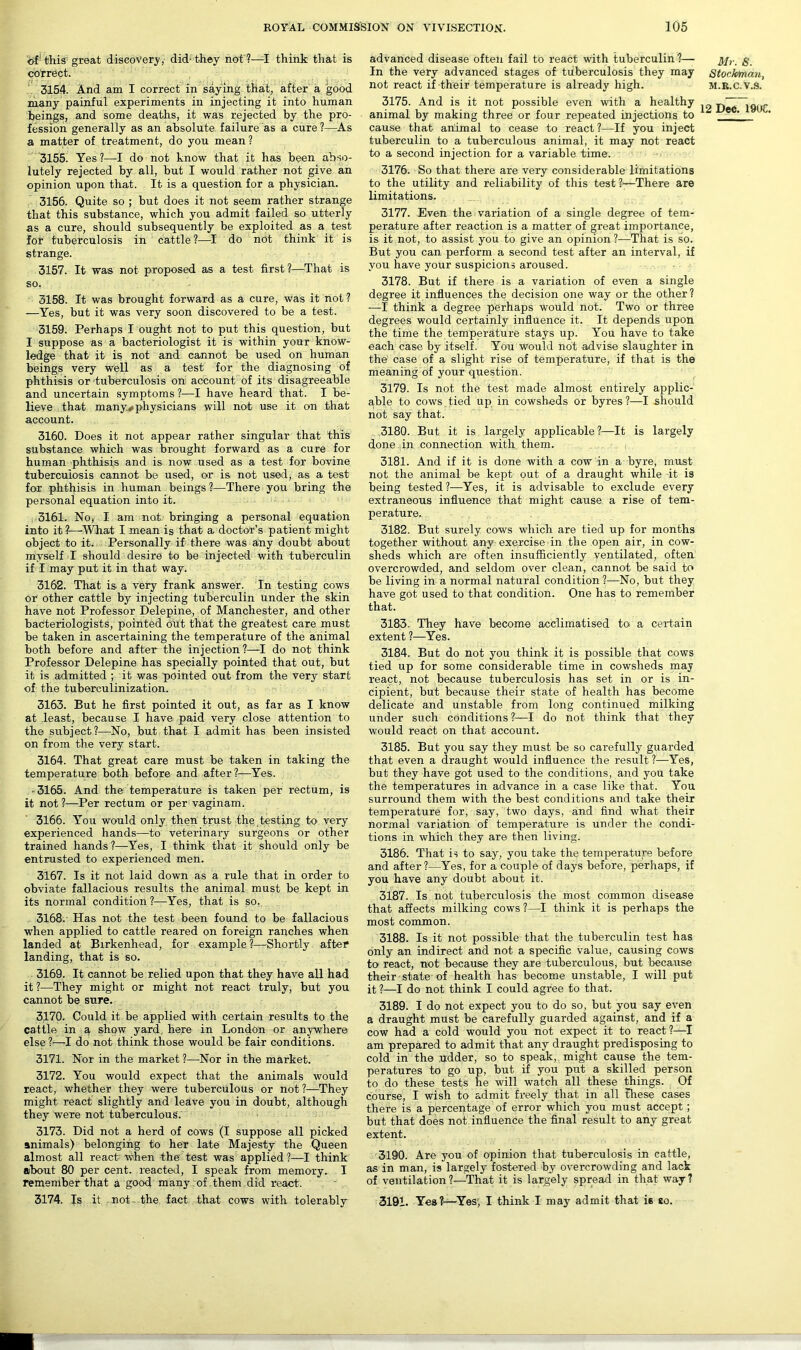 of'this great discovery, did-they not ?—I think that is coTrect. 3154. And am I correct in saying that, after a good many painful experiments in injecting it into human beings, and some deaths, it was rejected by the pro- fession generally as an absolute failure as a cure ?—As a matter of treatment, do you mean ? 3155. Yes ?—I do not know that it has been abso- lutely rejected by all, but I would rather not give an opinion upon that. It is a question for a physician. 3156. Quite so ; but does it not seem rather strange that this substance, which you admit failed so utterly as a cure, should subsequently be exploited as a test for tuberculosis in cattle ?—I do not think it is strange. 3157. It was not proposed as a test first?—That is so, 3158. It was brought forward as a cure, was it not? —Yes, but it was very soon discovered to be a test. 3159. Perhaps I ought not to put this question, but I suppose as a bacteriologist it is within your know- ledge that it is not and cannot be used on human beings very well as a test for the diagnosing of phthisis or -tuberculosis on account of its disagreeable and uncertain symptoms ?—I have heard that. I be- lieve that many*, physicians will not use it on that account. 3160. Does it not appear rather singular that this substance which was brought forward as a cure for human phthisis and is now used as a test for bovine tuberculosis cannot be used, or is not used, as a test for phthisis in human beings?—There you bring the personal equation into it. 3161. No, I am not. bringing a personal equation into it?—What I mean is that a. doctor’s patient might object to it. Personally if there was any doubt about myself I should desire to be injected with tuberculin if I may put it in that way. 3162. That is a very frank answer. In testing cows or other cattle by injecting tuberculin under the skin have not Professor Delepine, of Manchester, and other bacteriologists, pointed out that the greatest care must be taken in ascertaining the temperature of the animal both before and after the injection?—I do not think Professor Delepine has specially pointed that out, but it is admitted ; it was pointed out from the very start of the tuberculinization. 3163. But he first pointed it out, as far as I know at least, because I have paid very close attention to the subject?—No, but that I admit has been insisted on from the very start. 3164. That great care must be taken in taking the temperature both before and after?—Yes. -3165. And the temperature is taken per rectum, is it not?—Per rectum or per vaginam. 3166. You would only then trust the testing to very experienced hands—to veterinary surgeons or other trained hands?—Yes, I think that it should only be entrusted to experienced men. 3167. Is it not laid down as a rule that in order to obviate fallacious results the animal must be kept in its normal condition ?—Yes, that is so. 3168. Has not the test been found to be fallacious when applied to cattle reared on foreign ranches when landed at Birkenhead, for example?—Shortly after landing, that is so. 3169. It cannot be relied upon that they have all had it ?—They might or might not react truly, but you cannot be sure. 3170. Could it be applied with certain results to the cattle in a show yard here in London or anywhere else ?—I do not think those would be fair conditions. 3171. Nor in the market ?—Nor in the market. 3172. You would expect that the animals would react, whether they were tuberculous or not ?—They might react slightly and leave you in doubt, although they were not tuberculous. 3173. Did not a herd of cows (I suppose all picked animals) belonging to her late Majesty the Queen almost all react when -the test was applied ?—I think about 80 per cent, reacted, I speak from memory. I remember that a good many of them did react. 3174. Is it not- the fact that cows with tolerably advanced disease often fail to react with tuberculin?— In the very advanced stages of tuberculosis they may not react if their temperature is already high. 3175. And is it not possible even with a healthy animal by making three or four repeated injections to cause that animal to cease to react ?—If you inject tuberculin to a tuberculous animal, it may not react to a second injection for a variable time. 3176. So that there are very considerable limitations to the utility and reliability of this test 1—There are limitations. 3177. Even the variation of a single degree of tem- perature after reaction is a matter of great importance, is it not, to assist you to give an opinion ?—That is so. But you can perform a second test after an interval, if you have your suspicions aroused. 3178. But if there is a variation of even a single degree it influences the decision one way or the other? —I think a degree perhaps would not. Two or three degrees would certainly influence it. It depends upon the time the temperature stays up. You have to take each case by itself. You would not advise slaughter in the case of a slight rise of temperature, if that is the meaning of your question. 3179. Is not the test made almost entirely applic- able to cows tied up in cowsheds or byres ?—I should not say that. 3180. But it is largely applicable?—It is largely done in connection with them. 3181. And if it is done with a cow in a byre, must not the animal be kept out of a draught while it is being tested?—Yes, it is advisable to exclude every extraneous influence that might cause a rise of tem- perature. 3182. But surely cows which are tied up for months together without any exercise in the open air, in cow- sheds which are often insufficiently ventilated, often overcrowded, and seldom over clean, cannot be said to be living in a normal natural condition ?—No, but they have got used to that condition. One has to remember that. 3183. They have become acclimatised to. a certain extent ?—Yes. 3184. But do not you think it is possible that cows tied up for some considerable time in cowsheds may react, not because tuberculosis has set in or is in- cipient, but because their state of health has become delicate and unstable from long continued milking under such conditions ?—I do not think that they would react on that account. 3185. But you say they must be so carefully guarded that even a draught would influence the result ?—Yes, but they have got used to the conditions, and you take the temperatures in advance in a case like that. You surround them with the best conditions and take their temperature for, say, two days, and find what their normal variation of temperature is under the condi- tions in which they are then living. 3186. That is to say, you take the temperature before and after?—Yes, for a couple of days before, perhaps, if you have any doubt about it. 3187. Is not tuberculosis the most common disease that affects milking cows ?—I think it is perhaps the most common. 3188. Is it not possible that the tuberculin test has only an indirect and not a specific value, causing cows to react, not because they are tuberculous, but because their state of health has become unstable, I will put it ?—I do not think I could agree to that. 3189. I do not expect you to do so, but you say even a draught must be carefully guarded against, and if a cow had a cold would you not expect it to react?—I am prepared to admit that any draught predisposing to cold in the udder, so to speak, might cause the tem- peratures to go up, but if you put a skilled person to do these tests he will watch all these things. Of course, I wish to admit freely that in all fhese cases there is a percentage of error which you must accept ; but that does not influence the final result to any great extent. 3190. Are you of opinion that tuberculosis in cattle, as in man, is largely fostered by overcrowding and lack of ventilation ?—That it is largely spread in that way ? 3191. Yes?—Yes, I think I may admit that iB so. Mr. S. Stockman, M.R.C.V.S.